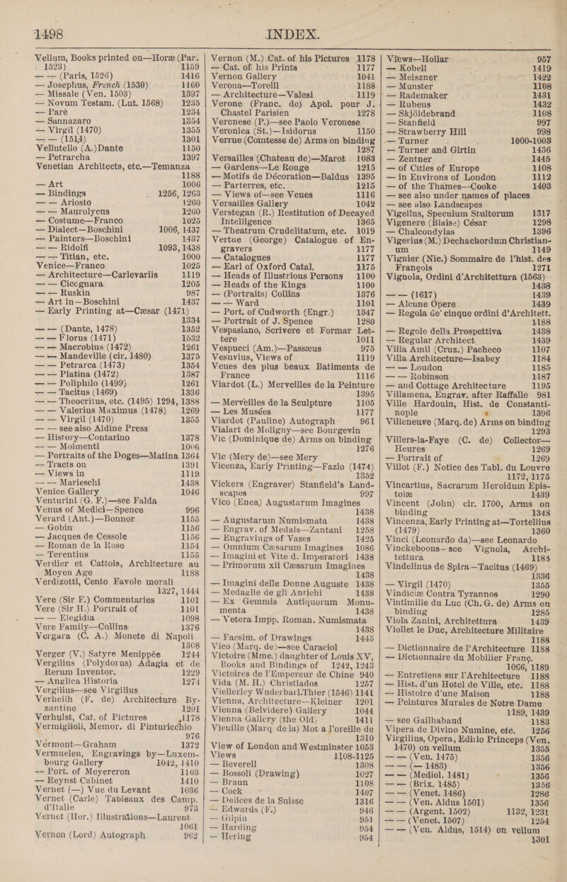  Vellum, Books printed on—Hore (Par. i 1523) 1159 — — (Paris, 1526) 1416 — Josephus, French (1530) 1160 — Missale (Ven. 1503) 1397 — Novum Testam, (Lut. 1568) 1235 — Paré 1234 — Sannazaro 1354 — Virgil (1470) 1355 — — (1514) 1301 Vellutello (A.)Dante 1150 — Petrarcha 1397 Venetian Architects, etc.—Temanza 1188 — Art 1006 — Bindings 1256, 1263 — — Ariosto 1260 — — Maurolycus 1260 — Costume—Franco 1025 — Dialect—Boschini 1006, 1437 — Painters—Boschini 1437 — — Ridolfi 1093, 1438 — — Titian, etc. 1000 Venice—Franco 1025 — Architecture—Carlevariis 1119 — — Cicognara 1205 — — Ruskin 987 — Art in—Boschini 1437 — Early Printing at—Cesar (1471) 1334 — — (Dante, 1478) 1352 — — Florus (1471) 1532 — — Macrobius (1472) 1261 — — Mandeville (cir. 1480) 1375 — — Petrarca (1473) . 1354 — — Platina (1472) 1387 — — Poliphilo (1499) 1261 — — Tacitus (1469) 1336 — — Theocritus, etc. (1495) 1294, 1388 — — Valerius Maximus (1478) 1269 — — Virgil (1470) 1355 — — see also Aldine Press — History—Contarino 1378 — — Molmenti 1006 — Portraits of the Doges—Matina 1364 — Tracts on 1391 — Views in 1119 — — Marieschi 14388 Venice Gallery 1046 Venturini (G. F.)—see Falda Venus of Medici—Spence 996 Verard (Ant.)—Bonnor 1155 — Gobin 1156 — Jacques de Cessole 1156 — Roman de la Rose 1154 — Terentius 1155 Verdier et Cattois, Architecture au Moyen Age 1188 Verdizotti, Cento Favole morali 1327, 1444 Vere (Sir F.) Commentaries 1101 Vere (Sir H.) Portrait of 1101 — — Elegidia 1098 Vere Family—Collins 1376 Vergara (C. A.) Monete di Napoli 1308 Verger (V.) Satyre Menippée 1244 Vergilius (Polydorus) Adagia et de Rerum Inyentor. 1229 — Anglica Historia 1274 Vergilius—see Virgilius Verheilh (i, de) Architecture By- zantine 1201 Verhylst, Cat. of Pictures ,1178 Vermiglioli, Memor. di Pinturicchio 976 Vermont—Graham 1372 Vermuelen, Engravings by—Luxem- bourg Gallery 1042, 1410 -— Port. of Meyercron 1103 — Reynst Cabinet 1410 Vernet (—) Vue du Levant 1036 Vernet (Carle) Tableaux des Camp. d'Italie 973 Vernet (Hor.) Hlustrations—Laurent 1061 Vernon (Lord) Autograph 962  Vernon (M.) Cat. of his Pictures 1178 — Cat. of. his Prints 1177 Vernon Gallery - 1041 Verona—Torelli 1188. — Architecture—Valesi 1119 Verone (Franc. Chastel Parisien Veronese (P.)—see Paolo Veronese de) Apol. pour J. 1278 Veronica (St.)—Isidorus 1150 _Verrue (Comtesse de) Arms on = g : 287 Versailles (Chateau de)—Marot - 1083 — Gardens—Le Rouge 1215 — Motifs de Décoration—Baldus 1395 — Parterres, etc. 1215 — Views of—see Veues 1116 Versailles Gallery 1042 Verstegan (R.) Restitution of Decayed Intelligence 1365 — Theatrum Crudelitatum, ete. 1019 Vertue (George) Catalogue of En- gravers 1177 — Catalogues 1177 — Earl of Oxford Catal. 1175 — Heads of Illustrious Persons 1100 — Heads of the Kings 1100 — (Portraits) Collins 1376 — — Ward lol — Port. of Cudworth (Engr.) 1347 — Portrait of J. Spence 1280 Vespasiano, Scrivere et Formar Let- tere 1011 Vespucci (Am.)—Passzeus 975 Vesuvius, Views of 1119 Veues des plus beaux Batiments de France 1116 Viardot (L.) Merveilles de la Peinture 1395 1105 1177 961 — Merveilles de la Sculpture — Les Musées Viardot (Pauline) Autograph Vialart de Moligny—see Bourgevin Vie (Dominique de) Arms on binding 1276 Vie (Mery de)—see Mery Vicenza, Early Printing—Fazio (1474) 1352 Vickers (Engraver) Stanfield’ 8 Land. scapes 997 Vico (Enea) Augustarum Imagines ; 1438 — Augustarum Numismata 1438 — Engrav. of Medals—Zantani 1258 — Engravings of Vases — Omnium Cesarum Imagines 1086 — Imaginiet Vite d. Imperatori 1438 — Primorum xii Cesarum Imagines 1438 — Imagini delle Donne Auguste 1438 — Medaglie de gli Antichi 1438 — Ex Gemmis Antiquorum Monu- menta 1438 — Vetera Impp, Roman. Numismata 1425 — Facsim. of Drawings Vico (Marq. de)—see Caraciol Victoire (Mme.) danghter of Louis XV, Books and Bindings of 1242, 1243 Victoires de !Empereur de Chine 940 Vida (M. H.) Christiados 1257 Viellerley Wuderbarl.Thier (1546) 1141 1445 Vienna, Architecture—Kleiner 1201 Vienna (Belvidere) Gallery 1044 Vienna Gallery (the Old) 1411 Vieuille (Marq dela) Mot a l’oreille de 1310 View of London and Westminster 1053 Views 1108-1125 — Beverell 1308 — Bossoli (Drawing) 1027 — Braun 1108 — Cock 7 1407 | — Delices de la Suisse 1316 — Edwards (F.) 946 — Gilpin 951 — Harding 954 — Hering - 954 957 Vignier (Nic.) Sommaire de l’hist. des Franeois 1271 Vignola, Ordini d’Architettura Se - 3S — — (1617) 1439 — Aleune Opere 1439 — Regola Ge’ cingue ordini d’Architett. 1188 — Regole della Prospettiva 1438 — Regular Architect 1439 Villa Amil (Cruz.) Pacheco 1107 Villa Architecture—Isabey - 1184 — — Loudon 1185 — — Robinson ‘ 1187 — and Cottage Architecture | 1195 Villamena, Engrav. after Raffalle 981 Ville Hardouin, Hist. de Constanti- nople 8 1396 Villeneuve (Marq. de) Arms on binding 1293 Villers-la-Faye (C. de) Collector— Heures 1269 — Portrait of 1269 Villot (F.) Notice des Tabl. du Louvre 1172, 1175 Vincartius, Sacrarum Heroidum Epis- tolee 1439 Vincent (John) cir. 1700, Arms on binding 1348 Views—Hollar~ | / — Kobell 1419 — Meiszner 1422 — Munster 1108 ‘— Rademaker 1431 | — Rubens 1432 _— Skjdldebrand 1108 — Stanfield ~ 997 — Strawberry Hill 998 - -— Turner . 1000-1003 — Turner and Girtin 1436 — Zentner 1445 — of Cities of Europe 1108 — in Environs of London 1112 — of the Thames—Cooke 1403 — see also under names of places — see also Landscapes Hist x S Vigellus, Speculum Stultorum 1317 Vigenere (Blaise) César 1298 — Chalcondylas 1396 ae ius (M.) Dechachordum geese 1 (1479) 1360 Vinci (Leonardo da)—see Leonardo Vinckeboons—see Vignola, Archi- tettura 1183 Vindelinus de Spira—Tacitus (1469) 1336 — Virgil (1470) 1355 Vindiciee Contra Tyrannos 1290 Vintimille du Luc (Ch. G. de) Arms on binding 1285 Viola Zanini, Architettura 1439 Viollet le Duc, Architecture Militaire 1188 — Dictionnaire de l’Architecture 1188 — Dictionnaire du Mobilier Frang. 1066, 1189 — Entretiens sur l'Architecture 1188 — Hist. d’un Hotel de Ville, ete. 1188 — Histoire d’une Maison 1188 — Peintures Murales de Notre Dame 1189, 1489 — see Gailhabaud ~ 1183 Vipera de Divino Numine, ete. 1256 Virgilius, Opera, Editio Pri inceps (Ven. 1470) on vellum 1355 — — (Ven. 1475) 1356 — — (— 1483) 1356 — — (Mediol. 1481) 1356 — — (Brix. 1485) 1356 — — (Venet. 1486) 1286 — — (Ven. Aldus 1501) 1356 -—— (Argent. 1502) 1132, 1231 . — — (Venet, 1507) 1254 —-— (Ven. Aldus, 1514) on vellum 1301