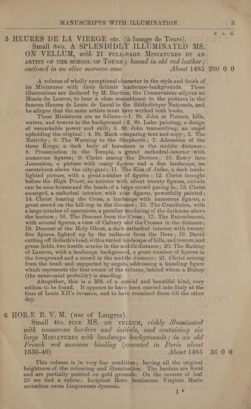 MANUSCRIPTS WITH ILLUMINATION.  Small 8vo. A SPLENDIDLY ILLUMINATED MS. ON VELLUM, wth 21 rFurt-pacr MINIATURES BY AN ARTIST OF THE SCHOOL OF Tours ; bound in old red leather ; enclosed in an olive morocco case About 1485 A volume of wholly exceptional character in the style and finish of its Miniatures with their delicate landscape-backgrounds. These illustrations are declared by M. Durrien, the Conservateur-adjoint au Musée du Louvre, to bear a close resemblance to the pictures in the famous Heures de Louis de Laval in the Bibliotheque Nationale, and he alleges that the same artists must have worked both books. These Miniatures are as follows:—l. St. John at Patmos, hills, waters, and towers in the background; 2. St. Luke painting, a design of remarkable power and skill; 3. St. John transcribing, an angel upholding the original; 4. St. Mark comparing text and copy; 5. The Nativity; 6. The Warning to the Shepherds; 7. Adoration of the three Kings, a dark body of horsemen in the middle distance ; 8. Presentation in the Temple, a grand cathedral-interior with numerous figures; 9. Christ among the Doctors; 10. Entry into Jerusalem, a picture with many figures and a fine landscape, an escutcheon above the city-gate; 11. The Kiss of Judas, a dark torch- lighted picture, with a great number of figures ; 12. Christ brought before the High Priest, an interior with about twenty figures, outside can be seen houses and the heads of a large crowd gazing in; 13. Christ scourged, a cathedral interior, with nine figures, powerfully painted ; 14. Christ bearing the Cross, a landscape with numerous figures, a great crowd on the hill-top in the distance; 15. The Crucifixion, with a large number of spectators, a peculiar rendering of the darkness above the horizon ; 16. The Descent from the Cross; 17. The Entombment, with several figures, a view of Calvary and the Crosses in the distance ; 18. Descent of the Holy Ghost, a dark cathedral interior with twenty five figures, lighted up by the radiance from the Dove; 19. David cutting off Goliath’s head, witha varied landscape of hills, and towers, and green fields, two hostile armies in the middle distance; 20. The Raising of Lazarus, with a landscape background, a great number of figures in the foreground and a crowd in the middle distance; 21. Christ arising from the tomb and supported by angels, addressing a kneeling figure which represents the first owner of the volume, behind whom a Bishop (the name-saint probably) is standing. Altogether, this is a MS. of a special and beautiful kind, very seldom to be found. It appears to have been carried into Italy at the time of Louis XII’s invasion, and to have remained there till the other day. Small 4to. rive MS. on vettum, richly dluminated with numerous borders and initials, and containing six large Mintatures with landscape backgrounds ; in an old French red morocco binding (executed in Paris about 1630-40) About 1485 This volume is in very fine condition; having all the original brightness of the colouring and illumination. The borders are floral and are partially painted on gold grounds. On the reverse of leaf 29 we find a rubric: Incipiunt Hore beatissime Virginis Marie secundum usum Lingonensis dyocesis. 1 * 200 0 0 36 0 0