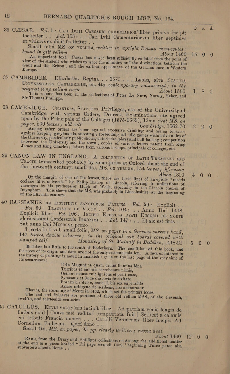 See ins imei oer ts rh i On ae 36 CAISAR. Fol.1: Cam Ivum Cansarts comenrarior’ liber primvs incipit foeliciter .. Fol. 105: . . Caii Ivlii Comentariorvm liber septimys et vitimvs explicit foeliciter . . Small folio, MS. on VELLUM, written in upright Roman minuscules ; bound in gilt vellum About 1460 15 0 0 An important text. Cssar has never been sufficiently collated from the point of view of the student who wishes to trace the affinities and the distinctions between the Gaul and the Briton; and the earliest appearance of the German race in Western Europe. 37 CAMBRIDGE. Elizabetha Regina .. 1570... Leces, sive Srarura Universitatis CANnTABRIGIZ, sm. 4to. contemporary manuscript ; in the original lip vellum cover About 1580 1 8 0 This volume has been in the collections of Peter Le Neve, Norroy, Heber, and Sir Thomas Phillipps. 38 CAMBRIDGE. Cuarrers, Srarures, Privileges, etc. of the University of Cambridge, with various Orders, Decrees, Examinations, etc. agreed upon by the Principals of the Colleges (1575-1669), 12mo. neat MS. on paper, 200 leaves ; old calf Cambridge, 1662-70 2 2 QO Among other orders are some against excessive drinking and taking tobacco; against keeping greyhounds, shooting ; forbidding all idle games within five miles of the University, particularly public shows, enterludes, plays and bull-baiting ; competition betweene the University and the town; copies of various letters patent from King James and King Charles ; letters from various bishops, principals of colleges, etc. 39 CANON LAW IN ENGLAND. A cotnzorion or Lary TREATISES AND Tracts, transcribed probably by some jurist at Oxford about the end of the thirteenth century, small 4to. MS. oy VELLUM, 154 leaves ; hf. russia About 1300 4 0 0 On the margin of one of the leaves, there are three lines of an epistle ‘‘ matris ecclesie filiis universis” by Philip Bishop of Lincoln, referring to ordinations of vicarages by his predecessor Hugh of Wells, especially in the Lincoln church of Imyngham. This shews that the MS. was probably in Lincolnshire at the beginning of the fifteenth century. 40 CASSIANUS be rysriruris sancrorum Parrum. Fol, 59: Explicit . . —#ol. 60: Traotarus pa Viciis . Fon 104: . . Anno. Dni 1418. Explicit liber—Fol. 106: Inciprr Eprstona peatt Evsrpi DE MORTE gloriosissimi Confessoris Izronm . . Fol. 147: . . Et sic est finis 6: Sub anno Dni Mccccxx primo . . ) 3 parts in 1 vol. small folio, M9. on paper ina German current hand, 147 leaves, double columns; in the original oak boards covered with stamped calf Monastery of St. Mainulf in Bodeken, 1418-21 5 0 0 Bodeken is a little to the south of Paderborn. The condition of this book, and the notes of its origin and date, are not the only recommendation. A fact of interest in the history of printing is noted in monkish rhyme on the last page at the very time of its occurrence : Urbs Maguntina quam ditant flumina bina Turribus et moeniis corroborata nimis, Octobri mense ruit ignibus et perit ense, Symeonis et Jude die iovis festivitate Post m bis duo e¢, semel 1, bis sex superadde Annos urbigene sic scribens, hoe memoratur That is, the storming of Mentz in 1462, which set the printers loose. The end and flyleaves are portions of three old vellum MSS., of the eleventh, twelfth, and thirteenth centuries, . 411 CATULLUS. Krvur veronisis incipit liber. Ad patriam venio longis de finibus exul | Causa mei reditus compatriota fuit | Scilicet a calamis cul tribuit Francia nomen . . . Catulli Veronensis hber incipit Ad Cornelium Feelicem. Quoi dono. . Small 4to. MS. on paper, 95 pp. clearly written ; russia neat About 1460 10 0 0 Rare, from the Drury and Phillipps collections :—Among the additional matter at the end is a piece headed * Pii pape secundi 1459,” beginning Turce paras alta subvertere meenia Rome . .