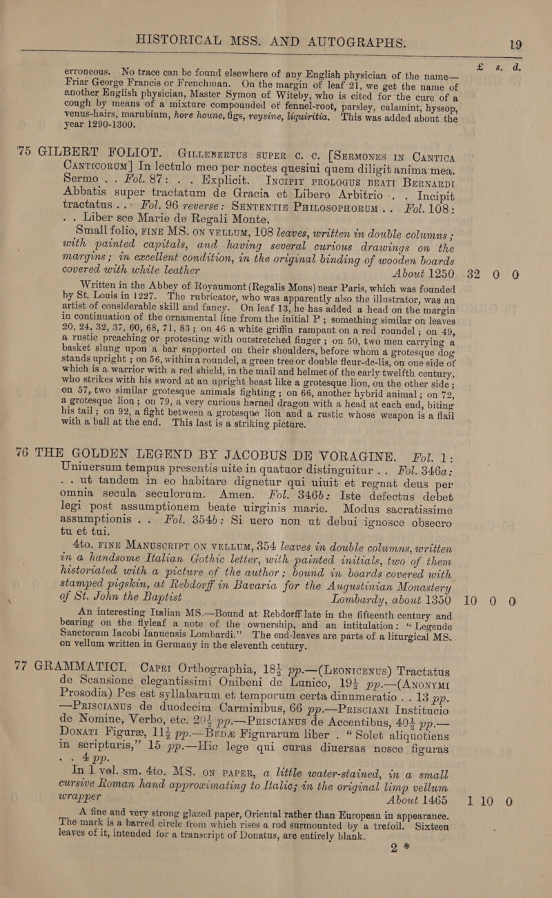   erroneous. No trace can be found elsewhere of any English physician of the name— Friar George Francis or Frenchman. On the margin of leaf 21, we get the name of another English physician, Master Symon of Witeby, who is cited for the cure of a cough by means of a mixture compounded of fennel-root, parsley, calamint, hyssop, venus-hairs, marubium, hore houne, figs, reysine, liquiritia, This was added about the year 1290-1300. 75 GILBERT FOLIOT. Gtitesertrus super ¢. ¢. [SermMonus in Canrica Cayticorum] In lectulo meo per noctes quesiui quem diligit anima'mea. Sermo. . Fol. 87: . . Explicit. Incrprr pronocus Bratt BrRNarpt Abbatis super tractatum de Gracia et Libero Arbitrio-. . Incipit tractatus ..» Fol. 96 reverse: Smnrentias PaitosopHorum.. Fol. 108: . . Liber sce Marie de Regali Monte. Small folio, rive MS. on vettum, 108 leaves, written in double columns ; unth painted capitals, and having several curious drawings on the margins ; im excellent condition, in the original binding of wooden boards covered with white leather About 1250 32 0 0 Written in the Abbey of Royaumont ( Regalis Mons) near Paris, which was founded by St. Louis in 1227. The rubricator, who was apparently also the illustrator, was an artist of considerable skill and fancy. On leaf 13, he has added a head on the margin in continuation of the ornamental line from the initial P ; Something similar on leaves 20, 24, 32, 37, 60, 68, 71, 83; on 46 a white griffin rampant on a red roundel ; on 49, a rustic preaching or protesting with outstretched finger ; on 50, two men carrying a basket slung upon a bar supported on their shoulders, before whom a grotesque dog stands upright ; on 56, within a roundel, a green tree or double fleur-de-lis, on one side of which is a warrior with a red shield, in the mail and helmet of the early twelfth century, who strikes with his sword at an upright beast like a grotesque lion, on the other side ; on 57, two similar grotesque animals fighting ; on 66, another hybrid animal; on 72, a grotesque lion; on 79, a very curious horned dragon with a head at each end, biting his tail; on 92, a fight between a grotesque lion and a rustic whose weapon is a flail with a ball at the end. This last is a striking picture. 76 THE GOLDEN LEGEND BY JACOBUS DE VORAGINE. Fol. i? Uniuersum tempus presentis uite in quatuor distinguitur .. Fol. 346a: - ut tandem in eo habitare dignetur qui uiuit et regnat deus per omnia secula seculorum. Amen. Fol. 346b: Iste defectus debet legi post assumptionem beate uirginis marie. Modus sacratissime assumptionis .. Fol. 354b: Si uero non ut debui ignosce obsecro tu et tui. 4to. FINE Manuscript on VELLUM, 354 leaves in double columns, written in a handsome Italian Gothic letter, with painted initials, two of them historiated with a picture of the author; bound in. boards covered with stamped pigskin, at Rebdorff in Bavaria for the Augustinian Monastery of St. John the Baptist Lombardy, about 1350 10 0 0 An interesting’ Italian MS.—Bound at Rebdorff late in the fifteenth century and bearing on the flyleaf a note of the ownership, and an intitulation: ‘“ Legende Sanctorum Jacobi Ianuensis Lombardi.” The end-leaves are parts of a liturgical MS. on vellum written in Germany in the eleventh century. 7? GRAMMATICI. Capri Orthographia, 184 pp.—(Luonicenvs) Tractatus de Scansione elegantissimi Onibeni de Lunico, 194 pp.—(ANONYMI Prosodia) Pes est syllabarum et temporum certa dinumeratio . . 13 pp. —Prisctanus de duodecim Carminibus, 66 pp.—Prisciant Institucio de Nomine, Verbo, ete. 204 pp.—Priscranus de Accentibus, 403 »p.— Donati Figure, 114 pp.—Brpa Figurarum liber . “ Solet aliquotiens in scripturis,” 15 pp.—Hic lege qui curas diuersas nosce figuras . 4 pp. In 1 vol. sm. 4to. MS. on papsr, a little water-stained, in a small cursive Roman hand approximating to Italic; in the original limp vellum wrapper About 1465 110 O A fine and very strong glazed paper, Oriental rather than European in appearance. | The mark is a barred circle from which rises a rod surmounted by a trefoil. Sixteen leaves of it, intended for a transcript of Donatus, are entirely blank. 9 *
