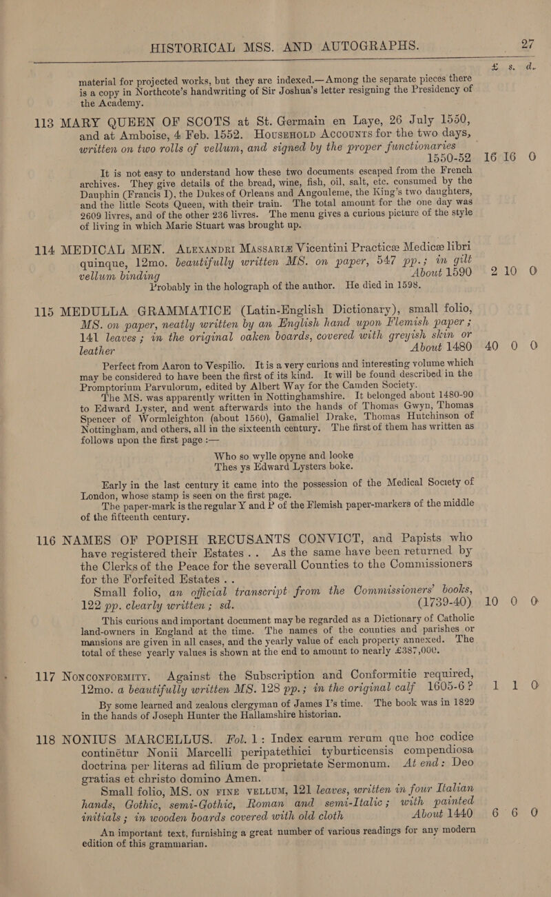 - we — Sapa te. Spl material for projected works, but they are indexed.—Among the separate pieces there is a copy in Northcote’s handwriting of Sir Joshua’s letter resigning the Presidency of the Academy. 113 MARY QUEEN OF SCOTS at St. Germain en haye, 26 July 1550, and at Amboise, 4 Feb. 1552. Hovssnotp Accounts for the two days, written on two rolls of vellum, and signed by the proper functionaries 1550752, 16516 0 It is not easy to understand how these two documents escaped from the French archives. They give details of the bread, wine, fish, oil, salt, etc. consumed by the Dauphin (Francis 1), the Dukes of Orleans and Angouleme, the King’s two daughters, and the little Scots Queen, with their train. The total amount for the one day was 2609 livres, and of the other 236 livres. The menu gives a curious picture of the style of living in which Marie Stuart was brought up. 114 MEDICAL MEN. Atexanpri Massarra Vicentini Practicee Medice libri quinque, 12mo. beautifully written MS. on paper, 547 pp.; im guilt vellum binding About 1590 Probably in the holograph of the author. He died in 1598. bo 10 O 115 MEDULLA GRAMMATICE (Latin-English Dictionary), small folio, MS. on paper, neatly written by an English hand upon Flemish paper ; 141 leaves; in the original oaken boards, covered with greyish skin or leather About 1480 40 0 0 Perfect from Aaron to Vespilio. Itis a very curious and interesting volume which may be considered to have been the first of its kind. It will be found described in the Promptorium Parvulorum, edited by Albert Way for the Camden Society. The MS. was apparently written in Nottinghamshire. It belonged about 1480-90 to Edward Lyster, and went afterwards into the hands of Thomas Gwyn, Thomas Spencer of Wormleighton (about 1560), Gamaliel Drake, Thomas Hutchinson of Nottingham, and others, all in the sixteenth century, The first of them has written as follows upon the first page :— Who so wylle opyne and looke Thes ys Edward Lysters boke. Early in the last century it came into the possession of the Medical Society of London, whose stamp is seen on the first page. The paper-mark is the regular Y and P of the Flemish paper-markers of the middle of the fifteenth century. 116 NAMES OF POPISH RECUSANTS CONVICT, and Papists who have registered their Hstates.. As the same have been returned by the Clerks of the Peace for the severall Counties to the Commissioners for the Forfeited Estates . . . Small folio, an official transcript from the Commissioners’ books, 122 pp. clearly written ; sd. (1739-40) 10 0 @O This curious and important document may be regarded as a Dictionary of Catholic land-owners in England at the time. The names of the counties and parishes or mansions are given in all cases, and the yearly value of each property annexed. The total of these yearly values is shown at the end to amount to nearly £387,000. 117 Noncoyrormiry. Against the Subscription and Conformitie required, 12mo. a beautifully written MS. 128 pp.; in the original calf 160570Rive Ll. Ty @ By some learned and zealous clergyman of James I’s time. The book was in 1829 in the hands of Joseph Hunter the Hallamshire historian. 118 NONIUS MARCELLUS. Fol. 1: Index earum rerum que hoc codice continétur Nonii Marcelli peripatethici tyburticensis compendiosa doctrina per literas ad filium de proprietate Sermonum. At end: Deo gratias et christo domino Amen. Small folio, MS. on rine veLLUM, 121 leaves, written in four Italian hands, Gothic, semi-Gothic, toman and semi-Italic; with painted initials ; in wooden boards covered with old cloth About 1440 6 6 QO An important text, furnishing a great number of various readings for any modern edition of this grammiarian. .