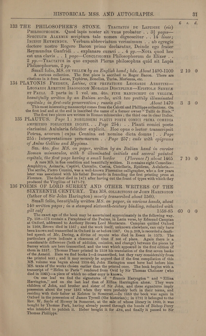  133 THE PHILOSOPHER’S STONE. Tracrarus pe Larrree (sic) PHILOSOPHORUM. Quod lapis noster sit vnus probatur . . 32 pages— SPECULUM ALKEMIE scriptura tale nomen dignoscitur .. 14 lines; Inctpir Rermunpus. Verbum abbreviatum verissimum . . ab egregio doctore nostro Rogero Bacon primo declaratur, Deinde ego frater Reymundus Gaufridi . . explanare curavi . . 4 pp.—Nora quod hec est una clavis . . 1 page—Conctusionns Philosophorum de Hlixer . . 2 pp.—TRACTATUS in quo exponit Plerus philosophus quid sit Lapis Philosophorum, 2 pp. Small folio, MS. on vettum by an English hand; bds. About 1490-1500 210 0 A curious collection. The first piece is ascribed to Roger Bacon. ‘There are citations in it from Lucas, Tephirus, Bonellus, Turba, Morienus, etc. 134 PLATONIS Pueprus, Latine, cum pReFaTione Lronarpr ARRETINI— LEONARDI ARRETINI Isacocicon Morais DiscrpLins—Epistoia SENECE ET Pauut. 3 parts in 1 vol. sm. 4to. FINE MANUSCRIPT ON VELLUM, beautifully written by an Italian scribe, with two prettily illuminated capitals ; in first-rate preservation ; russia gilt About 1470 3 3 O This most interesting manuscript comes from the Celotti and Phillipps collections. On the first leaf and at the end is inscribed the name of a former owner “ Tullii de Binis.”’ The first two pieces are written in Roman minuscules ; the third one in clear Italics. 135 PLAUTUS. Page 1: NOBILISSIMI PLAUTI POETE COMICI PRIMA COMEDIA AMPHITRIO FOELICITER INCIPIT,. . Page 254: .. Plauti comici poete clarissimi Aulularia feliciter explicit. Hoc opus o lector transcripsit Petrus, avorum | cujus Cennina est nomine dicta domus |. . Page 255: Interpretationes personarum . . Page 257: ends with epigrams of Aulus Gellius and Hyginus. Sm. 4to. fine MS. on paper, written by an Italian hand in cursive Roman minuscules, with 8 illuminated initials and several painted copitals, the first page having a small border (Florence ?) about 1465 710 O A rare MS. in fine condition and beautifully written. It contains eight Comedies : Amphitryo, Asinaria, Captivi, Curculio, Casina, Cistellaria, Epidicus, Aulularia.— The scribe, Pietro Cennini, was a well-known Florentine calligrapher, who a few years later was associated with his father Bernardo in founding the first printing press at Florence. The father died in 1471 after having cut the fount of types with which they produced the Virgilius of 1471-72. 1386 POEMS OF LORD SURREY AND OTHER WRITERS OF THE SIXTEENTH CENTURY. Tse MS. connections or Jonn Harineron (father of Sir John Harington) mostly transcribed about 1560. Small foho, beautifully written MS. on paper, in various hands, about 140 written pages ; in a stamped sixteenth-century binding, rebacked with gilt calf ! 1558-85 60 0 0 The exact age of the book may be ascertained approximately in the following way. Pp. 158—175 contain a Paraphrase of the Psalms, in Latin verse, by Edmund Campian at Oxford, addressed to Anthony Brown Lord Montacute. Campian quitted Oxford in 1568, Brown died in 1567 ; and the work itself, unknown elsewhere, can only have been known and transcribed in Oxford in or before 1567. On p. 209, is recorded a death- bed speech of Mr. Dering, a divine of repute who died in Essex in 1575. The particulars given indicate a closeness of time if not of place. Again there is a considerable difference (both of addition, omission, and change) between the pieces by Surrey which are here transcribed, and the text which appeared in the first edition of them in 1557. Thomas Phaer printed in 1558 his translation of the first seven books of the Aeneid. Here we find books 1—3.transcribed, but they vary considerably from the printed text ; and it may securely be argued that if the first compilation of this MS. volume was begun about 1558-60, John Harington must have had before him MS. texts of the works chosen earlier than the printed ones. The book begins with a transcript of “Helen to Paris’ rendered from Ovid by Sir Thomas Chaloner (who died in 1565)—a piece of which no other copy is known. On one leaf we find the signatures of “ffrancis Haryngton” and “Ellina Harrington,’ and on the last leaf that of Ellina Harrington alone. They were children of John, and brother and sister of Sir John, and these signatures imply possession about the year 1585 when they were probably both in their teems, and residing with their father at Kelston in Somerset.—In 1663 the book was again in Oxford in the possession of James Tyrrell (the historian); in 1791 it belonged to the Rev. W. Sayle of Howey in Somerset, at the sale of whose library in 1800, it was bought by Thomas Park, having already passed through the hands of Bishop Percy who intended to publish it. Heber bought it for £84, and finally it passed to Sir Thomas Phillipps.