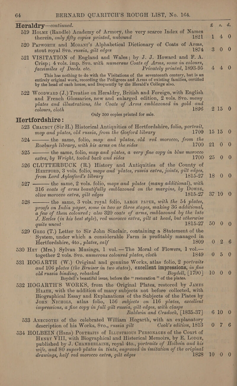  Heraldry—continued. 519 Hotme (Randle) Academy of Armory, the very scarce Index of Names therein, only fifty copies printed, unbound 1821 520 Papwortu and Morant’s Alphabetical Dictionary of Coats of Arms, stout royal 8vo. russia, gilt edges 1874 521 VISITATION of England and Wales; by J. J. Howard and F. A. Crisp; 4 vols. imp. 8vo. with numerous Coats of Arms, some in colours, facsimiles of Deeds. etc. Privately printed, 1893-95 This has nothing to do with the Visitations of the seventeenth century, but is an entirely original work, recording the Pedigrees and Arms of existing families, certified by the head of each house, and frequently by the Herald’s College also, 522 Woopwarp (J.) Treatise on Heraldry, British and Foreign, with English and French Glossaries, new and enlarged edition, 2 vols. 8vo. many plates and illustrations, the Coats of Arms emblazoned im gold and colours, cloth 1896 Only 300 copies printed for sale.   Hertfordshire: | 523 Cuauncy (Sir H.) Historical Antiquities of Hertfordshire, folio, portrat, map and plates, old russia, from the Gosford library 1700 524 the same, folio, map and plates, old red morocco, from the Roxburgh library, with his arms on the sides . 1700 525 the same, folio, map and plates, a very fine copy in blue morocco extra, by Wright, tooled back and sides 1700 526 CLUTTERBUCK (R.) History and Antiquities of the County of Herrrord, 3 vols. folio, maps and plates, russia extra, joints, gilt edges, from Lord Aylesford’s library 1815-27   927 the same, 2 vols. folio, maps and plates (many additional), with 316 coats of arms beautifully emblazoned on the margins, by Dowss, olive morocco extra, gilt edges 1815-27 228 the same, 3 vols. royal folio, LARGE PAPER, with the 54 plates, proofs on India paper, some in two or three stages, making 36 additional, a few of them coloured; also 320 coats of arms, emblazoned by the late J. Eccles (in his best style), red morocco extra, gilt at head, but otherwise quite uncut 1815-27 529 Gree (T.) Letter to Sir John Sinclair, containing a Statement of the System, under which a considerable Farm is profitably managed in Hertfordshire, 4to., plates, calf 18 530 Hey (Mrs.) Sylvan Musings, 1 vol. —The Moral of Flowers, 1 vol.— together 2 vols. 8vo. nwmerous coloured plates, cloth 1849 531 HOGARTH (W.) Original and genuine Works, atlas folio, 2 portraits and 106 plates (the Bruiser in two states), excellent impressions, in fine old russia binding, rebacked Boydell, [1790 } Boydell’s beautiful issue, before the ‘ restoration ”’ of the plates. 5382 HOGARTH’S WORKS, from the Original Plates, restored by JAmEs Hxatu, with the addition of many subjects not before collected, with Biographical Essay and Explanations of the Subjects of the Plates by Joun Nicuors, atlas folio, 156 subjects on 116 plates, excellent impressions, a fine copy in full gilt russia, gilt edges, with clasps Baldwin and Cradock, [1835-87 ] 5383 Anecpotes of the celebrated William Hogarth, with an explanatory description of his Works, 8vo., russia gilt Cook’s edition, 1813 534 HOLBEIN (Hans) Portraits of Intusrrious Personaces of the Court of Henry VIII, with Biographical and Historical Memoirs, by H. Lover, published by J. CHAMBERLAINE, royal. 4to., portravts of Holbein and his wife, and 80 superb plates in tints, engraved in imitation of the original drawings, half red morocco extra, gilt edges 1828 2 15 21 25 18 37 50 10 10 15 10 10