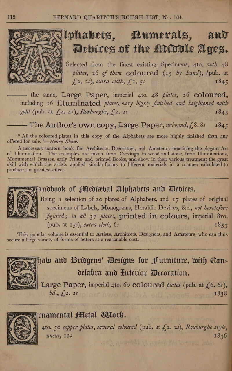 SS owlwhabets, Dumerals, anv WIT ES «Achires of the Mole Ages. | Sclected from the finest existing Specimens, 4to. wth 48 plates, 26 of them coloured (15 dy band), (pub. at Jods 2S), eXtra, clan, 21.) 55 1845   the same, Large Paper, imperial 4to. 48 plates, 26 coloured, including 16 illuminated plates, very highly finished and heightened with gold (pub. at £4. 45); Roxburghe, £2. 25 1845  The Author’s own copy, Large Paper, unbound, £8. 8s 1845 ** All the coloured plates in this copy of the Alphabets are more highly finished than any offered for sale.”—Henry Shaw. A necessary pattern book for Architects, Decorators, and Amateurs practising the elegant Art of Illumination. The examples are taken from Carvings in wood and stone, from Illuminations, Monumental Brasses, early Prints and printed Books, and show in their various treatment the great skill with which the artists applied similar forms to different materials in a manner calculated to produce the greatest effect. v= andbook of Mediabal Alphabets and Mebices,   aX Eee ‘| Being a selection of 20 plates of Alphabets, and 17 plates of original — x CQ p specimens of Labels, Monograms, Heraldic Devices, &amp;c., not heretofore RO Ne} figured; in all 37 plates, printed in colours, imperial 8vo. (pub. at 155), extra cloth, 6s 1853 This popular volume is essential to Artists, Architects, Designers, and Amateurs, who can thus secure a large variety of forms of letters at a reasonable cost.  an” and Gridgens’ Mesigns for Jurniture, with Canz ~ delabra and Interior Decoration. Poe Paper, imperial 4to. 60 coloured PRG (pub. at £6. 6s), bd., fa. 25 1838   wre) rnamental fAlectal dork. a ‘ ' Ato. 50 copper plates, several coloured (pub. at £2. 25), Roxburghe style, y Mi) = uncut, 125 18369 