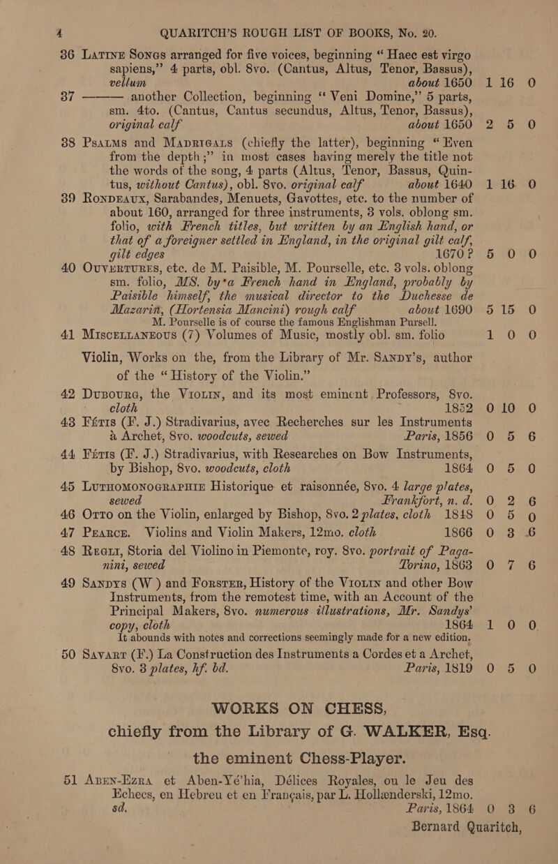 36 Larrys Sones arranged for five voices, beginning “ Haec est virgo sapiens,” 4 parts, obl. 8vo. (Cantus, Altus, Tenor, Bassus), vellum about 1650 37 ——— another Collection, beginning ‘‘ Veni Domine,” 5 parts, sm. 4to. (Cantus, Cantus secundus, Altus, Tenor, Bassus), original calf about 1650 388 Psatms and Maprieatrs (chiefly the latter), beginning “ Kven from the depth;” in most cases having merely the title not the words of the song, 4 parts (Altus, Tenor, Bassus, Quin- tus, without Cantus), obl. 8vo. original calf about 1640 39 RonpEavux, Sarabandes, Menuets, Gavottes, etc. to the number of about 160, arranged for three instruments, 8 vols. oblong sm. folio, with French titles, but written by an English hand, or that of a foreigner settled in England, in the original gilt calf, gilt edges 1670 ? 40 Ovvrertures, etc. de M. Paisible, M. Pourselle, etc. 3 vols. oblong sm. folio, WS. by*a French hand in England, probably by Paisible himself, the musical director to the Duchesse de Mazarin, (Hortensia Mancini) rough calf about 1690 M. Pourselle is of course the famous Englishman Pursell. 4] MisceLnaneous (7) Volumes of Music, mostly obl. sm. folio Violin, Works on the, from the Library of Mr. Sanpy’s, author of the “ History of the Violin.” | 42 Dusoure, the Vionrn, and its most emincnt Professors, 8vo. cloth 1852 43 Féris (1. J.) Stradivarius, avec Recherches sur les Instruments a Archet, Svo. woodcuts, sewed Paris, 1856 44 Farris (F. J.) Stradivarius, with Researches on Bow Instruments, by Bishop, 8vo. woodcuts, cloth 1864 45 Se eae Historique et raisonnée, 8vo. 4 large plates, wed Frankfort, n. d. 46 Onen on the Violin, enlarged by Bishop, Svo. 2 plates, cloth 1848 47 Pearce. Violins and Violin Makers, 12mo. cloth 1866 48 Reaxt, Storia del Violino in Piemonte, roy. 8vo. portrait of Paga- nini, sewed Torino, 1863 49 Sanpys (W ) and Forster, History of the Vriot1n and other Bow Instruments, from the remotest time, with an Account of the Principal Makers, 8vo. numerous. illustrations, Mr. Sandys’ copy, cloth 1864 It abounds with notes and corrections seemingly made for a new edition, 50 Savarr (F.) La Construction des Instruments a Cordes et a Archet, Svo. 8 plates, hf. bd. Paris, 1819 WORKS ON CHESS, the eminent Chess-Player. 51 Aprn-Ezra et Aben-Yé’hia, Délices Royales, ou le Jeu des Echecs, en Hebreu et en Francais, par L. Hollenderski, 12mo. 8a. sy Paris, 1864 Dea) 20 116 0O 6 0 0 do 15 Brag lest) 010 0 0 5 6 0 5 0 0) <2 26 0 5 Q 0.3 46 Oia 1 on Oe OD 0 5 O On Dies