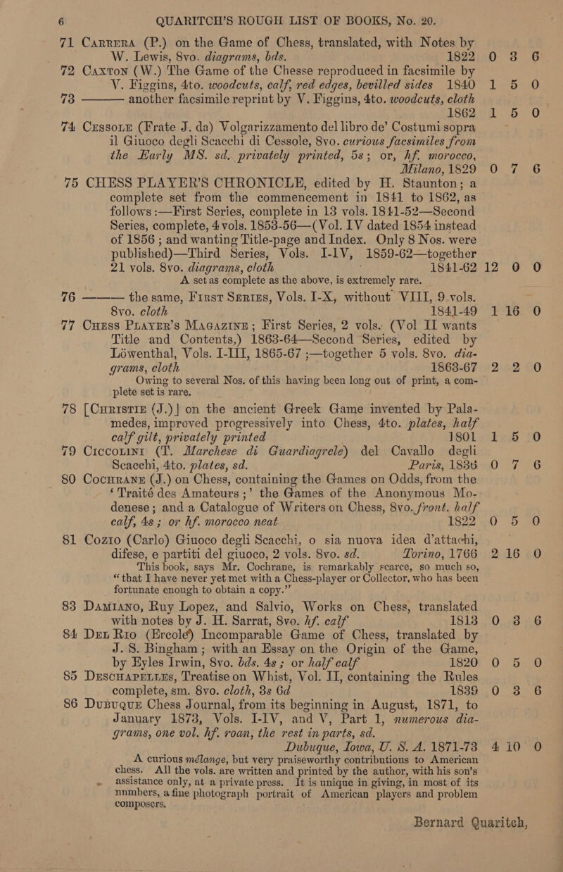 71 Carrera (P.) on the Game of Chess, translated, with Notes by W. Lewis, 8vo. diagrams, bds. 1822 0 38 72 Caxton (W.) The Game of the Chesse reproduced in facsimile by V. Figgins, 4to. woodcuts, calf, red edges, bevilled sides 1840 1 5 73 another facsimile reprint by V. Figgins, 4to. woodcuts, cloth 1862 1 5 74 CEssoLE (Frate J. da) Volgarizzamento del libro de’ Costumi sopra il Giuoco degli Scacchi di Cessole, 8vo. curious facsimiles from the Karly MS. sd. privately printed, 5s; or, hf. morocco, Milano,1829 0O 75 CHESS PLAYER’S CHRONICLE, edited by H. Staunton; a complete set from the commencement in 1841 to 1862, as follows :—First Series, complete in 13 vols. 1841-52—Second Series, complete, 4 vols. 1853-56—(Vol. LV dated 1854 instead of 1856 ; and wanting Title-page and Index. Only 8 Nos. were published)—Third Series, Vols. I-IV, 1859-62—together 21 vols. 8vo. diagrams, cloth . 1841-62 12 6 A setas complete as the above, is extremely rare. 76 ——— the same, First Serizs, Vols. I-X, without VIII, 9 vols. Svo. cloth 1841-49 1 16 77 Cuess Puayer’s Macazine; First Series, 2 vols. (Vol II wants Title and Contents,) 1863-64—Second Series, edited by Léwenthal, Vols. I-III, 1865-67 ;—together 5 vols. 8vo. dia- grams, cloth 1863-67 2 2 Owing to several Nos. of this having been long out of print, a com- plete set is rare. 78 [Curistize (J.)] on the ancient Greek Game invented by Pala- medes, improved progressively into Chess, 4to. plates, half  “J calf gilt, privately printed | 1801 1 5 79 Ciccouint (T. Marchese di Guardiagrele) del Cavallo degli Scacchi, 4ito. plates, sd. Paris, 1836. 0 7 80 CocHRANE (J.) on Chess, containing the Games on Odds, from the : ‘Traité des Amateurs ;’ the Games of the Anonymous Mo- denese; anda Catalogue of Writers on Chess, 8vo. front. half calf, 4s ; or hf. morocco neat 1822. 0 5 81 Cozto (Carlo) Giuoco degli Seacchi, o sia nuova idea d’attachi, difese, e partiti del giuoco, 2 vols. 8vo. sd. Torino, 1766 2 16 This book, says Mr. Cochrane, is remarkably scarce, so much so, “that Ihave never yet met with a Chess-player or Collector, who has been fortunate enough to obtain a copy.” 83 Damiano, Ruy Lopez, and Salvio, Works on Chess, translated with notes by J. H. Sarrat, 8vo. hf. calf 1813 0 38 84 Det Rio (Ercole) Incomparable Game of Chess, translated by J. 8. Bingham ; with an Essay on the Origin of the Game, by Hyles Irwin, 8vo. dds. 4s; or half calf 1820 0 5 85 Descuareties, Treatiseon Whist, Vol. I], containing the Rules complete, sm. 8vo. cloth, 3s Gd 18389 O 383 86 Dusuque Chess Journal, from its beginning in August, 1871, to January 1873, Vols. I-IV, and V, Part 1, numerous dia- _ grams, one vol. hf. roan, the rest in parts, sd. Dubuque, Towa, U. S. A. 1871-73 4 10 A curious mélange, but very praiseworthy contributions to American chess. All the vols. are written and printed by the author, with his son’s » assistance only, at a private press. It is unique in giving, in most of its -unmbers, a fine photograph portrait of American players and problem composers.