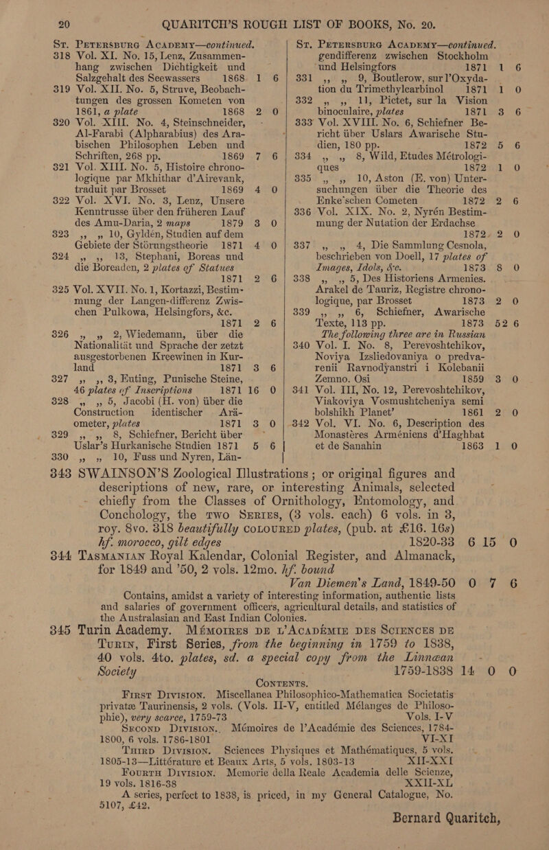 318 319 320 Vol. XI. No. 15, Lenz, Zusammen- hang zwischen Dichtigkeit und Salzgehalt des Seewassers 1868 Vol. XII. No. 5, Struve, Beobach- tungen des grossen Kometen von 1861, a plate 1868 Vol. XIII. No. 4, Steinschneider, Al-Farabi (Alpharabius) des Ara- bischen Philosophen Leben und Schriften, 268 pp. 1869 Vol, XIII. No. 5, Histoire chrono- logique par Mkhithar d’Airevank, traduit par Brosset 1869 Vol. XVI. No. 3, Lenz, Unsere Kenntrusse uber den friiheren Lauf des Amu-Daria, 2 maps 1879 » » 10, Gyldén, Studien auf dem Gebiete der Stérungstheorie 1871 » 9 18, Stephani, Boreas und die Boreaden, 2 plates of Statues 1871 326 329 330 mung der Langen-differenz Zwis- chen Pulkowa, Helsingfors, &amp;c. 1871 » 39 2, Wiedemann, uber die Nationalitit und Sprache der zetzt ausgestorbenen Kreewinen in Kur- land 1871 » 9», 8; Huting, Punische Steine, 46 plates of Inscriptions 1871 9) 9, Jacobi (H. von) iiber die Construction identischer <Ara- ometer, plates 1871 » », 8, Schiefner, Bericht tiber Uslar’s Hurkanische Studien 1871 10, Fuss und Nyren, Lan- 9 7 5   6 | gendifferenz zwischen Stockholm hf. morocco, gilt edges Society phie), very scarce, 1759-73 Sreconpd DIvIsion.. 1800, 6 vols. 1786-1801 Turrp DIVISION. Vols. I-V VI-XI XII-XXI 19 vols. 1816-38 XXI-XL 9107, £ ‘und Helsingfors 1871 331 ,, ,, 9, Boutlerow, surl’Oxyda- | tion du Trimethylearbinol S71 VI $32. 4°%5,7 lige Pictet; surcla oVision binoculaire, plates 1871 3 333 Vol. XVIII. No. 6, Schiefner Be- richt iber Uslars Awarische Stu- dien, 180 pp. 1872 65 334 ,, ,, 8, Wild, Etudes Métrologi- ques 1872 1 335 ,, 4, 10, Aston (E. von) Unter- suchungen tuber die Theorie des Enke’schen Cometen 1872) 2 3836 Vol. XIX. No. 2, Nyrén Bestim- mung der Nutation der Erdachse 1872+ 2 337. ,, 4 4, Die Sammlung Cesnola, beschrieben von Doell, 17 plates of Images, Idols, 5c. 1873 8 338 ,, ,, 5, Des Historiens Armenies. Arakel de Tauriz, Registre chrono- logique, par Brosset 1873. 2 339 ,, ,, 6, Schiefner, Awarische Texte, 118 pp. 1873 52 The following three are in Russian 340 Vol. I. No. 8, Perevoshtchikov, Noviya Izsliedovaniya o predva- renii Ravnodyanstri i Kolebanii Zemno. Osi 1859 3 341 Vol. III, No. 12, Perevoshtchikov, Viakoviya Vosmushtcheniya semi bolshikh Planet’ 1861 2 342 Vol. VI. No. 6, Description des Monastéres Arméniens d’Haghbat et de Sanahin 1863 1 or original figures and selected 1820-33 6 15 Van Diemen’s Land, 1849-50 0 7 1759-1838 14 0