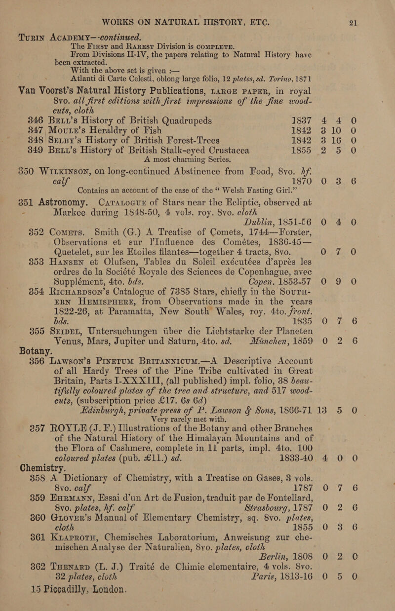 Turin ACADEMY—-continued. The First and Rarest Division is COMPLETE. From Divisions I-IV, the papers relating to Natural History have been extracted. With the above set is given :— Atlanti di Carte Celesti, oblong large folio, 12 plates, sd. Torino, 1871 Van Voorst’s Natural History Publications, rarGE PAPER, in royal Svo. all first editions with first impressions of the fine wood- cuts, cloth 346 Bet’s History of British Quadrupeds 1837 347 Movte’s Heraldry of Fish 1842 3848 Sensy’s History of British Forest-Trees 1842 349 Bewy’s History of British Stalk-eyed Crustacea 1855 A most charming Series. 350 WILKINSON, on long- continued Abstinence from Food, 8vo. Af. calf 1870 Contains an account of the case of the “* Welsh Fasting Girl.” 351 Astronomy. Caratocun of Stars near the Ecliptic, observed at - Markee during 1848-50, 4 vols. roy. 8vo. cloth Dublin, 1851-€6 352 Comets. Smith (G.) A Treatise of Comets, 1744—Forster, Observations et sur Il’Influence des Cométes, 1836-45 — Quetelet, sur les Etoiles filantes—together 4 tracts, 8vo. 353 Hansrn et Olufsen, Tables du Soleil exécutées d’aprés les ordres de la Société Royale des Sciences de Copenhague, avec Supplément, 4ito. dds. Copen. 1858-57 354 Ricuarpson’s Catalogue of 7385 Stars, chiefly in the Souru- ERN HEMISPHERE, from Observations made in the years 1822-26, at Paramatta, New South Wales, roy. 4to. front. bds. 1835 355 Servet, Untersuchungen iiber die Lichtstarke der Planeten Venus, Mars, Jupiter und Saturn, 4to. sd. Muinchen, 1859 Botany. 356 Lawson’s Prnerum Brrrannicum.—A Descriptive Account of all Hardy Trees of the Pine Tribe cultivated in Great Britain, Parts I-XXXITT, (all published) impl. folio, 38 beaw- tifully coloured plates of the tree and structure, and 517 wood- cuts, (subscription price £17. 6s 6d) Edinburgh, private press of P. Lawson &amp; Sons, 1866-71 Very rarely met with. 257 ROYLE (J. F.) Illustrations of the Botany and other Branches of the Natural History of the Himalayan Mountains and of the Flora of Cashmere, complete in 11 parts, impl. 4to. 100 coloured plates (pub. £11.) sd. 1833-40 Chemistry. 858 A Dictionary of Chemistry, with a Treatise on Gases, 3 vols. 8vo. calf 1787 359 Exnrmann, Essai d’un Art de Fusion, traduit par de Fontellard, 8vo. plates, hf. calf Strasbourg, 1787 360 GtoveRr’s Manual of Elementary Chemistry, sq. 8vo. plates, cloth 1855 861 Kiarrotu, Chemisches Laboratorium, Anweisung zur che- mischen Analyse der Naturalien, 8yo. plates, cloth Berlin, 1808 362 THenarp (L. J.) Traité de Chimie elementaire, 4 vols. 8vo. 32 plates, cloth Paris, 1818-16 15 Piccadilly, London. anor A Or coco 3S