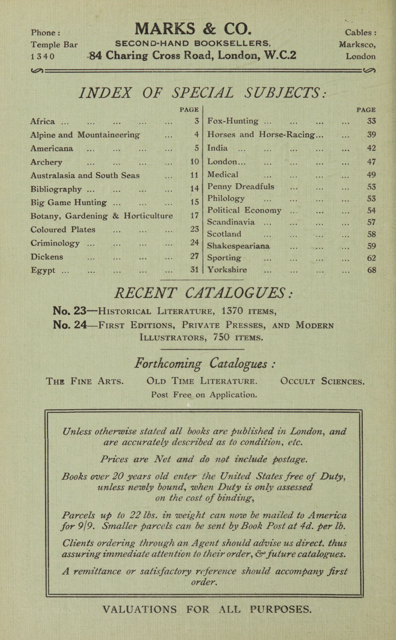 Temple Bar SECOND-HAND BOOKSELLERS, Marksco, 1340 -84 Charing Cross Road, London, W.C.2 London a Eeeeeeeleeeeeee ee ee SSS ee ee — INDEX OF SPECIAL SCBIZECTS:= PAGE PAGE Africa ... fo Bre as ae - 3} Fox-Hunting ... 33 Alpine and Mountaineering i 4| Horses and Horse-Racing... 39 Americana ... bie ae ei 5 | India 42 Archery me a Hi ia 10 | London... 47 Australasia and South Seas i 11 | Medical 49 Bibliography ... ... ... ~~... ~Ss 44 | Penny Dreadfuls 53 Big Game Hunting ... aS rs 15 | Philology 53 Botany, Gardening &amp; Horticulture 17 Pelee PaeEoey os Scandinavia 57 Coloured Plates a5 ee oe 23 Sentiand 58 Criminology ... a a) is 24 Shakespeariana 59 Dickens Pate poet sei a2 27 | Sporting 62 Egypt ... nu tes Pe “bs 31 | Yorkshire 68 RECENT CATALOGUES : No. 23—HistoricaL LITERATURE, 1370 ITEMS, No. 24—First Epirions, Private Presses, AND MODERN ILLUSTRATORS, 750 ITEMS. Forthcoming Catalogues : THe FINE ARTS. OxLp Time LITERATURE. OccuLT SCIENCES. Post Free on Application. Onless otherwtse stated all books are published in London, and are accurately described as to condition, ec. Prices are Net and do not tnclude postage. Books over 20 years old enter the United States free of Duty, unless newly bound, when Duty ts only assessed on the cost of binding, Parcels up to 22 lbs. tn weight can now be mazled to America for 9/9. Smaller parcels can be sent by Book Post at 4d. per ib. A vemittance or satisfactory reference should accompany first order, VALUATIONS. FOR ALL PURPOSES. 