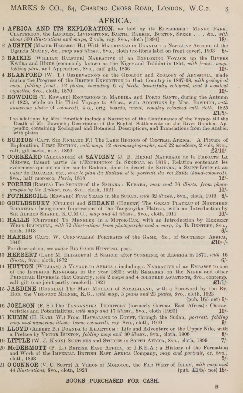 AFRICA. 1 AFRICA AND ITS EXPLORATION, as told by its Exprorers: Muneo Park, CLAPPERTON, the LANDERS, Livinestonr, BARTH, BARKIE, Burton, SPEKE.. . &amp;e., with about 500 tllustrations and maps, 2 vols, roy. 8vo., cloth [1894] 18/- 2 AUSTIN (Masor Hersert H.) With MacponaLp in UGANDA: a Narrative Account of the Uganda Mutiny, &amp;c., map and illusts., 8vo., cloth (ex-libris label on front cover), 1903 5/- 3 BAIKIE (Wititam Batrour) Narrative of an Expiortinc VoyaGe up the RIVERS Kwora and BInvk (commonly known as the Niger and Tsddda) in 1854, with front., map, folding plan, and Appendices, 8vo., calf gilt, 1856 10/- 4 BLANFORD (W. T.) OsserRvations on the GeoLoagy and ZooLoGy of ABYSSINIA, made during the Progress of the British ExrrepiTion to that Country in 1867-68, with geological map, folding front., 12 plates, including 6 of birds, beautifully coloured, and 9 woodcut vignettes, 8vo., cloth, 1870 10/- 5 BOWDICH (T. Epwarp) Excursions in MapzErra and Porto Santo, during the Autumn of 1823, while on his Third Voyage to Africa, with AppiTions by Mrs. Bowpicu, with numerous plates (4 colowred), 4to., orig. boards, uncut, roughly rebacked with cloth, 1825 °£1/5/- The additions by Mrs. Poindicls include a Narrative of the Continuance of the Voyage till the Death of Mr. Bowdich; Description of the English Settlements on the River Gambia; Ap- pendix, containing Zoological and Botanical Descriptions, and Translations from the Arabic, with plates. 6 BURTON (Cart. Str Ricuarp F.) The Lake Reeions of CenrraL Arrica. &lt;A Picture of Exploration, First Eprrion, with map, 12 chromoxylographs, and 22 woodcuts, 2 vols, 8vo., calf, gilt backs, m.e., 1860 £2/10/- 7 CORREARD (AtExanpre) et SAVIGNY (J. B. Henri) Naturrace de la Frecatr LA Mepvss, faisant partie de L’Exprpition du SENEGAL en 1816; Relation contenant les événemens qui ont eu lier sur le Radeau, dans le désert de SaHara, a Saint-Louis et au CAMP de DACCARD, etc., avec le plan du Radeau et le portrait du rot Zaide (hand-coloured), 8vo., half morocco, Paris, 1818 12/- 8 FORBES (Rosita) The Srcret of the SAHARA: Kurara, map and 76 illusts. from photo- graphs by the Author, roy. 8vo., cloth, 1921 10/- 9 FOTHERGILL (Epwarp) Five Years in the Supan, with 32 dllusts., 8vo., cloth, 1910 8/- 10 GOULDSBURY (Cutten) and SHEANE (Hoserr) The Great Prateat of NoRTHERN RHODESIA : being some Impressions of the Tanganyika Plateau, with an Introduction by Str ALFRED SHARPE, K.C.M.G., map and 41 illusts., 8vo., cloth, 1911 10/- 11 HALLE (Currrorp) To Mi&amp;ne.ek in a Mortor-Car, with an Introduction by HERBERT WELD-BLUNDELL, with 72 illustrations from photographs and a map, by B. BENTLEY, 8vo., cloth, 1913 6/- i2 HARRIS (Carr. W. Cornwauuis) Portraits of the Gamg, &amp;c., of SouTHERN AFRICA, 1840 £10/-/- For description, see under Big GAME HunTING, post. i383 HERBERT (Lapy M. Exuizaseru) A Searcy after SUNSHINE, or ALGERIA in 1871, with 16 illusts., 8vo., cloth, 1872 6/- 14 HUTTON (Witt1am) A Voyage to AFRICA: including a NaRRATIVE of an Empassy to one of the INTERIOR KiNGDomMs in the year 1820; with Remarxks on the NIGER and other PRINCIPAL RIVERS in that Country, with 2 maps and 4 COLOURED AQUATINTS, 8vo., contemp. calf gilt (one joint partly cracked), 1821 £1/1/- 15 JARDINE (Doveuas) The Map Muuwag of SOMALILAND, with a Foreword by the Rr. Hon. the Viscount MiLNgerR, K.G., with map, 3 plans and 23 plates, 8vo., cloth, 1923 (pub. 16/- net) 6/- i6 JOBLSON (F.S.) The Tanganyika Territory (formerly German East Africa) : Charac- teristics and Potentialities, with map and 17 tllusts., 8vo., cloth [1920] 10/- 17 KUMM (H. Karu W.) From Havsatanp to Eeyer, ion the Sudan, portrast, folding map and numerous tllusts. (some coloured), roy. 8vo., cloth, 1910 9/- is LLOYD (Azertr B.) Ucanpa to Kuartoum : Life Le Adventure on the Upper Nile, with a Preface by Victor Buxton, folding map and 80 illusts., 8vo., cloth, 1906 8/- 19 LITTLE (W. J. Knox) Sketcues and Stupigs in Sourn AFrica, 8vo., cloth, 1899 7/- 20 McDERMOTT (P. L.) Britise East Arrica, or I.B.E.A : a History of the Formation and Work of the ImpERiaL BritisH East ArricA Company, map and portratt, cr. 8vo., cloth, 1893 5/- 21 O'CONNOR (V. C. Scorr) A Viston of Morocco, the Far Wast of Istam, with map and 44 illustrations, 8vo., cloth, 1923 (pub. £1/5/- net) 15/- BOOKS PURCHASED FOR CASH. B