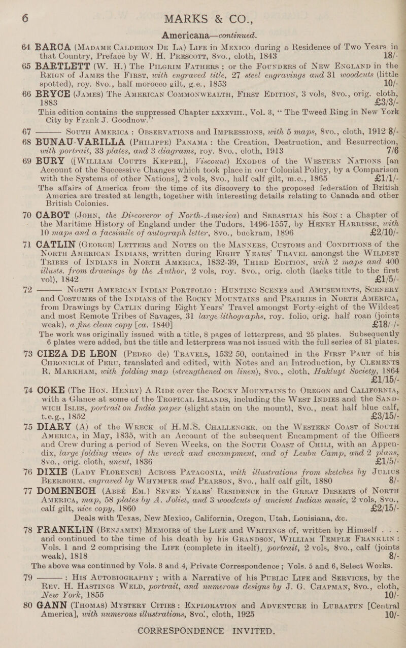 Americana—continued. that Country, Preface by W. H. Prescort, 8vo., cloth, 1843 18/- 65 BARTLETT (W. H.) The Pinerimm Fatuers ; or the Founpers of NEw ENGLAND in the spotted), roy. 8vo., half morocco gilt, g.e., 1853 10/- 66 BRYCE (Jamzs) The AMERICAN ComMMONWEALTH, First Eprrton, 3 vols, eel, orig. cloth, 1883 £3/3/- This edition contains the suppressed Chapter Lxxxvur., Vol. 3, ‘‘ The Tweed Ring in New York City by Frank J. Goodnow.”’ SoutH AMERICA : OBSERVATIONS and ImpREssions, with 5 maps, 8vo., cloth, 1912 8/- 67  with portrait, 33 plates, and 3 diagrams, roy. 8vo., cloth, 1913 69 BURY ({[Witiiam Courts Kepret], Viscount) Exopus of the Wrstrern Nations [an with the Systems of other Nations], 2 vols, 8vo., half calf gilt, m.e., 1865 £1/1/-  PP ae Se hs eae ee America are treated at length, together with interesting details relating to Canada and other British Colonies. the Maritime History of England under the Tudors, 1496-1557, by Henry HARRISSE, woth 10 maps and a facsimile of autoyraph letter, 8vo., buckram, 1896 £2/10/- 71 CATLIN (Grorce) Lerrers and Notes on the Manners, Customs and Conpitions of the Trispes of INDIANS in NortH AMERICA, 1832-39, THrrD Epition, with 2 maps and 400 allusts. from drawings by the Author, 2 vols, roy. 8vo., orig. cloth (lacks title to the first vol), 1842 | £1/5/- 10: Huntine Scenes and AMUSEMENTS, SCENERY and CostumEs of the INprans of the Rocky Mountains and PRAIRIES in NORTH AMERICA, from Drawings by Catrin during Hight Years’ Travel amongst Forty-eight of the Wildest  weak), a fine clean copy [ca. 1840] £18/-/- The week was originally issued with a title, 8 pages of letterpress, and 25 plates. Subsequently 6 plates were added, but the title and letterpress was not issued with the full series of 31 plates. 73 CIEZA DE LEON (Prepro de) Travets, 1532 50, contained in the First Part of his CHRONICLE of PERv, translated and edited, with Notes and an Introduction, by CLEMENTS R. MARKHAM, with folding map (strengthened on linen), 8vo., cloth, Hakluyt Society, anti 74 COKE (The Hoy. Henxy) A Rive over the Rooxy Mountarxs to OREGON and ce wicH IsiEs, portrait on India paper (slight stain on the mount), 8vo., neat half blue calf, t.eg., 1852 £3/15/- 75 DIARY (A) of the Wreck of H.M.S. CHALLENGER, on the WESTERN Coast of SouTH AMERICA, in May, 1835, with an Account of the subsequent Encampment of the Officers and Crew during a period of Seven Weeks, on the Souru Coast of Cxrui, with an Appen- 8v0., orig. cloth, uncut, 1836 £1/5/- 77 DOMENECH (Azst Em.) Seven Years’ REsIpENCE in the Great Deserts of NorTH AMERICA, map, 58 plates by A. Joliet, and 3 woodcuts of ancient Indian music, 2 vols, 8vo., calf gilt, nice copy, 1860 £2/15/- Deals with Texas, New Mexico, California, Oregon, Utah, Louisiana, &amp;c. 78 FRANKLIN (Bensamtn) Memorrs of the Lirzr and Writines of, written by Himself . . and continued to the time of his death by his GrRaNpDsoN, WILLIAM TEMPLE FRANKLIN : Vols. 1 and 2 comprising the Lire (complete in itself), portrait, 2 vols, S8vo., calf (joints weak), 1818 8/- The above was continued by Vols. 3 and .4, Private Correspondence; Vols. 5 and 6, Select Works. 79 : His AUTOBIOGRAPHY ; with a Narrative of his Pusnic Lirr and Sgervicss, by the Rev. H. Hastings WELD, portrait, and numerous designs by J. G. CHAPMAN, 8vo., cloth, New York, 1855 10/-  America], with numerous illustrations, 8vo:, cloth, 1925 10/-