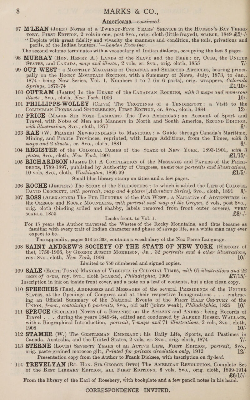 Americana—continued. 97 M’LEAN (Joan) Notes of a Twenty-Five Years’ SERVICE in the Hupson’s Bay Tren ToRY, Frrsr Eprrion, 2 volsin one, post 8vo., orig. cloth (little frayed), scARcE, 1849 £5/-/- ; sg Tspiels with great fidelity and vivacity the manners and condition, the toils, privations and perils, of the Indian hunters.’’—London Hxaminer. The second volume terminates with a vocabulary of Indian dialects, occupying the last 6 pages. 98 MURRAY (Hon. Henry A.) Lanps - the Suave and the Free: or, Cusa, the Unirep : States, and CANADA, map and illusts., 2 vols, cr. 8vo., orig. cloth, 1855 7/4 99 OUT WEST: a Montuty Macazine of ORIGINAL ssid SELECTED ARTICLES, bearing princi-— pally on the Rocky Mountain Suction, with a Summary of News, July, 1873, to Jan., 1874: being New Series, Vol. 1, Numbers 1 to 7 (in 6 parts), orig. wrappers, Colorado Springs, 1873-74 £1/10/-~ 100 OUTRAM (James) In the HEartT of the CANADIAN RocKIEs, with 3 maps and numerous illusts., 8vo., cloth, New York, 1906 10/-— 101 PHILLIPPS- WOLLEY (Curve) The Trorrines of a TENDERFOOT: a Visit to the CoLUMBIAN FrorDs and SPITZBERGEN, First Epition, cr. 8vo., cloth, 1884 12/2 102 PRICE (Mason Sir Rosz Lampart) The Two Americas; an Account of Sport and Travel, with Notes of Men and Manners in North and South America, Srconp Epirion, with tllustrations, 8vo., cloth, 1877 6/- 103 RAE (W. Fraser) NewFounDLAND to Maniropa: a Guide through Canada’s Maritime, © Mining, and Prairie Provinces, reprinted, with Large Additions, from the Times, with 3 — ee F maps and 2 allusts., cr. 8vo., cloth, 1881 6/-— 104 REGISTER of the ConontaL Dames of the State of New York, 1893-1901, with 3 plates, 8vo., cloth, New York, 1901 £1/15/-_ 105 RICHARDSON (Jamzs D.) A Compinuation of the Mrssaces and Papers of the Prest- DENTS, 1789-1897, published by Authority of Congress, numerous portrosts and illustrations, 10 vols, 8vo., cloth, Washington, 1896-99 £1/5/- Small blue library stamp on titles and a few pages. 106 ROCHE (Jerrrery) The Srory of the Frn1susters ; to which is added the Lire of CoLonEL David CROCKETT, with portrait, map and 4 plates [Adventure Series], 8vo., cloth, 1891 8/- 107 ROSS (AvExANDER) The Fur Hunters of the Fan West; a Narrative of ADVENTURES in the OREGON and Rocky Mountains, with portrait and map of the Oregon, 2 vols, post 8vo., orig. cloth (binding soiled and shabby, labels removed from front outer covers), VERY SCARCE, 1855 £8/-/- Lacks front. to Vol. 1. For 15 years the Author traversed the Wastes of the Rocky Mountains, and thus became as familiar with every trait of Indian character and phase of savage life, as a white man may ever expect to be. The appendix, pages 313 to 333, contains a vocabulary of the Nez Perce Language. 108 SAINT ANDREW’S SOCIETY OF THE STATE OF NEW YORK (History of the), 1756-1906, by Grorcr Austin Morrison, JR., 32 portraits and 4 other illustrations, roy. 8vo., cloth, New York, 1906 10/- Limited to 750 numbered and signed copies. 109 SALE (Epirxe Tunis) Manors of VirGinta in CoLONIAL TIMES, with 67 alustrations and 22 coats of arms, roy. 8vo., cloth (ScARCE), Philadelphia, 1909 £7/15/- Inscription in ink on inside front cover, and a note on a leaf of contents, but a nice clean copy. 110 SPEECHES (Tuer), Appresses and Messaces of the several Presipents of the Unirep . Staves, at the Openings of Congress and at their respective Inaugurations . . . embrac- ing an Official Summary of the National Events of the First Hatr Century of the Union, front., containing 6 portraits, 8vo., old calf (joints weak), Philadelphia, 1825 10/- 111 SPRUCE (Ricuarp) Norss of a Botanist on the AMAZON and AnpzEs: being Records of Travel . . . during the years 1849-64, edited and condensed by ALFRED RusskL WALLACE, with a Biographical Introduction, portrait, 7 maps and 71 illustrations, 2 vols, 8vo., cloth, 1908 10/- 112 STAMER (W.) The GentLEmMAN Emicrant: his Daily Life, Sports, and Pastimes in Canada, Australia, and the United States, 2 vols, cr. 8vo., orig. cloth, 1874 7/- 113 STERNE (Louis) Seventy Years of an Active Lirs, Frrst Epition, portrait, 8vo., orig. paste-grained morocco gilt, Prwnted for private circulation only, 1912 12/5 Presentation copy from the Author to Frank Dicksee, with inscription on fly-leaf. ‘114 TREVELYAN (Rr. Hon. Str Grorce Orro) The AmERIcAN REvoLUTION, Complete Set of the Brest Liprary Epirion, ALL First Epirions, 6 vols, 8vo., orig. cloth, 1899-1914 £6/15/-_ From the library of the Earl of Rosebery, with bookplate and a few pencil notes in his hand.
