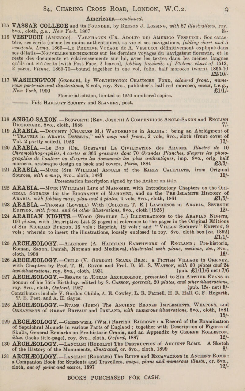 115 116 117 118 119 120 121 126 127 128 129 130 131 CHARING CROSS ROAD, LONDON, W.C.2. 9 Americana—coniinued. VASSAR COLLEGE and its Founpmr, by Benson J. Lossina, with 87 illustrations, roy. 8vo., cloth, g.e., New York, 1867 8/- VESPUCCI (Americo).—VARNHAGEN (FR. ADOLFO DE) AMERIGO VeEsPUCCI: Son carac- tere, ses écrits (méme les moins authentiques), sa vie et ses navigations, folding chart and 5 woodcuts, Lima, 1865—LE PREeMIvR VoyaGE de A. Vespucci définitivement expliqué dans ses détails -NOUVELLES RECHERCHES sur les derniers voyages du navigateur florentin, et le reste des documents et éclaircissements sur lui, avec les textes dans les mémes langues qwils ont été écrits [with Post Face, 2 leaves], folding facsimile of Ptoleme chart of 1513, 2 parts, Vzenne, 1869-70—bound together in one vol, folio, half morocco (worn), eo qo WASHINGTON (Georasz), by Wortuineton Cuauncey Forp, coloured front., nume- rous portrasts and wlustrations, 2 vols, roy. 8vo., publisher’s half red morocco, uncut, t.e.g., New York, 1900 £1/1/- Memorial edition, limited to 1250 numbered copies, Vide HaAxwoyt Society and SLAVERY, post.   ANGLO-SAXON.—Boswortn (Rev. JosEPH) A ComPEnpious ANéLo- Saxon and ENGLISH DICTIONARY, 8vo., cloth, 1888 T/- ARABIA.—Doveuty (CHarites M.) WANDERINGS in ARABIA: bene an Abridgment of ** TRAVELS in ARABIA DESERTA,” with map and front., 2 vols, 8vo., cloth (front cover of Vol. 2 partly soiled), 1923 12/- ARABIA.—Le Bon (Dr. Gustave) La Crvitization des ARaABEs. Tilustré de 10 Chromolithographies, 4 cartes et 366 gravures dont 70 Grandes Planches, @apres les photo- graphtes de lauteur ow d’apres les documents les plus authentsques, imp. 8vo., se half morocco, arabesque design on back and covers, Pars, 1884 £3/3/- ARABIA.—Morre (Str WittiAM) ANNALS of the Earty CaLipHats, from Original Sources, with a map, 8vo., cloth, 1883 10/- Presentation inscription signed by the Author on title. ARABIA.—Motr (Wiiu1AM) Lire of MAuomet, with Introductory Chapters on the Or1- GINAL Sources for the BriogRaPpHy of MAHOMET, and on the Pru-IsLamirge History of ARABIA, with folding map, plan and 4 plates, 4 vols, 8vo., cloth, 1861 £1/5/- ARABIA.—Tuomas (Lowest) With [Coronet T. E.] Lawrence in ARABIA, SEVENTH EDITION, with front. and 64 other illustrations, 8vo., cloth [1925] 12/- ARABIAN NIGHTS.—Woop (Stantey L.) ILLusrrations to the ARasian NicHts, 100 plates, with Descriptive List (3 pages) of reference to the pages in the Original Editions of StrR RicHaRD Burton, 16 vols; Reprint, 12 vols; and ‘* Vitton Society”. Epition, 9 vols ; wherein to insert the illustrations, loosely enclosed in roy. 8vo. cloth box [ca. shin ARCH HOLOGY.—Attcrorr (A. HapriaAn) EartHworkK of ENGLAND: Pre-historic, Roman, Saxon, Danish, Norman and Medieval, ellustrated with plans, sections, &amp;c., 8vo., cloth, 1908 16/- ARCHAOLOGY.—Cuivp (V. Gorpon) Skara BRa&amp;: a Pictish VILLAGE in ORKNEY, with Chapters by Prof. T. H. Bryce and Prof. D. M. 8S. Watson, with 60 plates and 24 text-sllustrations, roy. 8vo., cloth, 1931 (pub. £1/11/6 net) 7/6 ARCHAOLOGY. —Essays in AiezaN ARCHOLOGY, presented to Siz ARrHuR Evays in honour of his 75th Birthday. edited by S. Casson, pvortrait, 20 plates, and other illustrations, roy. 8vo., cloth, Oxford, 1927 (pub. 15/- net) 8/- Contributors include V. Gordon Childe, A. E. wate L. R. Farnell, H.R. Hall, G. F. Hogarth, T. E. Peet, and A. H. Sayce. ARCH AZOLOGY.—Evans (Jonny) The AnctmNtT Bronze IMeLEMENTS, WEAPONS, and ORNAMENTS of GREAT BRITAIN and IRELAND, with numerous tllustrations, 8vo., cloth, aes: ARCH ZO0LOGY.—Greenweit (Wm.) British Barrows: a Record of the Examination of Sepulchral Mounds in various Parts of England ; together with Description of Figures of Skulls, General Remarks on Pre-historic Crania, and an Appendix by GroRGE ROLLESTON, ulus. (lacks title-page), roy. 8vo., cloth, Oxford, 1887 12/- ARCH ZOLOGY.—Lanctrani (Ropotro) The Destruction of ANcIENT Rome. A Sketch of the History of the Monuments, slustrated, cr. 8vo., cloth, 1899 8/- ARCH ZOLOGY.—Lanciant (Ropotro) The Rurys and Excavations in ANciENT Rome : a Companion Book for Students and Travellers, maps, plans and numerous ilusts., cr. 8vo., cloth, out of prént and scarce, 1897 12/-