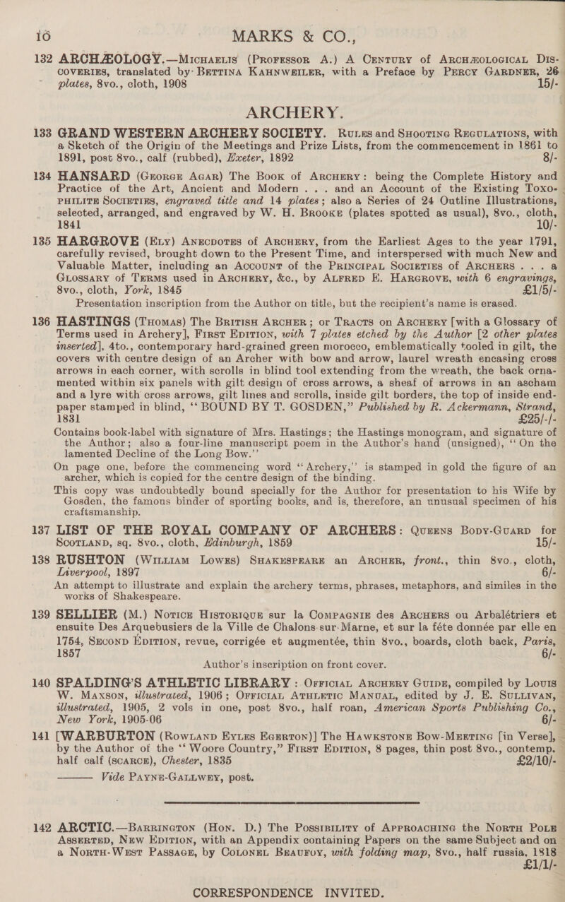 132 ARCH AOLOGY.—Micuartis (PRoresson A:) A Century of ArcHmoLocIcaL Dis- plates, 8vo., cloth, 1908 15/- ARCHERY. 133 GRAND WESTERN ARCHERY SOCIBTY. Runes and SHootine REGULATIONS, with a Sketch of the Origin of the Meetings and Prize Lists, from the commencement in 1861 to 1891, post 8vo., calf (rubbed), Hxeter, 1892 8/- * selected, arranged, and engraved by W. H. Brooke (plates spotted as usual), 8vo., cloth, 135 HARGROVE (Ey) Anecpotes of ARCHERY, from the Earliest Ages to the year 1791, carefully revised, brought down to the Present Time, and interspersed with much New and Valuable Matter, including an Account of the PrincipAL Socigties of ARCHERS... @ GLossary of THRMS used in ARCHERY, &amp;c., by ALFRED KH. HarGrove, with 6 engravings, 8vo., cloth, York, 1845 £1/5/- Presentation inscription from the Author on title, but the recipient’s name is erased. Terms used in Archery], First EpitTion, with 7 plates etched by the Author [2 other pilates snserted|, 4to., contemporary hard-grained green morocco, emblematically tooled in gilt, the arrows in each corner, with scrolls in blind tool extending from the wreath, the back orna- mented within six panels with gilt design of cross arrows, a sheaf of arrows in an ascham and a lyre with cross arrows, gilt lines and scrolls, inside gilt borders, the top of inside end- paper stamped in blind, ‘‘ BOUND BY T. GOSDEN,” Published by R. Ackermann, ree 1831 25/-/- Contains book-label with signature of Mrs. Hastings; the Hastings monogram, and ee of lamented Decline of the Long Bow.’ On page one, before the commencing word ‘‘Archery,’’ is stamped in gold the figure of an archer, which is copied for the centre design of the binding. This copy was undoubtedly bound specially for the Author for presentation to his Wife by Gosden, the famous binder of sporting books, and is, therefore, an unusual specimen of his craftsmanship. 137 LIST OF THE ROYAL COMPANY OF ARCHERS: Qusrens Bopy-Guarp for ScoTLAND, sq. 8vo., cloth, Hdinburgh, 1859 15/- 138 RUSHTON (Winuiam Lowes) SHAKESPEARE an ARCHER, front., thin 8vo., cloth, Liverpool, 1897 6/- An attempt to illustrate and explain the archery terms, phrases, metaphors, and similes in the works of Shakespeare. 139 SHLLIER (M.) Notice Hisroriaur sur la CompaGNign des ARCHERS ou Arbalétriers et 1754, Skconp Eprtion, revue, corrigée et augmentée, thin 8vo., boards, cloth back, Paris, Author’s inscription on front cover. 140 SPALDING’S ATHLETIC LIBRARY : Orrictan ArcHERY GUIDE, compiled by Louis half calf (scARCE), Chester, 1835 £2/10/- Vide PAYNE-GALLWRY, post.   142 ARCTIC.—Barrineton (Hon. D.) The Posstpinity of APPROACHING the Norra PoE a NortH-West Passacn, by CoLoNEL Bravuroy, with oes map, 8vo., half russia, 1818 £1/1/-