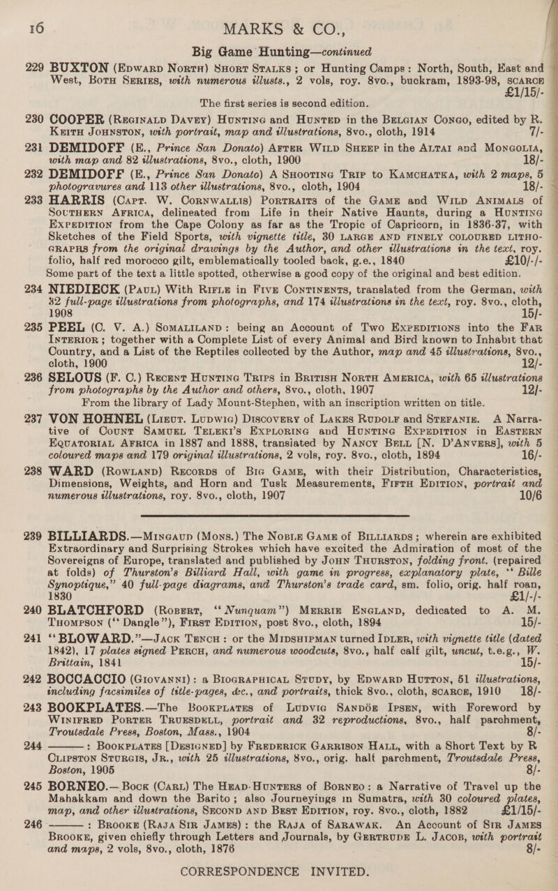 Big Game Hunting—continued 229 BUXTON (Epwarp Nort) SHort StaKs; or Hunting Camps: North, South, Hast and — West, Born SERIES, wth numerous illusts., 2 vols, roy. 8vo., buckram, 1893-98, Susy ‘ 1/15/- © The first series is second edition. 230 COOPER (RecinaLp Davey) Huntine and Huntep in the BELGran Coneo, edited by R. Keith JOHNSTON, wtth portrait, map and illustrations, 8vo., cloth, 1914 - 231 DEMIDOFF (E., Prince San Donato) Arter WiLp SHEEP in the ALTAI and Monco.ta, ~ with map and 82 illustrations, 8vo., cloth, 1900 18/- — 232 DEMIDOFE (E., Prince San Donato) A SHootinc Trip to KAMCHATKA, with 2 maps, 5 — photogravures and 113 other illustrations, 8vo., cloth, 1904 18/- 233 HARRIS (Carr. W. Cornwa.iis) Portraits of the GAME and Witp ANIMALS of SOUTHERN AFRICA, delineated from Life in their Native Haunts, during a HuntING EXPEDITION from the Cape Colony as far as the Tropic of Capricorn, in 1836-37, with Sketches of the Field Sports, with vignette ttle, 30 LARGE AND FINELY COLOURED LITHO- GRAPHS from the original drawings by the Author, and other tlluatrations in the text, roy. folio, half red morocco gilt, emblematically tooled back, g.e., 1840 £10/-/- Some part of the text a little spotted, otherwise a good copy of the original and best edition. 234 NIEDIECK (Pavt) With Ririe in Five Continents, translated from the German, with 32 full-page tllustrations from photographs, and 174 illustrations in the text, roy. 8vo., Sat 1908 |- 235 PEEL (C. V. A.) SomaLi“nanD: being an Account of Two Exrrpirions into the Far INTERIOR ; together with a Complete List of every Animal and Bird known to Inhabit that Country, and a List of the Reptiles collected by the Author, map and 465 éllustrations, 8vo., cloth, 1900 12/- 236 SELOUS (F. C.) Recent Huntine Tries in British NortH AMERICA, with 65 illustrations from photographs by the Author and others, 8vo., cloth, 1907 12/- From the library of Lady Mount-Stephen, with an inscription written on title. 237 VON HOHNEL (Lievr. Lupwia) Discovery of Lakgrs RupouF and Steranin. A Narra- tive of Counr SamvusLt TELEKI’S ExPLoRIng and HountTine EXPEDITION in EASTERN EQUATORIAL AFRICA in 1887 and 1888, transiated by Nancy Breuu [N. D’ANvERs], with 5 coloured maps and 179 original illustrations, 2 vols, roy. 8vo., cloth, 1894 16/- 238 WARD (Rowtanp) Recorps of Bic Gamg, with their Distribution, Characteristics, Dimensions, Weights, and Horn and Tusk Measurements, FirrH EDITION, portrait and numerous illustrations, roy. 8vo., cloth, 1907 10/6  239 BILLIARDS.—Mineaup (Mons.) The Nose Gams of BILLIARDS; wherein are exhibited Extraordinary and Surprising Strokes which have excited the Admiration of most of the Sovereigns of Europe, translated and published by Joun THurston, folding front. (repaired at folds) of Thurston’s Billiard Hall, with game in progress, explanatory plate, ** Bille Synoptique,” 40 full-page diagrams, and Thurston’s trade card, sm. folio, orig. half roan, 1830 £1/-/- 240 BLATCHFORD (Rosgrt, ‘‘ Nunquam”) Merriz Eneianp, dedicated to A. M. Tompson (‘‘ Dangle”), First Ep1rion, post 8vo., cloth, 1894 15/- 241 ‘‘BLOWARD.”—Jack Tenou: or the MipsHIpMAN turned IDLER, with vignette title (dated 1842), 17 plates signed PERCH, and numerous woodcuts, 8vo., half calf gilt, wncut, t.e.g., W. Brittain, 1841 15/- 242 BOCCACCIO (Giovanni): a BlogRAPHICAL Stupy, by Epwarp Hourron, 51 illustrations, including facsimiles of tstle-pages, &amp;c., and portratts, thick 8vo., cloth, scaRce, 1910 18/- 243 BOOKPLATES.—The Booxruates of Lupvic Sanpér Ipsen, with Foreword by WINIFRED PoRTER TRUESDELL, portrait and 32 reproductions, 8vo., half parchment, Troutsdale Press, Boston, Mass., 1904 8/- : BooKPLATEs [DESIGNED] by FREDERICK GARRISON HALL, with a Short Text by R Criipston SturRGIs, JR., with 25 sllustrations, 8vo., orig. halt parchment, T'routsdale Preas, Boston, 1905 . 8/- 245 BORNEO.— Bock (Cart) The Heap- Hunters of Bornzo: a Narrative of Travel up the Mahakkam and down the Barito; also Journeyings in Sumatra, with 30 coloured plates, map, and other illustrations, SECOND AND Bsst EpITION, roy. 8vo., cloth, 1882 £1/15/- : BRooKE (RAJA SiR JAMES): the Rasa of SARAWAK. An Account of Str JAMES Brooks, given chiefly through Letters and Journals, by GartrupE L. JAcoB, with portrast and maps, 2 vols, 8vo., cloth, 1876 . 8/- 244  246  