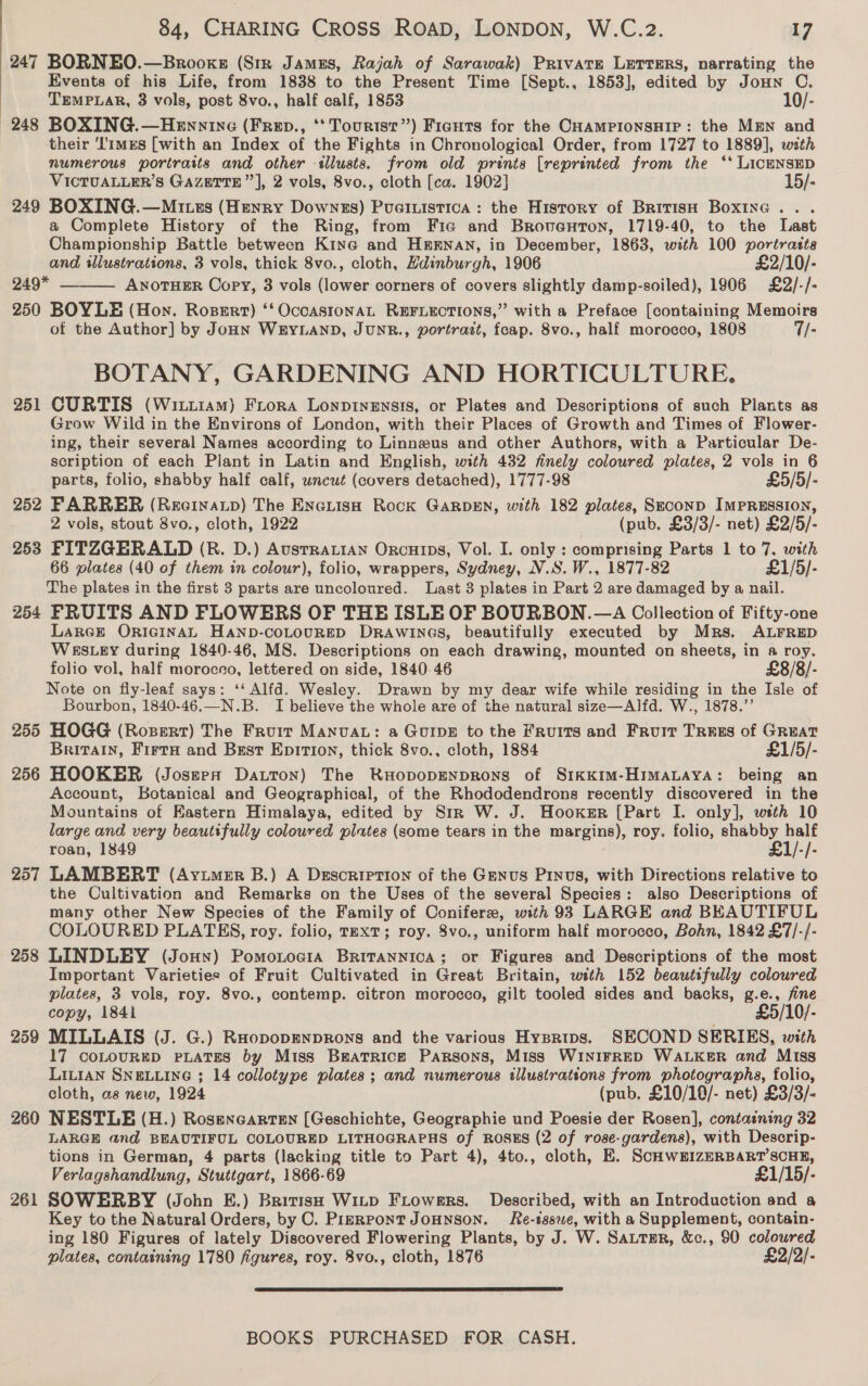 247 BORNEO.—Brooks (Str James, Rajah of Sarawak) Private Lerrers, narrating the Events of his Life, from 1838 to the Present Time [Sept., 1853], edited by Joun C. TEMPLAR, 3 vols, post 8vo., half calf, 1853 10/- 248 BOXING.—HeEnnine (Frep., ** Tourtsr”) Fignts for the CHampionsHiIr: the MEN and their ‘limes [with an Index of the Fights in Chronological Order, from 1727 to 1889], with numerous portraits and other «lusts. from old prints [reprinted from the ‘* LicENSED VICTUALLER’S GAZETTE ”’], 2 vols, 8vo., cloth [ca. 1902] 15/- 249 BOXING.—Mites (Henry Downzs) Puaeiutstica: the History of British Boxinac.. . a Complete History of the Ring, from Fic and Broventon, 1719-40, to the Last Championship Battle between Kine and H&amp;ENAN, in December, 1863, with 100 portrastta and sllustrations, 3 vols, thick 8vo., cloth, Hdinburgh, 1906 £2/10/- 249* ANOTHER Copy, 3 vols (lower corners of covers slightly damp-soiled), 1906 £2/-/- 250 BOYLE (Hon. Ropert) ‘‘ Occas1onaL REFLECTIONS,” with a Preface [containing Memoirs of the Author] by JoHN WEYLAND, JUNR., portrait, fcap. 8vo., half morocco, 1808 7/- BOTANY, GARDENING AND HORTICULTURE. 251 CURTIS (Witiam) Fiona Lonptnensis, or Plates and Descriptions of such Plants as Grow Wild in the Environs of London, with their Places of Growth and Times of Flower- ing, their several Names according to Linnzeus and other Authors, with a Particular De- scription of each Plant in Latin and English, with 432 finely coloured plates, 2 vols in 6 parts, folio, shabby half calf, wncut (covers detached), 1777-98 £5/5/- 252 FARRER (Recrnatp) The Enciish Rock GARDEN, with 182 plates, SECOND IMPRESSION, 2 vols, stout 8vo., cloth, 1922 (pub, £3/3/- net) £2/5/- 253 FITZGERALD (BR. D.) AusrRaLian Orncuips, Vol. I. only : comprising Parts 1 to 7. with 66 plates (40 of them in colour), folio, wrappers, Sydney, N.S. W., 1877-82 £1/5/- The plates in the first 3 parts are uncoloured. Last 3 plates in Part 2 are damaged by a nail. 254 FRUITS AND FLOWERS OF THE ISLE OF BOURBON. —A Collection of Fifty-one LarGE ORIGINAL HAND-COLOURED DRAWINGS, beautifully executed by Mrs. ALFRED WESLEY during 1840-46, MS. Descriptions on each drawing, mounted on sheets, in a roy. folio vol, half morocco, lettered on side, 1840-46 £8/8/- Note on fly-leaf says: ‘‘ Alfd. Wesley. Drawn by my dear wife while residing in the Isle of Bourbon, 1840-46.—N.B. I believe the whole are of the natural size—Alfd. W., 1878.’’ 255 HOGG (Ropert) The Fruir Manuva: a GuIDE to the Fruits and Fruit Trees of GREAT Britain, Firta and Bzst Epirion, thick 8vo., cloth, 1884 £1/5/- 256 HOOKER (Joseepnx Datton) The RHODODENDRONS of SikKIM-HIMALAYA: being an Account, Botanical and Geographical, of the Rhododendrons recently discovered in the Mountains of Eastern Himalaya, edited by Str W. J. Hooker [Part I. only], weth 10 large and very beautifully coloured pilates (some tears in the margins), roy. folio, shabby half roan, 1849 £1/-/- 257 LAMBERT (Ayzimer B.) A Description of the Genus Pinus, with Directions relative to the Cultivation and Remarks on the Uses of the several Species: also Descriptions of many other New Species of the Family of Conifer, with 93 LARGE and BEAUTIFUL COLOURED PLATES, roy. folio, TEXT; roy. 8vo., uniform half morocco, Bohn, 1842 £7/-/- 258 LINDLEY (Jouy) Pomontocia Britannica; or Figures and Descriptions of the most Important Varieties of Fruit Cultivated in Great Britain, with 152 beautifully coloured plates, 3 vols, roy. 8vo., contemp. citron morocco, gilt tooled sides and backs, g.e., fine copy, 184i £5/10/- 259 MILLAIS (J. G.) RuopopmnprRons and the various Hysrtips. SECOND SERIES, with 17 COLOURED PLATES by Miss Bratricge Parsons, Miss WINIFRED WALKER and Miss LILIAN SNELLING ; 14 collotype plates ; and numerous illustrations from photographs, folio, cloth, as new, 1924 (pub. £10/10/- net) £3/3/- 260 NESTLE (H.) Rosencarten (Geschichte, Geographie und Poesie der Rosen], containing 32 LARGE and BEAUTIFUL COLOURED LITHOGRAPHS of ROSES (2 of rose-gardens), with Descrip- tions in German, 4 parts (lacking title to Part 4), 4to., cloth, E. ScHwWEIZERBART’SCHE, Verlagshandlung, Stuttgart, 1866-69 £1/15/- 261 SOWERBY (John E.) British Witp Frowers. Described, with an Introduction and a Key to the Natural Orders, by C. PiERPoNT JOHNSON. Re-tsswe, with a Supplement, contain- ing 180 Figures of lately Discovered Flowering Plants, by J. W. Sautmur, &amp;c., 90 coloured plates, containing 1780 figures, roy. 8vo., cloth, 1876 £2/2/-  