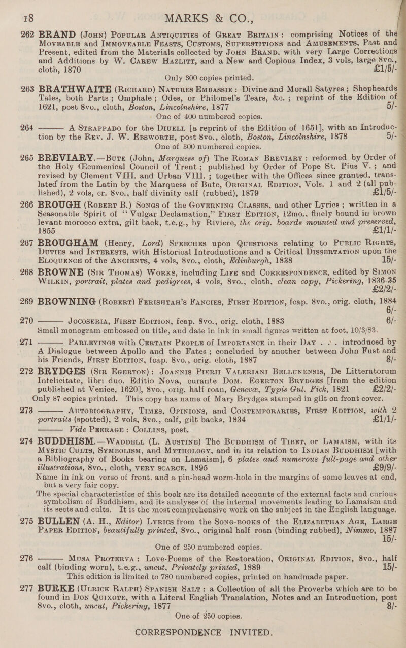 262 BRAND (Joun) Porunar ANTIQUITIES of GREAT BRITAIN: comprising Notices of the” MovEABLE and IMMOvEABLE Frasts, Customs, SUPERSTITIONS end AMUSEMENTS, Past and — Present, edited from the Materials collected by Jonn Branp, with very Large Corrections and Additions by W. Carew Hazuirrt, and a New and Copious Index, 3 vols, large 8vo., cloth, 1870 £1/5/- Only 300 copies printed. ¥ 2683 BRATHWAITE (Ricnarp) Natures Empassiz: Divine and Morall Satyres ; Shepheards — Tales, both Parts; Omphale ; Odes, or Philomel’s Tears, &amp;c. ; reprint of the Edition of — 1621, post 8vo., cloth, Boston, Lincolnshire, 1877 5/- - One of 400 numbered copies. : A Srrappapo for the Drugxt [a reprint of the Edition of 1651], with an Introduc- : tion by the Rev. J. W. Ersworts, post 8vo., cloth, Boston, Lincolnshire, 1878 5/- = One of 300 numbered copies. . 265 BREVIARY.—Bote (John, Marquess of) The Roman Breviary: reformed by Order of © the Holy Gicumenical Council of ‘Trent; published by Order of Pope St. Pius V.; and — revised by Clement VIII. and Urban VIII. ; together with the Offices since granted, trans- — lated from the Latin by the Marquess of Bute, OrtcInaL Epition, Vols. 1 and 2 (all pub- — lished), 2 vols, cr. 8vo., half divinity calf (rubbed), 1879 £1/5/- 266 BROUGH (Roserrr B.) Sones of the GovERNING Ciasses, and other Lyrics ; written in a Seasonable Spirit of ‘‘ Vulgar Declamation,” First Epition, 12mo., finely bound in brown levant morocco extra, gilt back, t.e.g., by Riviere, the orig. boards mounted and preserved, 1855 £1/1/- 267 BROUGHAM (Henry, Lord) Srprsecues upon Questions relating to PuBLIc RIGHTS, Dottes and InTERESTS, with Historical Introductions and a Critical Diss#RTATION upon the — ELOQUENCE of the ANCIENTS, 4 vols, 8vo., cloth, Hdinburgh, 1838 15/- 268 BROWNE (Siz Tuomas) Works, including Lirz and CorrEesponDENCE, edited by SIMON WILKIN, portratt, plates and pedigrees, 4 vols, 8vo., cloth, clean copy, Prckereng, 1 eoo), 269 BROWNING (Rosert) Fertsstan’s Fancres, First Epition, fcap. 8vo., orig. cloth, es   264  270 JocoseRiA, First Eprtion, feap. 8vo., orig. cloth, 1883 6/- Small monogram embossed on title, and date in ink in small figures written at foot, 10/3/83. 271 PARLEYINGS with Certain PKopLe of ImpoRTANCE in their Day . .. introduced by  A Dialogue between Apollo and the Fates ; concluded by another between John Fust and his Friends, First Epitrion, feap. 8vo., orig. cloth, 1887 8/- 272 BRYDGES (Sir Ecerton): Joannis Prerit VALERIANI BELLUNENSIS, De Litteratorum Intelicitate, libri duo. Editio Nova, curante Dom. Ea@mrton Brypecss [from the edition published at Venice, 1620], 8vo., orig. half roan, Geneve, Typis Gul. Fick, 1821 £2/2/- Only 87 copies printed. This copy has name of Mary Brydges stamped in gilt on front cover. 273 AUTOBIOGRAPHY, TIMES, OPINIONS, and CoNTEMPORARIES, First Epition, with 2 portraits (spotted), 2 vols, 8vo., calf, gilt backs, 1834 £1/1/- Vide PRERAGE : CoLLins, post. 274 BUDDHISM.—Wanppe tt (L. Ausrine) The Buppuism of Tipet, or Lamatsm, with its Mystic Cuits, SymMBouism, and MyTHo.oey, and in its relation to INDIAN BuppHISM [with a Bibliography of Books bearing on Lamaism], 6 plates and numerous full-page and other illustrations, 8vo., cloth, VERY SCARCE, 1895 £9/9/- Name in ink on verso of front. and a pin-head worm-hole in the margins of some leaves at end, but a very fair copy. The special characteristics of this book are its detailed accounts of the external facts and curious symbolism of Buddhism, and its analyses of the internal movements leading to Lamaism and its sects and cults. It is the most comprehensive work on the subject in the English language. 275 BULLEN (A. H., Editor) Lyrics from the Sone-Books of the ELIzABETHAN AGE, LARGE PaPER EDITION, beautifully printed, 8vo., original half roan (binding rubbed), Nimmo, 1887 15/-   One of 250 numbered copies. Musa PRotERVA: Love-Poems of the Restoration, ORIGINAL EDITION, 8vo., half calf (binding worn), t.e.g., uncut, Privately printed, 1889 15/- This edition is limited to 780 numbered copies, printed on handmade paper. 277 BURKE (U.trick Raps) SpanisH SALT: a Collection of all the Proverbs which are to be found in Don Quixots, with a Literal English Translation, Notes and an Introduction, post 8vo., cloth, uncut, Pickering, 1877 8/- 276 