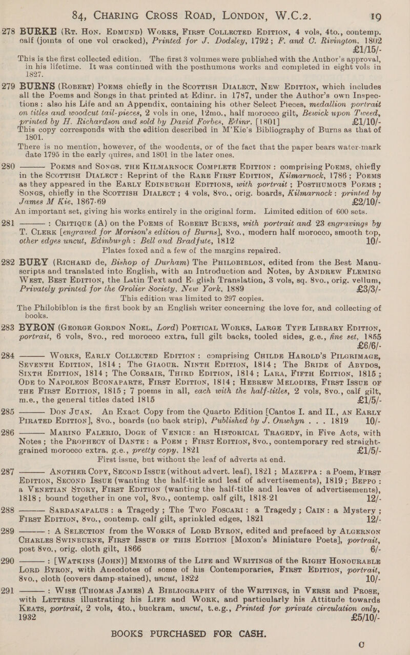 278 BURKE (Rr. Hon. Epmunp) Works, First CoLtectsp Epirion, 4 vols, 4to., contemp. salf (joints of one vol cracked), Printed for J. Dodsley, 1792; F. and C. Rivington, 1802 £1/15/- This is the first collected edition. The first 3 volumes were published with the Author’s approval, in his lifetime. It was continued with the posthumous works and completed in eight vols in 1827. 279 BURNS (Rosert) Poems chiefly in the Scorrisa DiaLtuct, New Epirion, which includes all the Poems and Songs in that printed at Edinr. in 1787, under the Author’s own Inspec- tions: also his Life and an Appendix, containing his other Select Pieces, medallion portrast on titles and woodcut tatl-pieces, 2 vols in one, 12mo., half morocco gilt, Bewick upon Tweed, printed by H. Richardson and sold by David Forbes, Edinr. [1801] £1/10/- This copy corresponds with the edition described in M’Kie’s Bibliography of Burns as that of 1801. There is no mention, however, of the woodcuts, or of the fact that the paper bears water-mark date 1795 in the early quires, and 1801 in the later ones. 280 Porms and Sones. THE KILMARNOCK CoMPLETE EDITION: comprising PoEMs, chiefly in the ScortisH DiaLect: Reprint of the Rare First Epition, Kilmarnock, 1786; Pomms as they appeared in the EARLY EDINBURGH EDITIONS, with portratt ; PostHumMoUS PorRMs ; Sones, chiefly in the ScortisH D1aLEcT; 4 vols, 8vo., orig. boards, Kilmarnock: printed by James M Kie, 1867-69 £2/10/- An important set, giving his works entirely in the original form. Limited edition of 600 sets.  281 : Critique (A) on the Pozms of Rosert Burns, with portrast and 23 engravings by T. CLERK [engraved for Morison’s edition of Burns], 8vo., modern half morocco, smooth top, other edges uncut, Edinburgh: Bell and Bradfute, 1812 10/- Plates foxed and a few of the margins repaired. 282 BURY (RicHarp de, Bishop of Durham) The PuiLoBrsion, edited from the Best Manu- scripts and translated inte English, with an Introduction and Notes, by ANDREW FLEMING West, Best Epirtion, the Latin Text and EH: glish Translation, 3 vols, sq. 8vo., orig. vellum, Privately printed for the Grolter Society, New York, 1889 £3/3/- This edition was limited to 297 copies. The Philobiblon is the first book by an English writer concerning the love for, and collecting of books. 283 BYRON (Grorez Gorpon Nog, Lord) Portican Works, Larcr Type Lisrary EpItion, portrast, 6 vols, 8vo., red morocco extra, full gilt backs, tooled sides, g.e., fine set, 1855 £6/6/- Works, HARLY COLLECTED EDITION: comprising CaILDE HAROoLD’s PILGRIMAGE, SeventH Epition, 1814; The Graour. Ninta Epition, 1814; The Bripr of ABypos, Sixta Epition, 1814; The Corsair, THirp Epition, 1814; Lara, Firra Epition, 1815; Ops to NAPOLEON BuONAPARTE, First Epition, 1814; Hesrew Metoptiss, First Issun or THE First Epirion, 1815; 7 poems in all, each with the half-tetles, 2 vols, 8vo., calf gilt, m.e., the general titles dated 1815 £1/5/- Don Juan. An Exact Copy from the Quarto Edition [Cantos I. and II., an Earty PrraTED Epition], 8vo., boards (no back strip), Published by J. Onwhyn .. . 1819 10/- Marino Fauerio, Doge of VENICE: an HISTORICAL TRAGEDY, in Five Acts, with Notes; the PRopHscy of DANTE: a Pomm; First Epirion, 8vo., contemporary red straight- grained morocco extra, g.e., pretty copy, 1821 £1/5/- First issue, but without the leaf of adverts at end. ANOTHER Copy, SECOND IssuBz (without advert. leaf), 1821; MAazmppa: a Poem, First Epition, SEcoND Issug (wanting the half-title and leaf of advertisements), 1819; Berro: a VENETIAN Story, First Epition (wanting the half-title and leaves of advertisements),  284   285  286 287   1818; bound together in one vol, 8vo., contemp. calf gilt, 1818-21 12/- 288 ——— SarRDANAPALUS: a Tragedy ; The Two Foscari: a Tragedy; Cain: a Mystery ; First EpItion, 8vo., contemp. calf gilt, sprinkled edges, 1821 12/- 289 ——_-—: A SeLection from the Works of Lorp Byron, edited and prefaced by ALGERNON CHARLES SWINBURNE, First Issup or THIs Epition [Moxon’s Miniature Poets], portrazt, post 8vo., orig. cloth gilt, 1866 6/- 290 : [Watkins (JoHN)] Memorrs of the Lirt and Writines of the Rigot HONOURABLE Lorp Byron, with Anecdotes of some of his Contemporaries, First EpItTiIon, portrait, 8vo., cloth (covers damp-stained), wncut, 1822 : Wise (THomas JAMES) A BrBLIOGRAPHY of the WRITINGS, in VERSE and Prosz, with Lerrers illustrating his Lirk and Work, and particularly his Attitude towards Kaats, portrait, 2 vols, 4to., buckram, uncut, t.e.g., Printed for private circulation only, 1932 £5/10/- BOOKS PURCHASED FOR CASH. 291  C