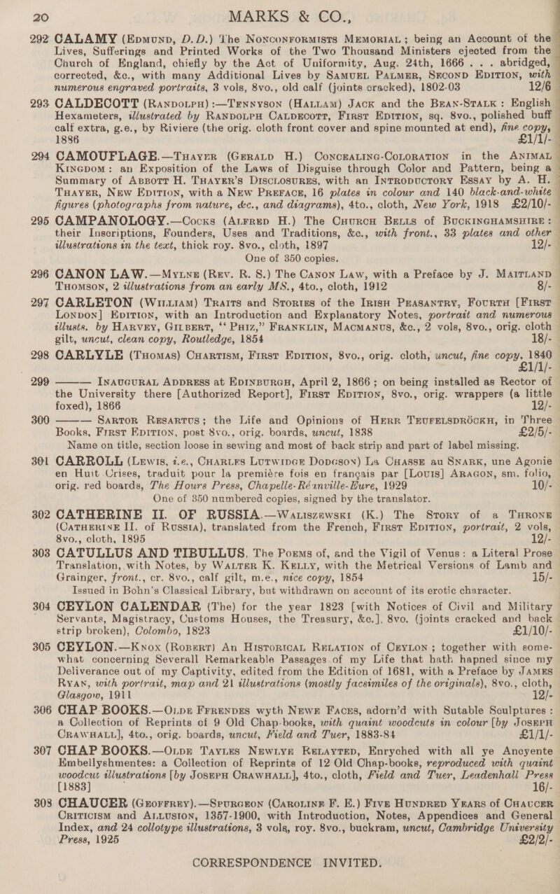 292 CALAMY (Epmunp, D.D.) The Noxconrormists MEMORIAL ; being an Account of the — Lives, Sufferings and Printed Works of the Two Thousand Ministers ejected from the Caurch of England, chiefly by the Act of Uniformity, Aug. 24th, 1666... . abridged, corrected, &amp;c., with many Additional Lives by SamugL PaLmMER, Srconp EDITION, with | numerous engraved portratts, 3 vols, 8vo., old calf (joints cracked), 1802-03 293 CALDECOTT (Ranpvotpu) :—Trnsyson (HALLAM) JACK and the Bean-STALK : English Hexameters, illustrated by RANDOLPH CaLDEcoTT, First Eprrion, sq. 8vo., polished buff calf extra, g.e., by Riviere (the orig. cloth front cover and spine mounted at end), fine copy, 1886 Lyi) 294 CAMOUFLAGE.—Tuayer (Grratp H.) ConcraLinc-CoLoRATION in the ANIMAL Kinepom: an Exposition of the Laws of Disguise through Color and Pattern, being 6 Summary of Assorr H. THAYER’s DiscLosuRES, with an IntTRopucToRY Essay by A. H. TuHayer, New Epririon, with a New PReFace, 16 plates in colour and 140 black-and-whete © figures (photographs from nature, &amp;c., and diagrams), 4to., cloth, New York, 1918 £2/10/-— 295 CAMPANOLOGY.—Cocxs (Aurrep H.) The Cuurcn Bexis of BUCKINGHAMSHIRE: — their Inscriptions, Founders, Uses and Traditions, &amp;c., with front., 33 plates and other illustrattons in the text, thick roy. 8vo., cloth, 1897 12/- One of 350 copies. 296 CANON LAW.—Mvytnz (Rev. R. 8.) The Canon Law, with a Preface by J. MAirLanp THomson, 2 illustrations from an early MS., 4to., cloth, 1912 8/- 297 CARLETON (Wi.1AM) Traits and Stortiss of the In1isH Peasantry, Fourta [First Lonpvon] Evitton, with an Introduction and Explanatory Notes, portratt and numerous tllusts. by HARVEY, GILBERT, ‘‘ Paiz,” FRANKLIN, MAcMANDS, &amp;c., 2 vols, 8vo., orig. cloth gilt, uncut, clean copy, Routledge, 1854 18/- 298 CARLYLE (Tuomas) Cuartism, First Epition, 8vo., orig. cloth, uncut, fine ih rr  299  — INAUGURAL ADDREsS at EprnpuroH, April 2, 1866; on being installed as Rector of the University there [Authorized Report], First Eprrion, 8vo., orig. wrappers (a little foxed), 1866 12 — Sartor Resartus; the Life and Opinions of HERR TEUFELSDROCKH, in Three Books, Frrst Epirion, post 8vo., orig. boards, uncut, 1838 £2/5/- Name on title, section loose in sewing and most of hack strip and part of label missing. 301 CARROLL (Lewis, z.e., CoaRtEs Lutwipce Dopeson) La Caasse au SNARK, une Agonie en Huit Crises, traduit pour la premiére fois en frangais par [Lou1s] ARaGoN, sm. folio, orig. red boards, The Hours Press, Chapelle-Réanville-Hure, 1929 10/- One of 350 numbered copies, signed by the translator. 302 CATHERINE II. OF RUSSIA.—Watiszewsk1 (K.) The Story of a THRONE (CATHERINE II. of Russra), translated from the French, Frrst Epition, portrait, 2 vols, 8vo., cloth, 1895 12/- 303 CATULLUS AND TIBULLUS, The Poems of, and the Vigil of Venus: a Literal Prose Translation, with Notes, by WALTER K. KELLy, with the Metrical Versions of Lamb and Grainger, front., cr. 8vo., calf gilt, m.e., nice copy, 1854 15/- Issued in Bohn’s Classical Library, but withdrawn on account of its erotic character. 304 CEYLON CALENDAR (The) for the year 1823 [with Notices of Civil and Military Servants, Magistracy, Customs Houses, the Treasury, &amp;c.], 8vo. (joints cracked and back strip broken), Colombo, 1823 £1/10/- 305 CEYLON.—Kwnox (Rozertr) An HistortcaL Reiation of CeyLon ; together with some- what concerning Severall Remarkeable Passages.of my Life that hath hapned since my Deliverance out of my Captivity, edited from the Edition of 1681, with a Preface by JamEs RYAN, with portrait, map and 21 sllustratcons (mostly facsimiles of the ortginals), 8vo., cloth, Glasgow, 1911 12/- 306 CHAP. BOOKS.—O.pe Frrenpes wyth Newr Facszs, adorn’d with Sutable Sculptures : a Collection of Reprints cf 9 Old Chap-books, with quaint woodcuts in colour [by JosmPpH CRAWHALL], 4to., orig. boards, uncut, Field and Tuer, 1883-84 £1/1/- 307 CHAP BOOKS.—Onpr Taytes Newtyse Kevaytep, Enryched with ali ye Ancyente Embellyshmentes: a Collection of Reprints of 12 Old Chap-books, reproduced with quaint woodcut wlustrattons [by JoseEPH CRAWHALL], 4to., cloth, Field and Tuer, Leadenhall Press [1883] 16/- 308 CHAUCER (Grorrrey).—Srurcron (CARoLiIne F. EK.) Five Hunprep YRArs of CHavcer CrITIcIsM and ALLUSION, 1357-1900, with Introduction, Notes, Appendices and General Index, and 24 collotype illustrations, 3 vols, roy. 8vo., buckram, wncut, Cambridge University Press, 1925 £2/2/- 300 