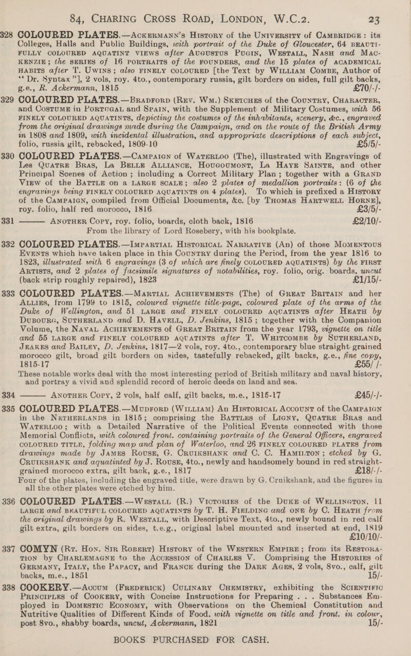 328 329 330 331 334 335 336 337 338 84, CHARING CROSS ROAD, LONDON, W.C.z2. a2 COLOURED PLATES.—Ackermann’s History of the University of CAMBRIDGE : its Colleges, Halls and Public Buildings, with portrait of the Duke of Gloucester, 64 BEAUTI- FULLY COLOURED AQUATINT VIEWS after Aucustus Pucin, WersTaLL, Nasu and Mac- KENZIE; the SERIES of 16 PORTRAITS of the FOUNDERS, and the 15 plates of ACADBEMICAL HABITS after T. Uwins; also FINELY COLOURED [the Text by WiLLiam Comps, Author of ** Dr. Syntax ”], 2 vols, roy. 4to., contemporary russia, gilt borders on sides, full gilt backs, g.e., R. Ackermann, 1815 £70/-/- COLOURED PLATES.—Braprorp (Rev. Wa.) Skrtcugs of the Country, CHARACTER, and CostuME in PoRTUGAL and SPAIN, with the Supplement of Military Costumes, with 56 FINELY COLOURED AQUATINTS, depicting the costumes of the inhabitants, scenery, &amp;c., engraved from the original drawings made during the Campaign, and on the route of the British Army on 1808 and 1809, with incidental ellustration, and appropriate descriptions of each subject, folio, russia gilt, rebacked, 1809-10 £5/5/- COLOURED PLATES.—Campaien of Watsruoo (The), illustrated with Engravings of Les QuaTRE Bras, La BELLE ALLIANCE, Hovucoumont, La Haysr SAtIntsE, and other Principal Scenes of Action ; including a Correct Military Plan ; together with a GRAND ViEw of the BATTLE on a LARGE SCALE; also 2 plates of medallion portrasts: (6 of the engravings being FINELY COLOURED AQUATINTS on 4 plates). To which is prefixed a HIStory of the CAMPAIGN, compiled from Official Documents, &amp;c. [by THomas HaRTWELL Horne], roy. folio, half red morocco, 1816 £3/5/- ANOTHER Copy, roy. folio, boards, cloth back, 1816 £2/10/- From the library of Lord Rosebery, with his bookplate. COLOURED PLATES.—Imparriat HistoricaL NaRRATIVE (An) of those Momentous Events which have taken place in this CountTRY during the Period, from the year 1816 to 1823, illustrated with 6 engravings (3 of which are finely COLOURED AQUATINTS) by the FIRST ARTISTS, and 2 plates of facsimile signatures of notabileties, roy. folio, orig. boards, uncut (back strip roughly repaired), 1823 £1/15/- COLOURED PLATES.—Martiat AcHIEVEMENTS (The) of Great Britain and her ALLIES, from 1799 to 1815, coloured vignette title-page, coloured plate of the arms of the Duke of Wellington, and 51 LARGE and FINELY COLOURED AQUATINTS after Heatu by DusourG, SUTHERLAND and D. Havewu, D. Jenkins, 1815; tegether with the Companion Volume, the NavaL ACHIEVEMENTS of GREAT BRITAIN from the year 1793, vignette on tatle and 55 LARGE and FINELY COLOURED AQUATINTS after T. Wuitcomen by SUTHERLAND, JEAKES and BAILey, D. Jenkins, 1817—2 vols, roy. 4to., contemporary blue straight: grained morocco gilt, broad gilt borders on sides, tastefully rebacked, gilt backs, g.e., fine copy, 1815-17 £55/ |- These notable works deal with the most interesting period of British military and naval history, and portray a vivid and splendid record of heroic deeds on land and sea. ANOTHER Copy, 2 vols, half calf, gilt backs, m.e., 1815-17 £45/-/- COLOURED PLATES.—Moprorp (WinuiAMm) An HistoricaL Account of the CAMPAIGN in the N#THERLANDS in 1815; comprising the Bartruus of Ligny, QuaTRe Bras and WATERLOO; with a Detailed Narrative of the Political Events connected with those Memorial Conflicts, with coloured front. containing portraits of the General Officers, engraved COLOURED TITLE, folding map and plan of Waterloo, and 26 FINELY COLOURED PLATES from drawings made by JAMES Rovussn, G. CRUIKSHANK and C. C. Hamtiton; etched by G. CRUIKSHANK and aquatinted by J. Roussx, 4to., newly and handsomely bound in red straight- grained morocco extra, gilt back, g.e., 1817 £18/-/- Four of the plates, including the engraved title, were drawn by G. Cruikshank, and the figures in all the other plates were etched by him. COLOURED PLATES.—Wesraty (R.) Vicrorizs of the Duke of WELLINGTON, 11 LARGE and BKAUTIFUL COLOURED AQUATINTS by T. H. Firipine and one by C. Heara from the orsginal drawings by R. WESTALL, with Descriptive Text, 4to., newly bound in red calf gilt extra, gilt borders on sides, t.e.g., original label mounted and inserted at end, 1819 £10/10/- COMYN (Rz. Hoy. Sir Ropert) History of the Western Empire; from its Restora- TION by CHARLEMAGNE to the Accession of CHARLES V. Comprising the HistoriEs of GERMANY, ITALY, the Papacy, and FRANCE during the Dark Aass, 2 vols, 8vo., calf, gilt   backs, m.e., 1851 15/ COOKERY.—Accum (Freprrick) CuLInaRyY Onemistry, exhibiting the Screntiric PRINCIPLES of CooKERY, with Concise Instructions for Preparing . . . Substances Em- ployed in Domestic Economy, with Observations on the Chemical Constitution and Nutritive Qualities of Different Kinds of Food, with vignette on title and front. an colour, post 8vo., shabby boards, uncut, Ackermann, 1821 15/-