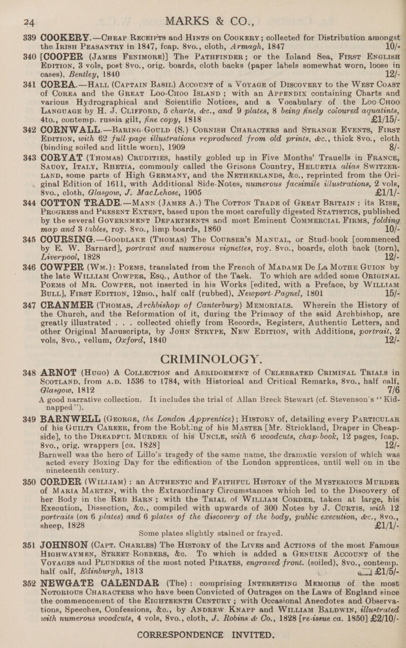 339 340 341 342 343 344 345 346 347 348 349 350 35 a 352 COOKERY.—Cuerar Recetirrs and Hints on Cookery; collected for Distribution amongst the. In1sH PEASANTRY in 1847, fcap. 8vo., cloth, Armagh, 1847 10/- Es f : EDITION, 3 vols, post 8vo., orig. boards, cloth backs (paper labels somewhat worn, loose in of CorEA and the Great Loo-CHoo IsLanp ; with an APPENDIX containing Charts and Savoy, Iraty, RHETIA, commonly called the Grisons Country, HELUETIA alias SwitzER- LAND, some parts of High GmrRmany, and the NETHERLANDS, &amp;c., reprinted from the Ori- ginal Edition of 1611, with Additional Side-Notes, numerous facsimile iilustrations, 2 vols, 8vo., cloth, Glasgow, J. MacLehose, 1905 £1/1/- COTTON TRADE.—Mayn (Jamzs A.) The Corton Trape of Great BRITAIN: its RISE, PROGRESS and PRESENT Extent, based upon the most carefully digested Statistics, published map and 3 tables, roy. 8vo., limp boards, 1860 10/- COURSING.—Goopiaxe (THomAs) The Coursrer’s Manvat, or Stud-book [commenced Liverpool, 1828 12/- COWPER (Wwm.): Porms, translated from the French of MapAME De La MotHeE Guion by the late WILLIAM Cowpsr, Esq., Author of the Task. To which are added some ORIGINAL Porms of Mr. Cowper, not inserted in his Works [edited, with a Preface, by WILLIAM Bux], First Epirion, 12mo., half calf (rubbed), Newport-Pagnel, 1801 15/- CRANMER (Tuomas, Archbishop of Canterbury) MrmortaLts. Wherein the History of the Church, and the Reformation of it, during the Primacy of the said Archbishop, are greatly illustrated . . . collected chiefly from Records, Registers, Authentic Letters, and other Original Manuscripts, by JouN Strypr, New Epition, with Additions, portrait, 2 vols, 8vo., vellum, Oxford, 1840 12/- CRIMINOLOGY. ScoTLAND, from A.D. 1536 to 1784, with Historical and Critical Remarks, 8vo., half calf, Glasgow, 1812 7/6 A good narrative collection. It includes the trial of Allan Breck Stewart (cf. Stevenson’s ‘‘ Kid- napped’’). BARNWELL (Georges, the London Apprentice); History of, detailing every PARTICULAR of his Gurtty CAREER, from the Robking of his Master [Mr. Strickland, Draper in Cheap- side], to the DREADFUL MURDER of his UNCLE, with 6 woodcuts, chap-book, 12 pages, fcap. 8vo., orig. wrappers [ca. 1828] 12/- Barnwell was the hero of Lillo’s tragedy of the same name, the dramatic version of which was nineteenth century. CORDER (WitiiaM) : an AutTHENTIC and Fairurut History of the MystER1ious MURDER of Maria Marten, with the Extraordinary Circumstances which led to the Discovery of her Body in the Rup Bary; with the TrraL of WiLtLt1aAm Corpgr, taken at large, his Execution, Dissection, &amp;c., compiled with upwards of 300 Notes by J. Curtis, with 12 portraits (on 6 plates) and 6 plates of the discovery of the body, public execution, &amp;c., 8vo., Some plates slightly stained or frayed. JOHNSON (Carer. Cuaruszs) The History of the Lives and Actions of the most Famous HIGHWAYMEN, STREET-RoOBBERS, &amp;c. To which is added -a GENUINE Account of the VoyaceEs and PLUNDERS of the most noted PirratEs, engraved front. (soiled), 8vo., contemp. NEWGATE CALENDAR (The): comprising IntTERESTING Memorrs of the most Nororious CHARACTERS who have been Convicted of Outrages on the Laws of England since with numerous woodcuts, 4 vols, 8vo., cloth, J. Robins &amp; Co., 1828 [re-issue ca. 1850] £2/10/-