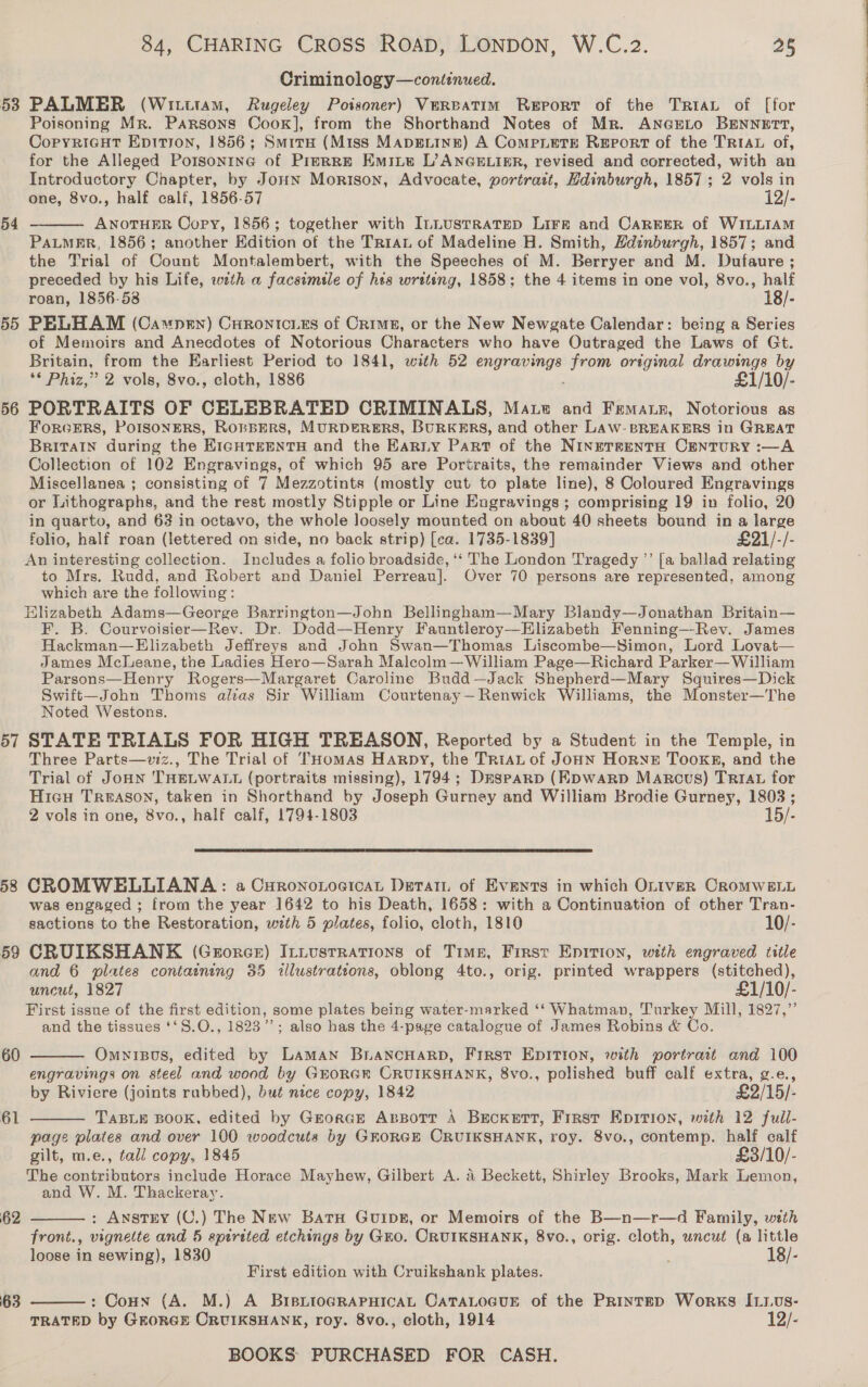 53 54 55 56 57 8 59 60 61 62 63 84, CHARING CROSS ROAD, LONDON, W.C.2. 25 Criminology—continued. PALMER (Wiuttam, Rugeley Poisoner) Vereatim Report of the Tria of [for Poisoning Mr. Parsons Cook], from the Shorthand Notes of Mr. ANGELO BENNETT, Copyricut Epition, 1856; Smite (Miss MApDELINE) A CoMPLETE REporT of the TRIAL of, for the Alleged Porsonrne of Prerre Emite L’ANGHLIER, revised and corrected, with an Introductory Chapter, by JonHn Morison, Advocate, portratt, Hdinburgh, 1857; 2 vols in one, 8vo., half calf, 1856-57 12/- ANOTHER Copy, 1856; together with InLusTRaTED Lirr and CAREER of WILLIAM PALMER, 1856; another Edition of the Triau of Madeline H. Smith, Hdinburgh, 1857; and the Trial of Count Montalembert, with the Speeches of M. Berryer and M. Dufaure ; preceded by his Life, wth a facsimile of hts writting, 1858; the 4 items in one vol, 8vo., half roan, 1856-58 18/- PELHAM (Capen) Curontcies of Crime, or the New Newgate Calendar: being a Series of Memoirs and Anecdotes of Notorious Characters who have Outraged the Laws of Gt. Britain, from the Earliest Period to 1841, with 52 sae from original drawings by ** Phiz,” 2 vols, 8vo., cloth, 1886 £1/10/- PORTRAITS OF CELEBRATED CRIMINALS, Maze and Fematn, Notorious as ForcErRS, PoIsoneRS, RoRBERS, MURDERERS, BURKERS, and other LAwW- BREAKERS in GREAT BriTaIn during the EIGHTEENTH and the Eariy Part of the NinereentH CENTURY :—A Collection of 102 Engravings, of which 95 are Portraits, the remainder Views and other or Lithographs, and the rest mostly Stipple or Line Eugravings ; comprising 19 in folio, 20 in quarto, and 63 in octavo, the whole loosely mounted on about 40 sheets bound in a large folio, half roan (lettered on side, no back strip) [ca. 1735-1839] £21/-/- An interesting collection. Includes a folio broadside, ‘‘ The London Tragedy ”’ [a ballad relating to Mrs. Rudd, and Robert and Daniel Perreau]. Over 70 persons are represented, among which are the following: Hlizabeth Adams—George Barrington—John Bellingham—Mary Blandy—Jonathan Britain— F. B. Courvoisier—Rev. Dr. Dodd—Henry Fauntleroy—Elizabeth Fenning—-Rev. James Hackman—Elizabeth Jeffreys and John Swan—Thomas Liscombe—Simon, Lord Lovat— James Mcleane, the Ladies Hero—Sarah Malcolm— William Page—Richard Parker— William Parsons—Henry Rogers—Margaret Caroline Budd—Jack Shepherd—Mary Squires—Dick Swift—John Thoms alas Sir William Courtenay—Renwick Williams, the Monster—The Noted Westons. STATE TRIALS FOR HIGH TREASON, Reported by a Student in the Temple, in Three Parts—vwvz., The Trial of THomas Harpy, the TRIAL of JoHN Horne TookKsR, and the Trial of JoHN THELWALL (portraits missing), 1794; Drsparp (Kpwarp Marcus) Tr1Au for Hicu Treason, taken in Shorthand by Joseph Gurney and William Brodie Gurney, 1803; 2 vols in one, 8vo., half calf, 1794-1803 15/-   CROMWELLIANA: a CuronoxtoaicaL Detait of Events in which Oniver CRomMweLL was engaged ; from the year 1642 to his Death, 1658: with a Continuation of other Tran- sactions to the Restoration, with 5 plates, folio, cloth, 1810 10/- CRUIKSHANK (Grorce) It.usrrations of Time, First Epirion, with engraved title and 6 plates containing 35 illustrations, oblong 4to., orig. printed wrappers (stitched), uncut, 1827 £1/10/- First issue of the first edition, some plates being water-marked ‘‘ Whatman, Turkey Mill, 1827,” and the tissues ‘‘S.O., 1823’; also has the 4-page catalogue of James Robins &amp; Co. OmyiBos, edited by Laman BLANCHARD, First EDITION, with portrait and 100 engravings on steel and wood by GEORGER CRUIKSHANK, 8vo., polished buff calf extra, g.e., by Riviere (joints rabbed), but nice copy, 1842 £2/15/- TABLE BOOK, edited by Grorce ABBott A Beckett, Frrst EDITION, with 12 full- page plates and over 100 woodcuts by GEORGE CRUIKSHANK, roy. 8vo., contemp. half calf gilt, m.e., tall copy, 1845 £3/10/- The contributors include Horace Mayhew, Gilbert A. A Beckett, Shirley Brooks, Mark Lemon, and W. M. Thackeray. : AnstEY (C.) The New Batu Guipe, or Memoirs of the B—n—r—d Family, wth front., vignette and 5 spirited etchings by Gro. CRUIKSHANK, 8vo., orig. cloth, uncut (a little loose in sewing), 1830 ; 18/- First edition with Cruikshank plates.    : Coun (A. M.) A BipiioGRAPHICAL CATALOGUE of the Printep Works I11vs- TRATED by GEORGE ORUIKSHANK, roy. 8vo., cloth, 1914 12/-  SS