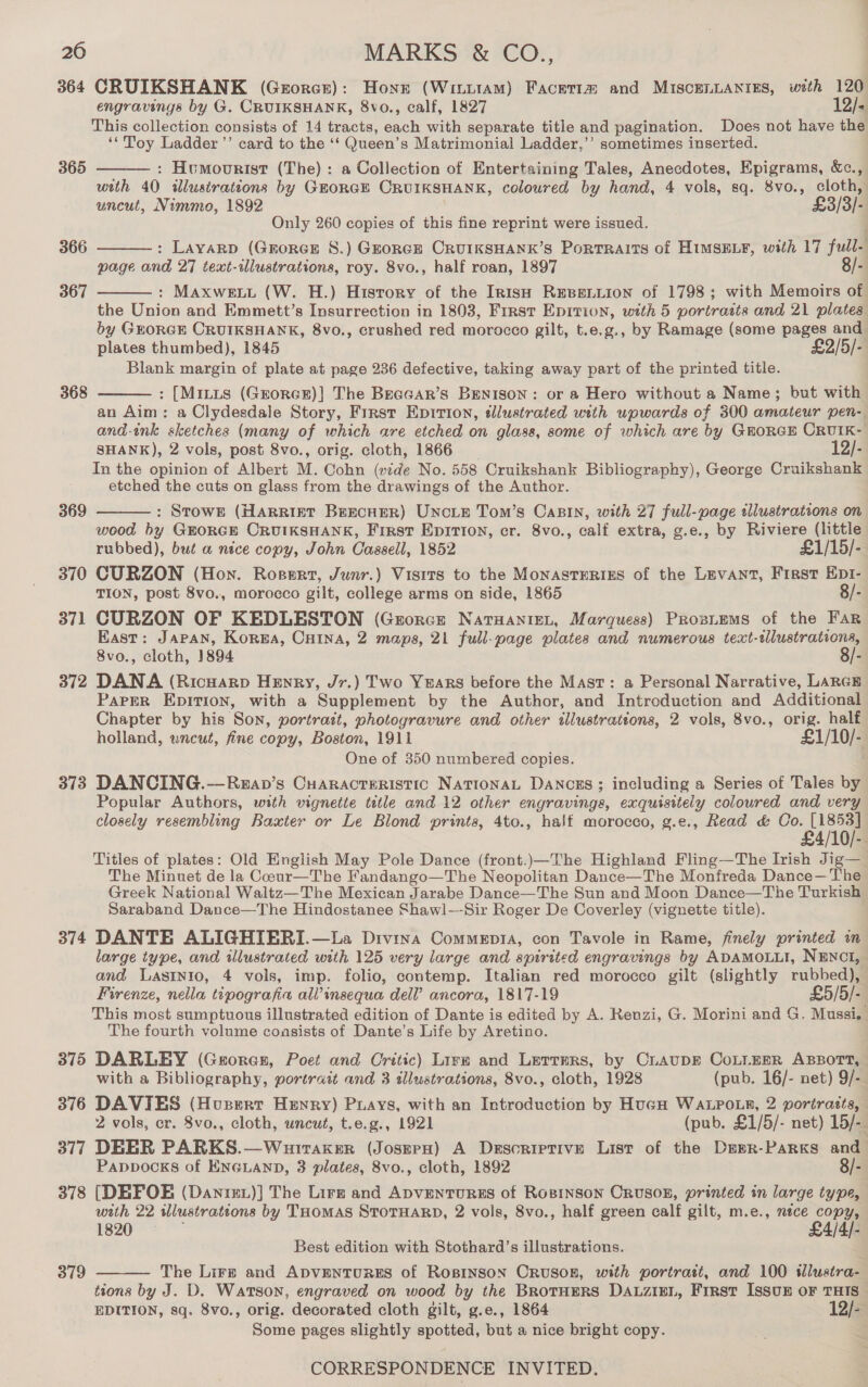 364 CRUIKSHANK (Grorcr): Hone (WinttaAM) Facetia and MIscogLLANIES, with 120 engravings by G. CRUIKSHANK, 8vo., calf, 1827 12/- This collection consists of 14 tracts, each with separate title and pagination. Does not have the ‘*Toy Ladder ’’ card to the ‘‘ Queen’s Matrimonial Ladder,’’ sometimes inserted. : Humourist (The): a Collection of Entertaining Tales, Anecdotes, Epigrams, &amp;c., with 40 illustrations by GORGE CRUIKSHANK, coloured by hand, 4 vols, sq. 8vo., cloth, uncut, Nimme, 1892 £3/3/- Only 260 copies of this fine reprint were issued. ; : Layarp (Grorex 8S.) Grorce CRUIKSHANK’S Portraits of HIMSELF, with 17 full- page and 27 text-ilustrations, roy. 8vo., half roan, 1897 8/- : Maxweni (W. H.) Hisrory of the Irish REBELLION of 1798; with Memoirs of the Union and Emmett’s Insurrection in 1803, First Epition, with 5 portrasts and 21 plates by GEORGE CRUIKSHANK, 8vo., crushed red morocco gilt, t.e.g., by Ramage (some pages and plates thumbed), 1845 £2/5/- Blank margin of plate at page 236 defective, taking away part of the printed title. : [Mints (GEoRGE)] The Beacar’s Benison: or a Hero without a Name; but with an Aim: a Clydesdale Story, First Epirion, ¢llustrated with upwards of 300 amateur pen- and-ink sketches (many of which are etched on glass, some of which are by GEORGE CRUIK- SHANK), 2 vols, post 8vo., orig. cloth, 1866 12/- In the opinion of Albert M. Cohn (vide No. 558 Cruikshank Bibliography), George Cruikshank etched the cuts on glass from the drawings of the Author. : Srown (Harrint BescHEeR) UncLE Tom’s CaBin, with 27 full-page illustrations on wood by GroRGE CRUIKSHANK, First Epirion, cr. 8vo., calf extra, g.e., by Riviere (little rubbed), but a nice copy, John Cassell, 1852 £1/15/- 370 CURZON (Hon. Rosert, Junr.) Visits to the MonASTERIES of the Levant, First Ept- TION, post 8vo., morocco gilt, college arms on side, 1865 8/- 371 CURZON OF KEDLESTON (Grorcz Nataaniet, Marquess) Proziums of the Far East: JAPAN, Korga, CHINA, 2 maps, 21 full-page plates and numerous text-sllustrations, 8vo., cloth, 1894 8/- 372 DANA (RicHarp Henry, Jr.) Two YeARS before the Mast: a Personal Narrative, LARGE Parrr Epition, with a Supplement by the Author, and Introduction and Additional Chapter by his Son, portratt, photogravure and other illustrations, 2 vols, 8vo., orig. half holland, uncut, fine copy, Boston, 1911 £1/10/- One of 350 numbered copies. 373 DANCING.—Reap’s Cuaracteristic NATIONAL DANCES ; including a Series of Tales by Popular Authors, with vignette tele and 12 other engravings, exquisitely coloured and very closely resembling Baxter or Le Blond prints, 4to., half morocco, g.e., Read &amp; Oo Ad Titles of plates: Old English May Pole Dance (front.)—The Highland Fling—The Irish Jig—_ The Minuet de la Coour—The Fandango—The Neopolitan Dance—The Monfreda Dance—The Greek National Waltz—The Mexican Jarabe Dance—The Sun and Moon Dance—The Turkish Saraband Dance—The Hindostanee Shawl—-Sir Roger De Coverley (vignette title). 374 DANTE ALIGHIERI.—La Divina Comments, con Tavole in Rame, finely printed in large type, and illustrated with 125 very large and spirited engravings by ADAMOLLI, NENCI, and Lastnio, 4 vols, imp. folio, contemp. Italian red morocco gilt (slightly rubbed), Firenze, nella tipografia all’insequa dell’ ancora, 1817-19 £5/5/- This most sumptuous illustrated edition of Dante is edited by A. Kenzi, G. Morini and G. Mussi, The fourth volume coasists of Dante’s Life by Aretino. 375 DARLEY (Gaoren, Poet and Critic) Lire and Lerrars, by Ciaupr CoLlEER ABBOTT, with a Bibliography, portrait and 3 dllustrations, 8vo., cloth, 1928 (pub. 16/- net) 9/- 376 DAVIES (Husert Henry) Puays, with an Introduction by HucgH WALPOLE, 2 portratts, 2 vols, er. 8vo., cloth, uncut, t.e.g., 1921 (pub. £1/5/- net) 15/- 377 DEER PARKS.—Wurtaker (Josern) A Descriptive List of the Dapr-PaRKS and Pappocks of ENGLAND, 3 plates, 8vo., cloth, 1892 8/- 378 [DEFOE (Danre1)] The Lirz and ApvenTuRES of RosinsoN CruUSOB, printed in large type, with 22 illustrations by THomas StorHaRD, 2 vols, 8vo., half green calf gilt, m.e., néce copy, 1820, £4/4/- Best edition with Stothard’s illustrations. The Lirz and ADVENTURES of RosinsoN Cruson, with portratt, and 100 sllustra- tions by J. D. Watson, engraved on wood by the BRoTHERS DALZIEL, First Issun oF THIS EDITION, sq. 8vo., orig. decorated cloth gilt, g.e., 1864 12/- Some pages slightly spotted, but a nice bright copy.  365 366  367  368  369  379 