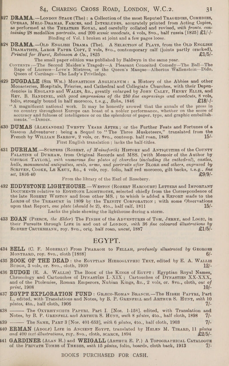 27 DRAMA.—Lonpon Stace (The) : a Collection of the most Reputed TRAGEDIES, CoMEDIES, Opsras, Meio-Dramas, Farcrs, and INTERLUDES, accurately printed from Acting Copies, as performed at the THEATRES RoyAL, and carefully collated and revised, with fronts. con- taining 28 medallion portraits, and 200 scenic woodcuts, 4 vols, 8vo., half russia [1825] £1/-/- Binding of Vol. 1 broken at joint and a few pages loose. 28 DRAMA.—O.p Eneuisu Drama (The). A SELEcTION of Pays, from the OLD ENGLISH Dramatists, LARGE Paper Copy, 2 vols, 8vo., contemporary calf (joints partly cracked), Printed for Hurst, Robinson &amp; Co., 1825 £1/5/- The small paper edition was published by Baldwyn in the same year. Contents :—The Second Maiden’s Tragedy—A Pleasant Conceited Comedy—The Ball—The Rape of Lucrece—Love’s Mistress, or the Queen's Masque—Albertus Wallenstein—Dido, Queen of Carthage—The Lady’s Priviledge. 29 DUGDALE (Str Wm.) Mowasticon ANGLICANUM: a History of the Abbies and other Monasteries, Hospitals, Frieries, and Cathedral and Collegiate Churches, with their Depen- dencies in ENGLAND and WALES, &amp;c., greatly enlarged by Joun CaLey, Henry ELuis, and Rzy. B. BANDINEL, with good impressions of the 250 fine engravings wnd woodcuts, 8 vols, folio, strongly bound in half morocco, t.e.g., Bohn, 1846 £18/-/- ‘‘A magnificent national work. It may be honestly avowed that the annals of the press in no country throughout Europe can boast of a nobler performance, whether on the score of accuracy and fulness of intelligence or on the splendour of paper, type, and graphic embellish- ments.’’— DIBDIN. 30 DUMAS (Auexanper) Twenty Years Arter; or the Further Feats and Fortunes of a Gascon Adventurer: being a Sequel to ‘‘The Three Musketeers,” translated from the French by WILLIAM Barrow, 2 vols, cr. 8vo., contemp. half roan, 1846 15/- First English translation ; Jacks the half-titles. 431 DURHAM.—Sorrers (Rossrt, of Mainsforth) History and Antiquities of the CouNTY | PALATINE of DcrHam, from Original Records and MSS. [with Memoir of the Author by GEORGE TAYLOR], wth numerous fine plates of churches (including the cathedral), castles, halls, monumental antiquities, seals, arms, and portratts after BLoRE and others, engraved by Scriven, Cooks, Le Kaux, &amp;c., 4 vols, roy. folio, half red morocco, gilt backs, t.e.g., fine set, 1816-40 . £9/9/- From the library of the Earl of Rosebery. 432 EDDYSTONE LIGHTHOUSE.—Wesvron (Rosert Harcourt) Lerrers and IMportTaNnT DocuMEnTs relative to Epystons LigutHoust, selected chiefly from the Correspondence of the late Ropert Weston and from other MS. ; to which is added a REPORT made to the Lorps of the TREASURY in 1809 by the Trinity CoRPORATION ; with some Observations upon that Report, one plate (should be 2), 4to., half calf, 1811 15/- Lacks the plate shewing the lighthouse during a storm. 433 EGAN (Pierce, the Hider) The Finisn of the ApvanturEs of Tom, JERRY, and Logic, in their Pursuits through Lire in and out of LonDON, with 36 fine coloured illustrations by  RoBeRtT CRUIKSHANK, roy. 8vo., orig. half roan, uncut, 1887 £1/5/- EGYPT. 434 BELL (C. F. Moperzty) From PHaraon to FELLAH, profusely sllustrated by GHORGES MonTBARD, roy. 8vo., cloth [1888] 6/- 435 BOOK OF THE DEAD: the Eeyvrrian HierociypeHic Text, edited by E. A. Waruis Buper, 3 vols, cr. 8vo., cloth, 1910 12/- 436 BUDGE (E. A. Wattis) The Book of the Kines of Egypt: Egyptian Royal Names, Chronology and Cartouches of Dynastizs I..X1X; Cartouches of Dynasties XX-XXX, and of the Ptolemies, Roman Emperors, Nubian Kings, &amp;c., 2 vols, cr. 8vo., cloth, out of print, 1908 10/- 437 EGYPT EXPLORATION FUND: Graco-Roman Brancu.—The Hisen Papyri, Part J., edited, with Translations and Notes, by B. P. GRENFELL and ARTHUR S. Hunt, weth 10 plates, 4to., half cloth, 1906 7/- The OxyruynNcHuus Papyri, Part I. [Nos. 1-158], edited, with Translation and Notes, by B. P. GRENFELL and ArtHUR S. Hunt, with 8 plates, 4to., half cloth, 1898 7/- 439 The Same, Part 3 (Nos. 401-653], with 6 plates, 4to., half cloth, 1903 7/- 440 ERMAN (ApotF) Lire in Ancient Eeypet, translated by Henen M. Trrarp, 11 plates and 400 teat-dlustrations, roy. 8vo., cloth, SCARCH, 1894 £2/5/- i141 GARDINER (Atan H.) and WHIGALL (Artuour KE. P.) A TopogRAPHICAL CATALOGUE of the Private Tomas of THEBES, with 15 piates, folio, boards, cloth back, 1913 7/- BOOKS PURCHASED FOR CASH. 438  