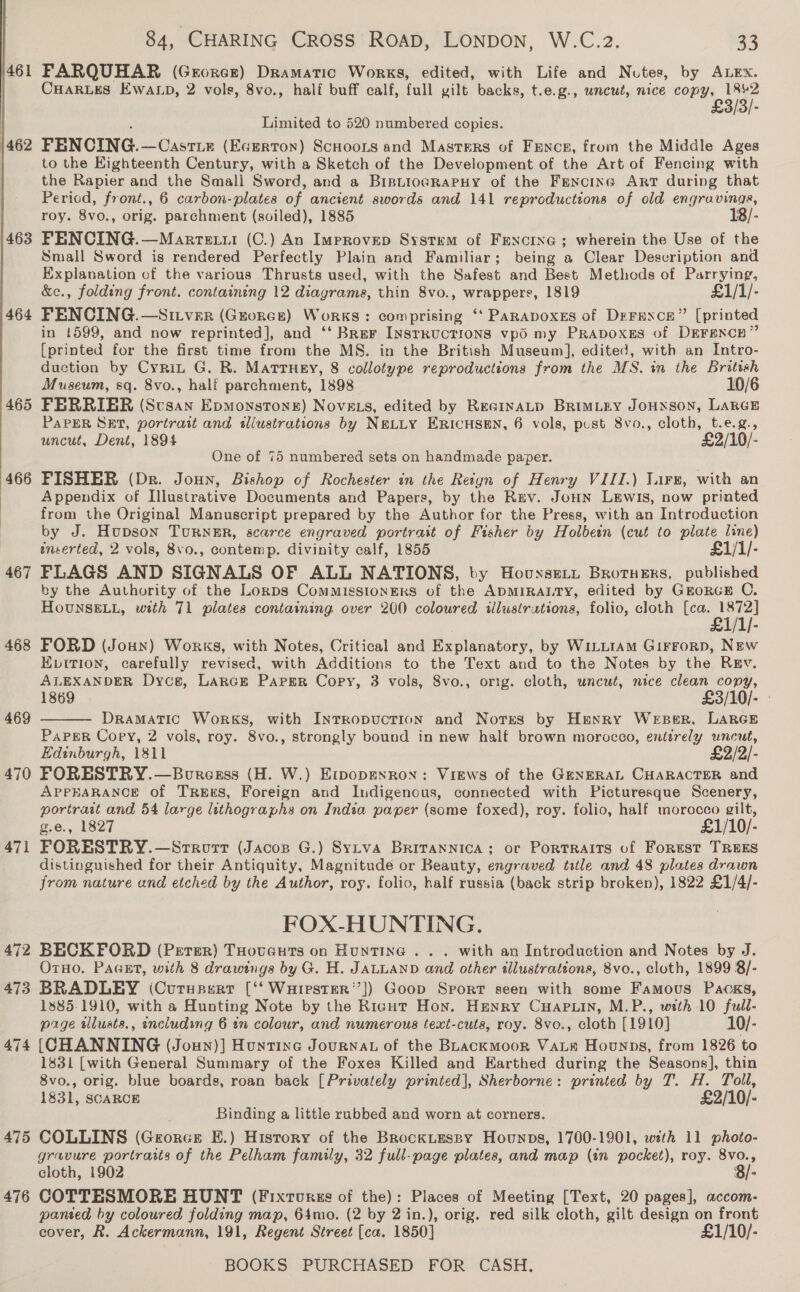 461 463 464 465  468 469 470 471 472 473 474 476 4, CHARING Cross ROAD, LONDON, W.C.2. 33 FARQUHAR (Grorcr) Dramatic Works, edited, with Life and Nutes, by ALEX. CHARLES EWwaALp, 2 vols, 8vo., half buff calf, full gilt backs, t.e.g., uncut, nice aie 1842 £3/3/- Limited to 520 numbered copies. FENCING.—Castie (Egerton) Scuoons and Masters of Fences, from the Middle Ages to the Eighteenth Century, with a Sketch of the Development of the Art of Fencing with the Rapier and the Small Sword, and a BrpiiowrRapuy of the Fencine Art during that Period, front., 6 carbon-plates of ancient swords and 141 reproductions of old engravings, roy. 8vo., orig. parchment (soiled), 1885 18/- FENCING.—Marrexii (C.) An Improvep System of Fencine ; wherein the Use of the Small Sword is rendered Perfectly Plain and Familiar; being a Clear Description and Explanation of the various Thrusts used, with the Safest and Best Methods of Puarrying, &amp;c., folding front. containing 12 diagrams, thin 8vo., wrappers, 1819 £1/1/- FENCING.—SILver (Grorce) Works: comprising ‘‘ PARADOXES of Drerrxce” [printed in 1599, and now reprinted], and ‘‘ Brer INsrRUCTIONS vpO my PRapoxEs of DeFsncn” [printed for the first time from the MS. in the British Museum], edited, with an Intro- duction by Cyrnit G. R. Matruey, 8 collotype reproductions from the MS. in the British Museum, sq. 8vo., half parchment, 1898 10/6 FERRIER (Susan Epmonstone) Novg.s, edited by ReGinaALD BRIMLEY JOHNSON, LARGE PAPER SET, portrait and illustrations by NELLY ERICHSEN, 6 vols, pust 8vo., cloth, t.e.g., uncut, Dent, 1894 £2/10/- One of 75 numbered sets on handmade paper. FISHER (Dr. Joun, Bishop of Rochester in the Reign of Henry VIII.) Lirs, with an Appendix of Illustrative Documents and Papers, by the Ruv. Joun Lewis, now printed from the Original Manuscript prepared by the Author for the Press, with an Introduction by J. Hupson Turner, scarce engraved portrait of Fisher by Holbein (cut to pe line) inserted, 2 vols, 8vo., contemp. divinity calf, 1855 £1/1/- FLAGS AND SIGNALS OF ALL NATIONS, by Houssett Broruers, published by the Authority of the Lonps CommissionEeKs of the ADMIRALTY, edited by GrorcE C. HoUNSELL, with 71 plates containing over 200 coloured illustrutions, folio, cloth te TAL FORD (Joun) Works, with Notes, Critical and Explanatory, by WiLL1AM Girrorp, New EDITION, carefully revised, with Additions to the Text and to the Notes by the Rev. ALEXANDER Dyce, Lance Paper Copy, 3 vols, 8vo., orig. cloth, uncut, nice clean copy, 1869 £3/10/- Dramatic Works, with INnrropucTION and Notes by Henry WeEBeR, LARGE PaPER Copy, 2 vols, roy. 8vo., strongly bound in new half brown morocco, entirely uncut, Edinburgh, 1811 £2/2/- FORESTRY.—Bouresss (H. W.) Erpopenron: Views of the GeneRAL CHARACTER and APPEARANCE Of TREES, Foreign and Indigenous, connected with Picturesque Scenery, portrait and 54 large lithographs on India paper (some foxed), roy. folio, half morocco gilt, g.e., 1827 £1/10/- FORESTRY.—Srrorr (Jacop G.) Sytva BrIvTaNnIcA;: or PortTRAITS of Forrest TREES distinguished for their Antiquity, Magnitude or Beauty, engraved title and 48 plates drawn from nature and etched by the Author, roy. folio, half russia (back strip broken), 1822 £1/4/- FOX-HUNTING. BECKFORD (Perer) THovucuts on Hunting .. . with an Introduction and Notes by J. OrTHo. Pacst, with 8 drawings by G. H. JALLAND and other illustrations, 8vo., cloth, 1899 8/- BRADLEY (Curupert [‘‘ Wuarester’’]) Goop Srorr seen with some Famous Packs, 18385-1910, with a Hunting Note by the Right Hon. Henry CHAPLIN, M.P., with 10 full- prge tlusts., enciuding 6 an colour, and numerous text-cuts, roy. 8vo., cloth [1910] 10/- [CHANNING (Joun)] Huntince Journat of the Bhackmoor Vase Hounns, from 1826 to 1831 [with General Summary of the Foxes Killed and Earthed during the Seasons], thin 8vo., orig. blue boards, roan back [Privately printed], Sherborne: printed by T. H. Toll, 1831, SCARCE £2/10/- Binding a little rubbed and worn at corners. gravure portraits of the Pelham family, 32 full-page plates, and map (in pocket), roy. 8vo., cloth, 1902 8/- COTTESMORE HUNT (Fixtures of the): Places of Meeting [Text, 20 pages], accom- panted by coloured folding map, 64mo. (2 by 2 in.), orig. red silk cloth, gilt design on front cover, R. Ackermann, 191, Regent Street [ca. 1850] £1/10/- 