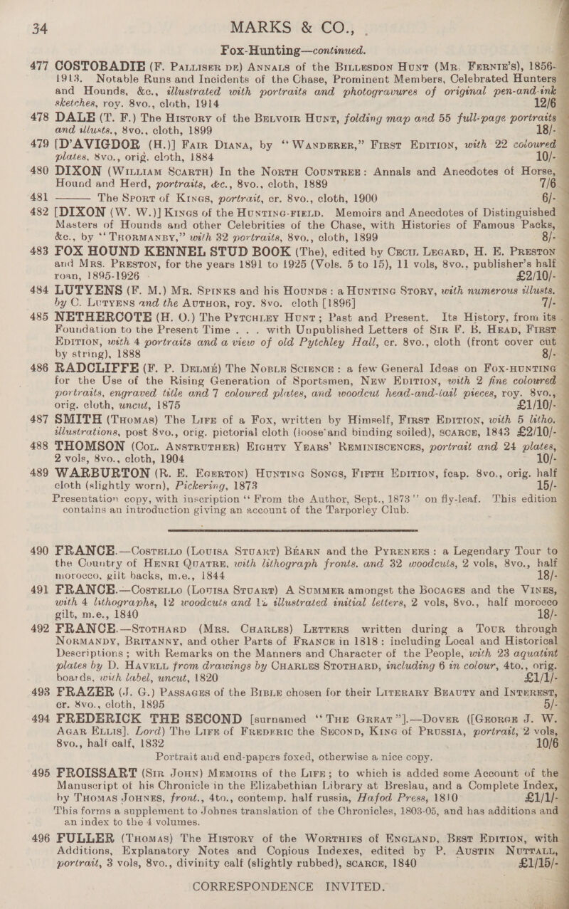 Fox-Hunting—continued. 477 COSTOBADIBE (F. Paruiser pe) Annats of the Brntespon Hunt (MR. Fernte’s), 1856- — 1913. Notable Runs and Incidents of the Chase, Prominent Members, Celebrated Hunters — and Hounds, &amp;c., «dlustrated with portraits and photogravures of original pen-and-ink — sketches, roy. 8vo., cloth, 1914 12/6 478 DALE (T. F.) The History of the Betvorr Hunt, folding map and 55 full-page portratts — and ilusts., 8vo., cloth, 1899 18/- a 479 [D’AVIGDOR (H.)] Farr Diana, by ‘“‘Wanperer,” First Epirion, with 22 coloured  plates, &amp;vo., orig. cloth, 1884 10/- 480 DIXON (Wine Scartu) In the Norta Countres: Annals and ‘Aneodotes of Horse, — Hound and Herd, portraits, &amp;c., 8vo., cloth, 1889 — 7/6 481 The Sport of Krnes, portrait, er. 8vo., cloth, 1900 6/-  482 [DIXON (W. W.)] Kives of the Huntinc-rteip. Memoirs and Anecdotes of Distinguished — Masters of Hounds and other Celebrities of a Chase, with Histories of Famous Packs, — &amp;e., by *‘ THORMANBY,” with 32 portraits, 8vo., cloth, 1899 8/- 4 483 FOX HOUND KENNEL STUD BOOK (The), edited by Cecu, Lecarp, H. E. Preston — and Mrs. Preston, for the years 1891 to 1925 (Vols. 5 to 15), 11 vols, 8vo.. publisher’s half — roan, 1895-1926 . £2/10/- — 484 LUTYENS (F. M.) Mr. Spinks and his Hounps: a Hunting Story, with numerous silusts. by OC. Lutyens and the AUTHOR, roy. 8vo. cloth [1896] . 7/- 485 NETHERCOTE (H. O.) The Pyrcutey Hunt; Past and Present. Ite History, from its — Foundation to the Present Time . . . with Unpublished Letters of Sir F. B, Heap, First EDITION, wth 4 portraits and a view of old Pytchley Hall, er. 8vo., cloth (front cover cut — by string), 1888 8/- : 486 RADCLIFFE (F. P. Detm&amp;) The Nosie Sctence: a few General Ideas on Fox-HUNTING ~ for the Use of the Rising Generation of Sportsmen, New Epitron, with 2 fine coloured — portratts, engraved title and 7 coloured plates, and woodcut head-and-iatl preces, roy. 8v0., orig. cloth, wneut, 1875 £1/10/- 487 SMITH (Tuomas) The Lire of a Fox, written by Himself, Frrst Epirron, with 5 litho. — lustrations, post 8vo., orig. pictorial cloth (ioose’and binding soiled), scarce, 1843 £2/10/- — 488 THOMSON (Cot. AnstrutHerR) Ercuty YsARS’ REMINISCENCES, portrast and 24 plates, Z vols, 8vo., cloth, 1904 10/- 489 WARBURTON (R. E. Ecerton) Huntixe Sones, Firra Eprtroy, feap. 8vo., orig. half — cloth (slightly worn), Pickering, 1873 15/- Presentation copy, with inscription ‘‘ From the ‘Ajihens Sept., 1873”’ on fly-leaf. This edition — contains an introduction giving an account of the Tarporley Club. 490 FRANCE.—Cosrero (Louisa Stuart) BEARN and the Pyrenens: a Legendary Tour to the Country of Henri QuatTRE, with lithograph fronts. and 32 woodcuts, 2 vols, 8vo., half — morocco, gilt backs, m.e., 1844 18/- 491 FRANCE.—OCosrexxo (Lovisa Stuart) A SumMER amongst the Bocacgs and the VINES, — with 4 lithographs, 12 woodcuts and 12 tllustrated initial letters, 2 vols, 8vo., half morocco — gilt, m.e., 1840 18/- 492 FRANCE.—StornHarp (Mrs. Csarurs) Lerrers written during a Tour through NorMANDY, BRITANNY, and other Parts of FRaNow in 1818: including Local and Historical Descriptions ; with Remarks on the Manners and Character of the People, with 23 aquatent © plates by D. HAVELL from drawings by CHARLES STOTHARD, including 6 in colour, 4to., orig. boards, with label, uncut, 1820 £1/1/-— 493 FRAZER (J. G.) Passacss of the Brpie chosen for their Lirerary Buauty and InturRust, . cr. 8vo., cloth, 1895 5/-— 494 FREDERICK THE SECOND [surnamed ‘‘ Tue Greatr”].—Dover ([Grorer J. W. AGAR Eis], Lord) The Lirn of Freprric the Suconp, Kine of Prussia, portrazt, 2 vols, — 8vo., half calf, 1832 | - 10/6 Portrait and end-papers foxed, otherwise a nice copy. 495 FROISSART (Sir Jonny) Memoirs of the Lire; to which is added some Account of the Manuscript of his Chronicle in the Elizabethian Library at Breslau, and a Complete Index, — by THomas JoHNES, front., 4to., contemp. half russia, Hafod Press, 18)0 £1/1/-5 This forms a supplement to Johnes translation of the Chronicles, 1803-05, and has additions and — an index to the 4 volumes. TZ 496 FULLER (Tuomas) The History of the Worruies of EnGLAnp, Best Epirion, with Additions, Explanatory Notes and Copious Indexes, edited by P. Austin Nutra, — portrait, 3 vols, 8vo., divinity calf (slightly rubbed), scarce, 1840 £1/15/--