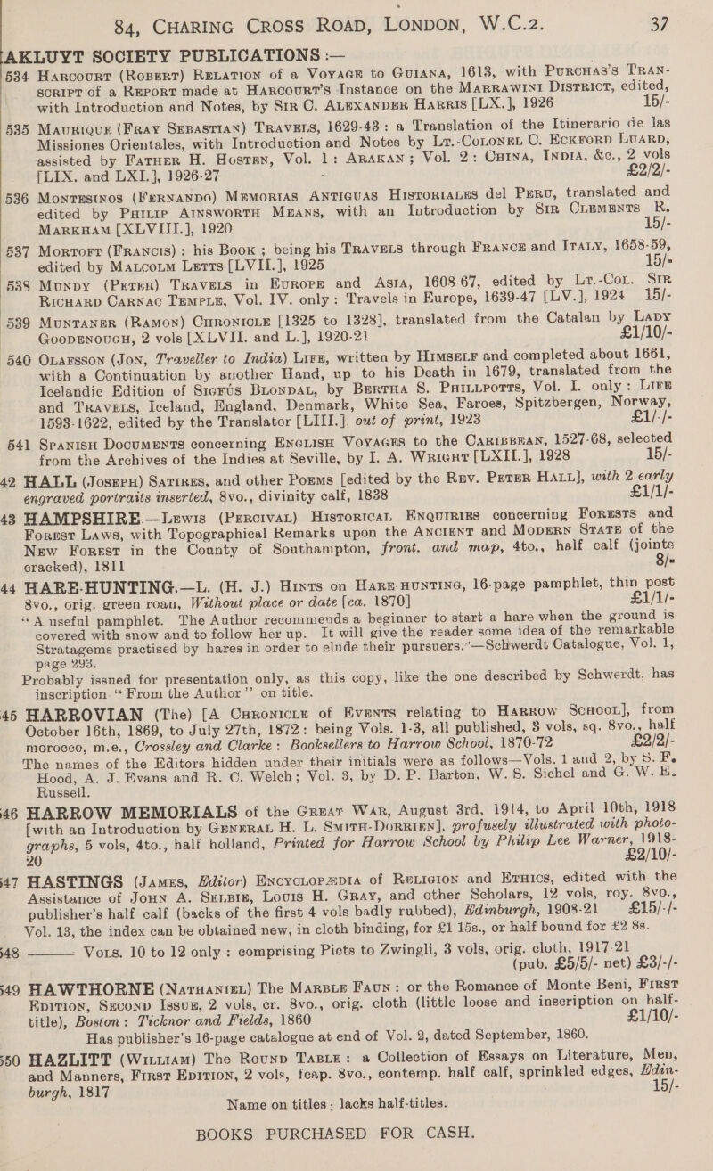 AKLUYT SOCIETY PUBLICATIONS :— 534 Harcourt (Ropert) RELATION of a VoyaGE to GUIANA, 1613, with Purcuas’s TRAN- : scRIPT of a REPORT made at Harcourt’s Instance on the MARRAWINI DisrrRict, edited, | with Introduction and Notes, by Str OC. ALexanpER Harris [LX.], 1926 15/- 535 Mauriqur (Fray SEBASTIAN) TRAVELS, 1629-43: a Translation of the Itinerario de las Missiones Orientales, with Introduction and Notes by Lr.-CoLONEL C. EckrorpD LUARD, assisted by FarHerR H. Hostren, Vol. 1: ARAKAN; Vol. 2: Cuina, Invi, &amp;e., 2 vols [LIX. and LXI.], 1926-27 - £2/2/- 536 Montestnos (FERNANDO) Mpmorias ANTIGUAS HISTORIALES del PrRv, translated and edited by Painie AinswortH Mnans, with an Introduction by Sir Ouements R. MarkKHAM [XLVIII.], 1920 15/- 537 Mortort (FRANCIS) : his Book ; being his TRAVELS through France and Iraty, 1658-59, edited by Maxtcotm Letts [LVII.], 1925 15/- 538 Munpy (Perer) TRAVELS in Europe and Asta, 1608-67, edited by Lr.-Cor. SIR RicHarp CARNAC TEMPLE, Vol. IV. only: Travels in Europe, 1639-47 ([LV.], 1924 19/- 539 Munvaner (Ramon) CHRONICLE [1325 to 1328], translated from the Catalan by Lapy | GoopENnouaH, 2 vols [XLVII. and L.], 1920-21 £1/10/- 540 Oxarsson (Jon, Traveller to India) Lirs, written by HIMSELF and completed about 1661, with a Continuation by another Hand, up to his Death in 1679, translated from the Icelandic Edition of SicrUs Buonpat, by Berrua S. Pxixvrortts, Vol. I. only : Lire and TRAVELS, Iceland, England, Denmark, White Sea, Faroes, Spitzbergen, Norway,  1593-1622, edited by the Translator [LIII.], out of print, 1923 £1/-/- 541 Spanisu Documents concerning EnciisH VoyaGEs to the CARIBBRAN, 1527-68, selected from the Archives of the Indies at Seville, by I. A. Wrient [LXII.], 1928 15/- 42 HALL (Josepx) Satrres, and other Porms [edited by the Ruv. PETER HALL], with 2 carly engraved portraits inserted, 8vo., divinity calf, 1838 £1/1/- 48 HAMPSHIRE.—Lewis (PercivaL) Historical Enqurrigs concerning Forests and Forest Laws, with Topographical Remarks upon the AnctenT and MODERN Srate of the New Forest in the County of Southampton, front. and map, 4to., half calf (joints cracked), 1811 8/« 44 HARE-HUNTING.—L. (H. J.) Hints on Hare-HuntINe, 16-page pamphlet, thin post 8vo., orig. green roan, Without place or date (ca. 1870] £1/1/- “A useful pamphlet. The Author recommends a beginner to start a hare when the ground is covered with snow and to follow her up. It will give the reader some idea of the remarkable Stratagems practised by hares in order to elude their pursuers.”—Schwerdt Catalogue, Vol. 1, page 293. Probably issued for presentation only, as this copy, like the one described by Schwerdt, has inscription. ‘‘ From the Author ’’ on title. HARROVIAN (The) [A Curoniciye of Events relating to Harrow Scxooi], from October 16th, 1869, to July 27th, 1872: being Vols. 1-3, all published, 3 vols, sq. 8vo., half morocco, m.e., Crossley and Clarke: Booksellers to Harrow School, 1870-72 £2/2/- The names of the Editors hidden under their initials were as follows—Vols. 1 and 2, by S. F. aie J. Evans and R. C. Welch; Vol. 3, by D. P. Barton, W.S. Sichel and G. W. E. ussell. 46 HARROW MEMORIALS of the Great War, August 3rd, 1914, to April 10th, 1918 [with an Introduction by GmneraL H. L. Smiru-Dorrigy], profusely illustrated with photo- graphs, 5 vols, 4to., half holland, Printed for Harrow School by Philip Lee Warner, 1918- 7 £2/10)- 47 HASTINGS (Jamzs, Editor) Excyctopapr1a of Reticion and Eruics, edited with the Assistance of JouN A. Sxenpix, Louis H. Gray, and other Scholars, 12 vols, roy. 8vo., publisher’s half calf (backs of the first 4 vols badly rubbed), Edinburgh, 1908-21 £15/-/- Vol. 13, the index can be obtained new, in cloth binding, for £1 15s., or half bound for £2 8s. Vors. 10 to 12 only : comprising Picts to Zwingli, 3 vols, orig. cloth, 1917-21 (pub. £5/5/- net) £3/-/- 49 HAWTHORNE (Natuantet) The MARBLE Faun: or the Romance of Monte Beni, Frrst Epition, Szconp Issusg, 2 vols, cr. 8vo., orig. cloth (little loose and inscription on half- title), Boston: Ticknor and Fields, 1860 £1/10/- Has publisher’s 16-page catalogue at end of Vol. 2, dated September, 1860. 50 HAZLITT (Witu1aM) The Rounp TasLe: a Collection of Essays on Literature, Men, and Manners, First Eprrion, 2 vols, fcap. 8vo., contemp. half calf, sprinkled edges, Hdan- burgh, 1817 15/- Name on titles - lacks half-titles. BOOKS PURCHASED FOR CASH. 4 Cr 