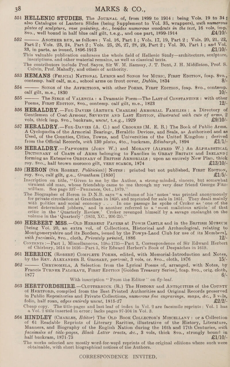 551 HELLENIC STUDIES, The Journat of, from 1899 to 1914: being Vols. 19 to 345 also Catalogue of Lantern Slides (being Supplement to Vol. 33, wrappers), with numerous plates of sculpture, vase painting, &amp;c., besides numerous woodcuts in the text, 16 vols, imp. 8vo., well bound in half blue calf gilt, t.e.g., and one part, 1899-1914 £4/10/- ANOTHER RUN, as follows: Vol. 16, Part 1; Vols. 17, 19, Part 2; Vols. 20, 21, 22, Part 2; Vols. 23, 24, Part 2; Vols. 25, 26, 27, 28, 29, Part 2; Vol. 30, Part 1; and Vol. 33, in parts, as issued, 1896-1913 £1/10/- This valuable publication embraces the whole. field of Hellenic Study—architecture, sculpture, inscriptions, and other material remains, as well as classical texts. The contributors include Prof. Sayce, Sir W. M. Ramsay, J. T. Bent, J. H. Middleton, Prof. S. Colvin, Prof. Mahaffy, and others of authority. 553 HEMANS (Fericta) NationaL Lyrics and Sones for Music, First Epirion, feap. 8vo., - contemp. half calf, m.e., school arms on front cover, Dublin, 1834 8/- | Sones of the AFFECTIONS, with other Porms, First Epition, feap. 8vo., contemp. ealf gilt, m.e., 1830 10/- The S1nce of VALENCIA: a Dramatic Poem—The Last of ConsTaNnTINE: with other Poems, First Epirion, 8vo., contemp. calf gilt, m.e., 1823 12/- 556 HERALDRY.—Fox-Daviss (ArtHUR CHARLES) ARMORIAL FamiLigs: a Directory of Gentlemen of Coat-Armour, SmventH AND Last Epitton, dlustrated with cuts of arms, 2 vols, thick imp. S8vo., buckram, uncut, t.e.g., 1929 £9/10/- 557 HERALDRY.—Fox-Davisrs (A. C.) and Crooxses (M. E. B.) The Book of Public Arms. A Cyclopedia of the Armorial Bearings, Heraldic Devices, and Seals, as Authorised and as Used, of the Counties, Cities, Towns, and Universities of the United Kingdom; derived from the Official Records, with 130 plates, 4to., buckram, Edinburgh, 1894 £1/1/- 558 HERALDRY.—Parpwortu (JoHxn W.) and Morant (ALFRED W.) An ALPHABETICAL Dictionary of Coats of Arms belonging to Families in Great Britain and IRELAND; forming an Extensive ORDINARY of BRITISH ARMORIALS; upon an entirely New Plan, thick 4 552  504  555  roy. 8vo., half brown morocco gilt, VERY SCARCE, 1874 £13/10/- 559 [HERON (Sir Rosert. Polttician)] Nores: printed but not published, Frrsr Eprtion, roy. 8vo, calf gilt, g.e., Grantham [1850] £1/5/- Inscription on title, ‘‘Given to me by the Author, a strong-minded, sincere, but somewhat virulent old man, whose friendship came to me through my very dear friend George Fitz- william. See page 337—Penzance, Oct., 1879.”’ The Biographer of Heron in D.N.B. says ‘‘a volume of his ‘ notes’ was printed anonymously for private circulation at Grantham in 1850, and reprinted for sale in 1851. They dealt mainly with politics and’social economy ... In one passage he spoke of Croker as ‘one of the most determined jobbers,’ and in another referred to a ‘most malicious article’ of that critic in the ‘ Quarterly Review.’ Croker revenged himself by a savage onslaught on the volume in the ‘Quarterly ’ (1852, XC., 206-25).”’ 560 HERBERT MSS.—O cp Herzert Parers at Powis Caste and in the Braitiss Museum [being Vol. 20, an extra vol, of Collections, Historical and Archeological, relating to Montgomeryshire and its Borders, issued by the Powys-Land Club for use of its Members], wrth facsimile, 8vo., cloth, Privately printed, 1886 12/- Contents :—Part 1, Miscellaneous, 1586-1735—Part 2, Correspondence of Sir Edward Herbert of Chirbury, 1614 to 1626—Part 3, Sir Edward Herbert’s Book of Despatches in 1619. 561 HERRICK (Rosertr) Come.ete Poems, edited, with Memorial-Introduction and Notes, by the Rev. ALEXANDER B. Grosar?, portratt, 3 vols, cr. 8vo., cloth, 1876 15/- CHRYSOMELA, A Selection from the Lyrical Poems of, arranged, with Notes, by Francis TURNER PaLGRAVE, First Epsrion [Golden Treasury Series], fcap. 8vo., orig. wer 1877 6/- With inscription ‘‘ From the Editor ”’ on fly-leaf. 5638 HERTFORDSHIRE.—Cuorrersock (R.) The History and ANTIQUITIES of the County of HertForD, compiled from the Best Printed Authorities and Original Records preserved in Public Repositories and Private Collections, numerous fine engravings, maps, &amp;c., 3 vols, folio, half roan, edges entirely uncut, 1815-27 ; £2/2/- Cheap copy. The title-pages and last leaf of index in Vol. 2 are facsimile reprints; Vol. 1 has a Vol. 2 title inserted in error; lacks pages 97-104 in Vol. 3. 564 HINDLEY (Cuaruss, Zditor) The Otp Book CoLiEector’s MISCELLANY: or a Collection of 61 Readable Reprints of Literary Rarities, illustrative of the History, Literature, Manners, and Biography of the English Nation during the 16th and 17th Centuries, with facsimiles of title-pages, Black Letter tracts, &amp;c., 3 vols, thick 8vo., strongly bound in half buckram, 1871-73 £1/10/- The works selected are mostly word-for-word reprints of the original editions where such were obtainable, with short biographical notices of the Authors. 562 