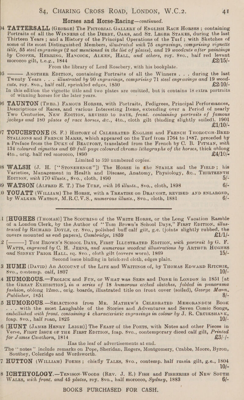 +  19 poms rs 7 84, CHARING CROSS ROAD, LONDON, W.C.2. AE Horses and Horse-Racing—continued. TATTERSALL (George) The Picrorran GaLLery of ENGLisH Race Horses ; containing: Portraits of all the WINNERS of the Dersy, Oaks, and St. Lecer STakks, during the last Thirteen Years ; and a History of the Principal Operations of the Turf ; with Sketches of some of its most Distinguished Members, illustrated with 75 engravings, comprising vignetie tetle, 55 steel engravings (2 not mentioned in the list of plates), and 19 woodcuts after paintings by CoorER, Herrine, Hancock, ALKEN, Hat, and others, roy. 8vo., half red levant  morocco gilt, t.e.g., 1844 £2/15/- From the library of Lord Rosebery, with his bookplate. ANOTHER EDITION, containing Portraits of all the Winners . . . during the last Twenty Years .. . ddusir ated by 90 engravings, comprising 71 steel engravings and 19 wood- cuts, roy. 8vo., half calf, sprinkled edges, 1850 £2/10/- In this edition the vignette title and two plates are omitted, but it contains 18 extra portraits of winning horses for the later years. TAUNTON (Tnexo.) Famous Horses, with Portraits, Pedigrees, Principal Performances, Descriptions of Races, and various Interesting Items, extending over a Period of nearly Two Centuries, New EDITION, REVISED to DATE, front. containing portraits of famous jockeys and 180 plates of race horses, d&amp;c., 4to., cloth gilt (binding slightly soiled). BIO). TOUCHSTONE (S. F.) History of Cenesratep EnGuisu and FrencH THoRoUGH-BRED STALLIONS and FReNcH Manus, which appeared on the Turf from 1764 to 1887, preceded by a Preface from the Duk of BEAUFORT, translated from the French by C. B. Pitman, with 134 coloured vignettes and 60 full-page coloured chromo lithographs of the horses, thick oblong 4to., orig. half red morocco, 1890 £4/10/- Limited to 520 numbered copies. WALSH (J. H. [‘‘Stonsuenae”]) The Horse in the StasLe and the Fis_p; his Varieties, Management in Health and Disease, Anatomy, Physiology, &amp;c., THIRTEENTH EDITION, with 170 illusis., 8vo., cloth, 1890 5/- WATSON (Atrrep KE. T.) The Ture, with 16 tlusts., 8vo., cloth, 1898 6/- YOUATT (Wittiam) The Horssz, with a TReATISE on DRAUGHT, REVISED AND ENLARGED, by WaLKER Watson, M.R.C.V.S., numerous silusis., 8vo., cloth, 1881 6/-  [HUGHES (TuHomas)] The Scourine of the WuitEe Horss, or the Long Vacation Ramble of a London Clerk, by the Author of ‘‘Tom Brown’s School Days,” First Epirion, tllus- trated by RICHARD Doy.Ls, cr. 8vo., polished buff calf gilt, g.e. (joints slightly ina the covers mounted as end: papers), Cambridge, 1859 £1/1/- [ ] Tom Brown’s Scuoon Days, First ILLustRatED Epition, with portrait by G. F. Warts, engraved by O. H. JEENS, and numerous woodcut illustrations by ARTHUR HUGHES and SIDNEY Prior HALL, sq. 8vo., cloth gilt (covers worn), 1869 15/- Second issue Binding in brick-red cloth, edges plain. HUME (Davip) An Account of the Lire and Waritines of, by THomas EpwarD RITCHIE, 8vo., Gontemp. calf, 1807 10/- HUMOROUS.—Frotick and Fun, or WHat was Seen and Dong in Lonpon in 1851 [at the GREAT EXHIBITION], in a series of 18 humorous etched sketches, folded in panorama fashion, oblong 12mo., orig. boards, illustrated title on front cover (soiled), George Mann, Publisher, 1851 8/- HUMOROUS.—Szexvectioxs from Mr. MartHew’s CELEBRATED MErMoRANDUM Book . with the most Laughable of the Stories and Adventures and Seven Comic Songs, embellished with front. containing 4 characteristic engravings in colour by J. R. CRUIKSHANK, feap. 8vo., half roan, 1825 10/- [HUNT (James Henry Leicu)] The Feast of the Ports, with Notes and other Pieces in Verse, First Issog oF tHE First Epition, feap. 8vo., contemporary diced calf gilt, Pranted for James Cawthorn, 1814 £3/-/- Has the leaf of advertisements at end. The ‘‘notes’’ include remarks on Pope, Sheridan, Rogers, Montgomery, Crabbe, Moore, Byron,. Southey, Coleridge and Wordsworth. HUTTON (Wi1i1am) Poems; chiefly TaLes, 8vo., contemp. half russia gilt, g.e., ene  WALES, with front. and 45 plates, roy. 8vo., half morocco, Sydney, 1883 6/-