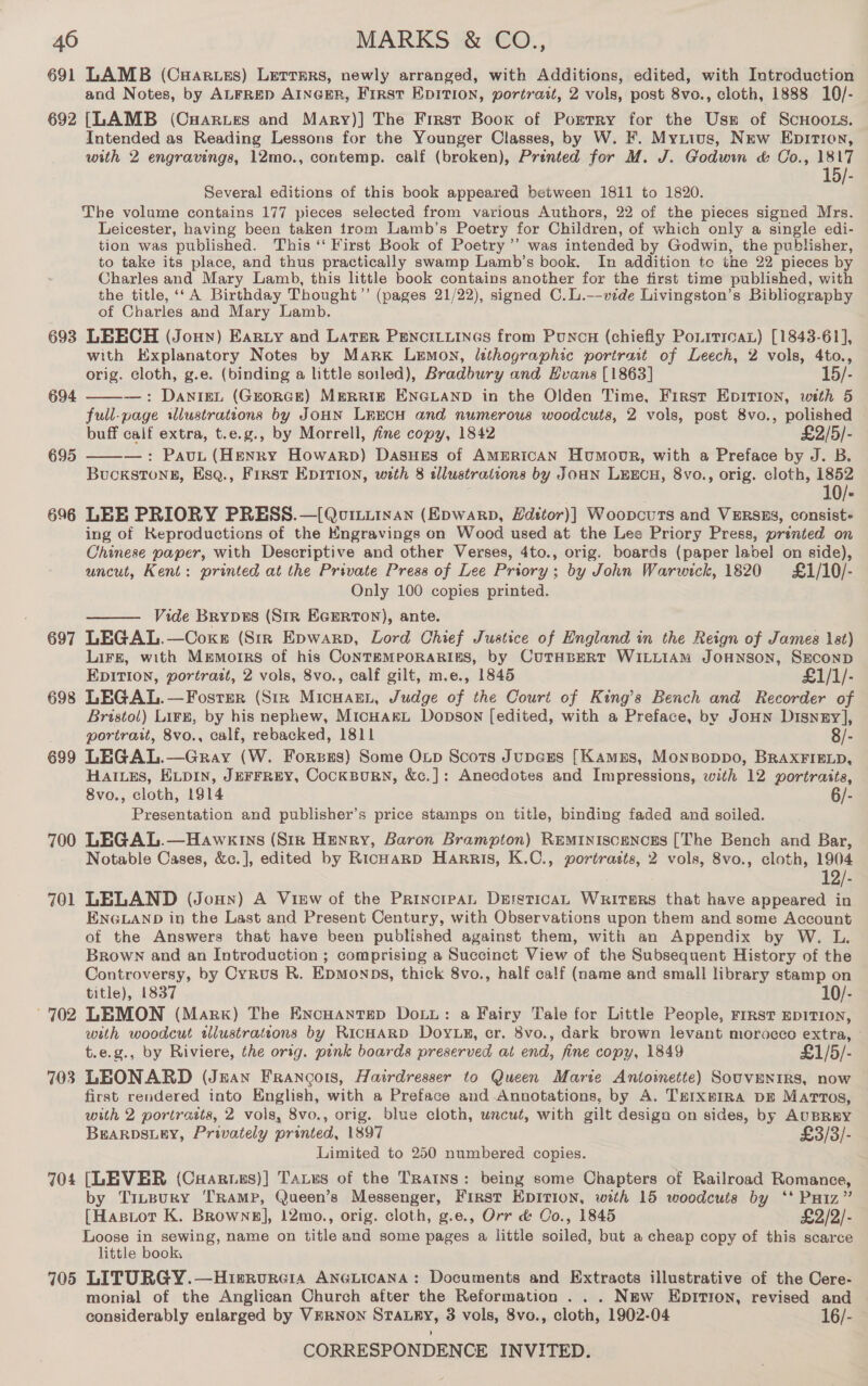 691 692 693 694 695 69 =~) 697 698 699 700 701 702 703 704 705 LAMB (CHarues) Lerrers, newly arranged, with Additions, edited, with Introduction and Notes, by ALFRED AINGER, First EpITIoN, portrait, 2 vols, post 8vo., cloth, 1888 10/- [LAMB (CHarues and Mary)] The First Boox of Porrry for the Use of ScnHoozs. Intended as Reading Lessons for the Younger Classes, by W. F. Mytius, New Epitron, with 2 engravings, 12mo., contemp. calf (broken), Prented for M. J. Godwin &amp; Co., Bay 5/- Several editions of this book appeared between 1811 to 1820. The volume contains 177 pieces selected from various Authors, 22 of the pieces signed Mrs. Leicester, having been taken trom Lamb’s Poetry for Children, of which only a single edi- tion was published. This ‘‘ First Book of Poetry’’ was intended by Godwin, the publisher, to take its place, and thus practically swamp Lamb’s book. In addition te the 22 pieces by Charles and Mary Lamb, this little book contains another for the first time published, with the title, ‘‘ A Birthday Thought’”’ (pages 21/22), signed C.L.--vide Livingston’s Bibliography of Charles and Mary Lamb. LEECH (Jony) Earzy and Later Pencityiines from Puncn (chiefly Poirrroax) [1843-61], with Explanatory Notes by Marx Lemon, lethographic portrait of Leech, 2 vols, 4to., orig. cloth, g.e. (binding a little soiled), Bradbury and Hvans [1863] 15/- —: DANIEL (GEORGE) MERRIE ENGLAND in the Olden Time, First Epition, wth 5 full-page wlustrations by JoHN LEECH and numerous woodcuts, 2 vols, post 8vo., polished buff caif extra, t.e.g., by Morrell, fine copy, 1842 £2/5/- —: Paut (Henry Howarp) DasuHes of AMERICAN Humoor, with a Preface by J. B. Buckstonn, Esq., Frrst EDITION, with 8 tdlustrations by Joan LEECH, 8vo., orig. cloth, 1852 | 10/- LEE PRIORY PRESS.—[Qournuinan (Epwarp, Edstor)] Woopcurts and VERSES, consist+ ing of Reproductions of the Kngravings on Wood used at the Lee Priory Press, printed on Chinese paper, with Descriptive and other Verses, 4to., orig. boards (paper label on side), uncut, Kent: printed at the Private Press of Lee Priory; by John Warwick, 1820 £1/10/- Only 100 copies printed. Vide Brypes (Str EGERTON), ante. LEGAL.—Coxe (Str Epwarp, Lord Chief Justice of England in the Reign of James ist) LiFE, with Memorrs of his CoNTEMPORARIES, by CUTHBERT WILLIAM JOHNSON, SECOND EDITION, portratt, 2 vols, 8vo., calf gilt, m.e., 1845 £1/1/- LEGAL.—Fosrrer (Str Micuann, Judge of the Court of King’s Bench and Recorder of Bristol) Lirg, by his nephew, Micuarxt Dopson [edited, with a Preface, by JoHN Disney], portrait, 8vo., calf, rebacked, 1811 8/- LEGAL.—Gray (W. Forsgs) Some Oxtp Scots Jupczs [Kames, Monsoppo, BRAXFIELD, HAILES, ELDIN, JEFFREY, CoCKBURN, &amp;c.]: Anecdotes and Impressions, with 12 portraits, 8vo., cloth, 1914 6/- Presentation and publisher’s price stamps on title, binding faded and soiled. LEGAL.—Hawkeins (Sir Henry, Baron Brampton) Reminiscences [The Bench and Bar, Notable Cases, &amp;c.], edited by KRicHarp Harris, K.C., portratts, 2 vols, 8vo., cloth, 1904 12/- LELAND (Jonny) A View of the PrincrpaL DersticAL Writers that have appeared in ENGLAND in the Last and Present Century, with Observations upon them and some Account of the Answers that have been published against them, with an Appendix by W. L. Brown and an Introduction ; comprising a Succinct View of the Subsequent History of the Controversy, by Cyrus R. Epmonps, thick 8vo., half calf (name and small library stamp on title), 1837 10/- LEMON (Mark) The Encuantep DoLi: a Fairy Tale for Little People, rrrst EDITION, with woodcut twlustrateons by RICHARD DoyLy, cr. 8vo., dark brown levant morocco extra, — t.e.g., by Riviere, the orig. pink boards preserved at end, fine copy, 1849 £1/5/- LEONARD (Jean Frangois, Hairdresser to Queen Marie Antoimette) SOUVENIRS, now first rendered into English, with a Preface and Annotations, by A. Trrxprira DE Martros, with 2 portrasts, 2 vols, 8vo., orig. blue cloth, uncut, with gilt design on sides, by AUBREY BEARDSLEY, Privately printed, 1897 £3/3/- Limited to 250 numbered copies. [LEVER (Cuaruus)] Tatus of the TRAINS: being some Chapters of Railroad Romance, by Trupury TRAMP, Queen’s Messenger, First Epirion, with 15 woodcuts by ‘* Paiz”’ {[Hastot K. Browne], 12mo., orig. cloth, g.e., Orr &amp; Co., 1845 £2/2/- Loose in sewing, name on title and some pages a little soiled, but a cheap copy of this scarce little book, LITURGY.—Hisrvreia ANGLICANA: Documents and Extracts illustrative of the Cere- monial of the Anglican Church after the Reformation... Nmw Eprrion, revised and considerably enlarged by VERNON STALRY, 3 vols, 8vo., cloth, 1902-04 16/- CORRESPONDENCE INVITED.   