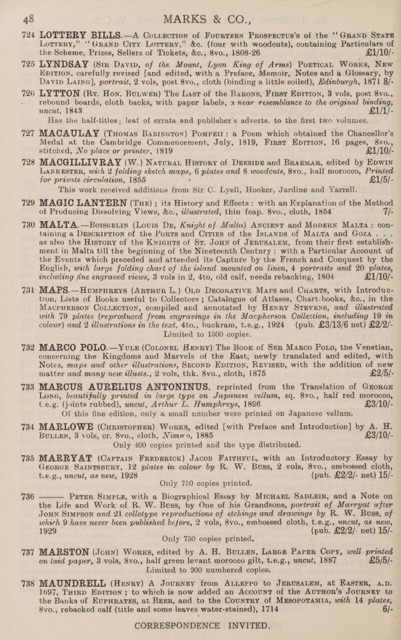 724 725 726 727 728 729 730 731 732 733 734 735 736 737 738 LOTTERY BILLS.—A Cottecrion of Fourteen Prospscrus’s of the ‘‘GRanp State Lorrrry,” ‘‘GRAaND Crry Lorrrery,” &amp;c. (four with woodcuts), containing Particulars of the Scheme, Prizes, Sellers of Tickets, &amp;c., 8vo., 1808-26 £1/10/- LYNDSAY (Siz Davan, of the Mount, Lyon King of Arms) PorticaL Works, New HDITION, carefully revised [and edited, with a Preface, Memoir, Notes and a Glossary, by Daviv Laine@], portrait, 2 vols, post 8vo., cloth (binding a little soiled), Hdinburgh, 1871 8/- LYTTON (Rr. Hon. Butwer) The Last of the Barons, First Epition, 3 vols, post 8vo., rebound boards, cloth backs, with paper labels, 2 near resemblance to the original bindeng, uncut, 1843 £1/1/- Has the half-titles; leaf of errata and publisher's adverts. to the first two volumes. MACAULAY (Tuomas Bapineton) Pompzit: a Poem which obtained the Chancellor’s Medal at the Cambridge Commencement, July, 1819, First Epition, 16 pages, 8vo., stitched, No place or printer, 1819 £1/10/- MACGILLIVRAY (W.) Natura History of Dersipe and BraEMAR, edited by EpwiIn LANKESTER, with 2 folding sketch wap, 6 plates and 8 woodcuts, 8vo., haif morocco, Printed for private Een 1855 £1/5/- This work received additions from Sir C. Lyell, Hooker, Jardine and Yarrell. MAGIC LANTERN (Tue) ; its History and Effects: with an Explanation of the Method of Producing Dissolving Views, &amp;c., illustrated, thin fcap. 8vo., cloth, 1854 7/- MALTA.—Botscetin (Louis Dz, Knight of Malte) Anctmnt and Mopern MALTA: con- taining a DESCRIPTION of the Ports and Cirixs of the IsLanps of Marta and Goza.. ., as also the History of the Knicguts of St. JoHN of JERUSALEM, from their first establish- ment in Malta till the beginning of the Nineteenth Century: with a Particular Account of the Events which preceded and attended its Capture by the French and Conquest by the English, with large folding chart of the sland mounted on linen, 4 portraits and 20 plates, including fine engraved views, 3 vols in 2, 4to, old calf, needs rebacking, 1804 £1/10/- MAPS.—Houmrpnreys (ArtHurR L.) OLtp Decorative Maps and CxHarts, with Introduc- tion, Lists of Books useful to Collectors ; Catalogue of Atlases, Chart-books, &amp;c., in the MACPHERSON COLLECTION, compiled and annotated by Hmnry Stevens, and tiustrated with 79 plates (reproduced from engravings in the Macpherson Collection, including 19 in colour) and 2 illustrations in the text, 4to., buckram, t.e.g., 1924 (pub. £3/13/6 net) £2/2/- Limited to 1500 copies. MARCO POLO.—You zs (Cotonnt Henry) The Boox of Ser Marco Poto, the Venetian, concerning the Kingdoms and Marvels of the East, newly translated and edited, with Notes, maps and other tlustrations, SECOND EDITION, REVISED, with the addition of new matter and many new illusts., 2 vols, thk. 8vo., cloth, 1875 £2/5/- MARCUS AURELIUS ANTONINUS, reprinted from the Translation of GzorcE Lone, beautifully printed in large type on Japanese vellum, sq. 8vo., half red morocco, t.e.g. (joints rubbed), uncut, Arthur L. Humphreys, 1886 £3/10/- Of this fine edition, only a small number were printed on Japanese vellum. MARLOWE (CurisropHer) Works, edited [with Preface and Introduction] by A. H. BuLugEn, 3 vols, cr. 8vo., cloth, Nimo, 1885 £3/10/- Only 400 copies printed and the type distributed. MARRYAT (Caprain Freperick) Jacop FartHFvL, with an Introductory Essay by Grorce SAINTSBURY, 12 plates in colour by R. W. Buss, 2 vols, 8vo., embossed cloth, t.e.g., uncut, as new, 1928 (pub. £2/2/- net) 15/- Only 750 copies printed. Prerer Simpue, with a Biographical Essay by MicHAEL SADLEIR, and a Note on the Life and Work of R. W. Buss, by One of his Grandsons, portrast of Marryat after JoHun Simpson and 21 collotype reproductions of etchings and drawings by R. W. Buss, of which 9 have never been published before, 2 vols, 8vo., embossed cloth, t.e.g., uncut, as new, 1929 (pub. £2/2/- net) 15/- Only 750 copies printed. . MARSTON (Joun) Works, edited by A. H. Burien, Lance Paper Copy, well printed on laid paper, 3 vols, 8vo., half green levant morocco gilt, t.e.g., uncut, 1887 £5/5/- Limited to 200 numbered copies. MAUNDRELL (Henry) A Journnny from ALLEPPO to JERUSALEM, at EASTER, A.D. 1697, THIRD Epitrion ; to which is now added an Account of the AUTHOR’S JOURNEY to the Banks of EUPHRATES, at Brrr, and to the Country of MmsopoTAMiIA, with 14 plates, 8vo., rebacked calf (title and some leaves water-stained), 1714 6/- 