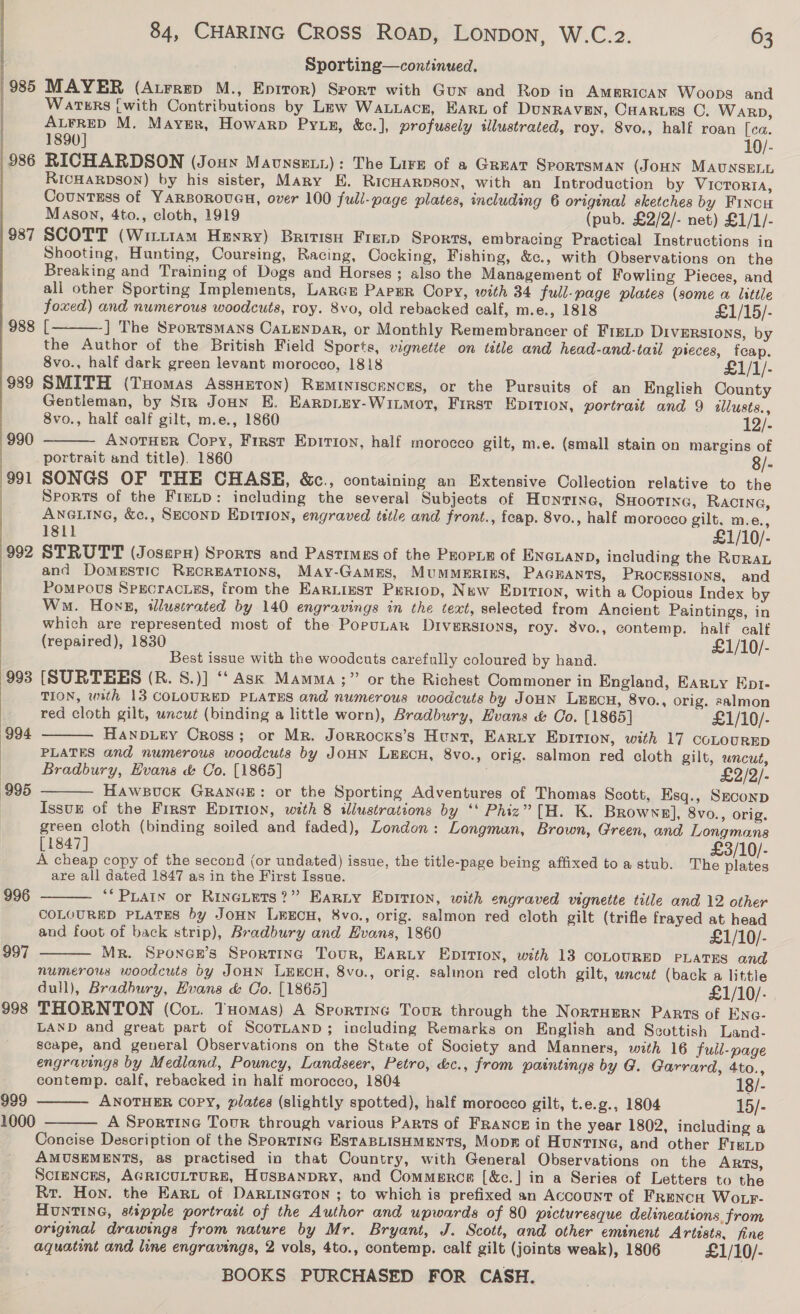 985 986 987 ) |  988 989 993 994  995 996 997 998 84, CHARING CROSS RoaD, LONDON, W.C.2. 63 Sporting—continued. MAYER (Aurrep M., Epitor) Seort with Gun and Rop in Ammrican Woops and WATERS {with Contributions by Lew WaLuace, Eart of DuNRAVEN, Cuarues C. Warp, ALFRED M. Mayer, Howarp Pytp, &amp;c.], profusely illustrated, roy. 8vo., half roan [ca. 1890] 10/- RICHARDSON (Jouy Maunseii): The Lire of a GREAT SPORTSMAN (JOHN MAUNSELL RICHARDSON) by his sister, Mary E. RICHARDSON, with an Introduction by Victoria, Countess of YARBOROUGH, over 100 full-page plates, including 6 original sketches by Fincu Mason, 4to., cloth, 1919 (pub, £2/2/- net) £1/1/- SCOTT (Wittt1am Henry) British Fretp Sports, embracing Practical Instructions in Shooting, Hunting, Coursing, Racing, Cocking, Fishing, &amp;c., with Observations on the Breaking and Training of Dogs and Horses ; also the Management of Fowling Pieces, and ali other Sporting Implements, Lance Paper Copy, with 34 full-page plates (some a little foxed) and numerous woodcuts, roy. 8vo, old rebacked calf, m.e., 1818 £1/15/- [ ] The Sportsmans CaLENDAR, or Monthly Remembrancer of FIELD DIvERsIons, by the Author of the British Field Sports, vignette on title and head-and-tail pieces, fcap. 8vo., half dark green levant morocco, 1818 £1/1/- SMITH (Tuomas AssHeton) ReMINiscances, or the Pursuits of an English County Gentleman, by Sir Jonny E. Earprixy-Wiimort, First Epition, portrait and 9 illusts.,   8vo., half calf gilt, m.e., 1860 12/- as AyoTHerR Copy, First Epirion, half morocco gilt, m.e. (small stain on margins of portrait and title). 1860 8/- SONGS OF THE CHASE, &amp;c., containing an Extensive Collection relative to the Sports of the Frenp: including the several Subjects of Hunttne, SHOOTING, Ractna, ANGLING, &amp;., SeEconD EDITION, engraved tetle and front., feap. 8vo., half morocco gilt. m.e., 1811 £1/10/- STRUTT (Josepx) Sports and Pastimes of the Propie of ENGLAND, including the RuraL and Domestic RECREATIONS, May-GamEes, MUMMERIES, PAGEANTS, PROCESSIONS, and Pompous Sprcracies, from the EarLizst Prriop, New EDITION, with a Copious Index by Wm. Hong, illustrated by 140 engravings in the text, selected from Ancient Paintings, in which are represented most of the PorpuLak Diversions, roy. 8vo., contemp. half calf (repaired), 1830 £1/10/- Best issue with the woodcuts carefully coloured by hand. (SURTEES (R. S.)] ‘‘ Ask Mamma ;” or the Richest Commoner in England, Earty Ept- TION, with 13 COLOURED PLATES and numerous woodcuts by Joun LEECH, 8vo., orig. salmon red cloth gilt, uncut (binding a little worn), Bradbury, Hvans &amp; Co. [1865] £1/10/- Hanpiey Cross; or Mr. Jorrocks’s Hunt, Earty Epition, with 17 coLouRED PLATES and numerous woodcuts by JoHN LEECH, 8vo., orig. salmon red cloth gilt, wncut, Bradbury, Evans &amp; Co. [1865] £2/2/- HawsBuck GRANGE: or the Sporting Adventures of Thomas Scott, Esq., SECOND IssuE of the First EDITION, with 8 illustrations by ‘‘ Phiz” [H. K. Browns], 8vo., orig. green cloth (binding soiled and faded), London: Longman, Brown, Green, and Longmans [1847] £3/10/- A cheap copy of the second (or undated) issue, the title-page being affixed toa stub. The plates are all dated 1847 as in the First Issue. *“ PLAIN or RincLets?” EaRLy EDITION, with engraved vignette title and 12 other COLOURED PLATES by JoHN LEECH, 8vo., orig. salmon red cloth gilt (trifle frayed at head and foot of back strip), Bradbury and Evans, 1860 £1/10/- Mr. Sponce’s Sporting Tour, Barty Epition, with 13 COLOURED PLATES and numerous woodcuts by JOHN LEECH, 8vo., orig. salinon red cloth gilt, uncut (back a little dull), Bradbury, Huans &amp; Co. [1865] £1/10/. THORNTON (Cox. Tuomas) A Sportine Tour through the Norruern Parts of Enc- LAND and great part of ScoTLanpD; including Remarks on English and Scottish Land- scape, and general Observations on the State of Society and Manners, with 16 full-page engravings by Medland, Pouncy, Landseer, Petro, &amp;c., from paintings by G. Garrard, 4to.,      contemp. calf, rebacked in half morocco, 1804 18/- 999 ANOTHER COPY, plates (slightly spotted), half morocco gilt, t.e.g., 1804 15/- 1000 A Sportine Tour through various Parts of FRANCE in the year 1802, including a  Concise Description of the Sporting EstaBLiSHMENTS, Mopr of Huntine, and other Frenp AMUSEMENTS, as practised in that Country, with General Observations on the Arts, SCIENCES, AGRICULTURE, HUSBANDRY, and Commerce [&amp;c.] in a Series of Letters to the Rr. Hon. the Haru of DaRLINeton ; to which is prefixed an Account of FrRenca Wo p- HUNTING, stspple portratt of the Author and upwards of 80 picturesque delineattons from original drawings from nature by Mr. Bryant, J. Scott, and other eminent Artists, fine aquatint and line engravings, 2 vols, 4to., contemp. calf gilt (joints weak), 1806 £1/10/-