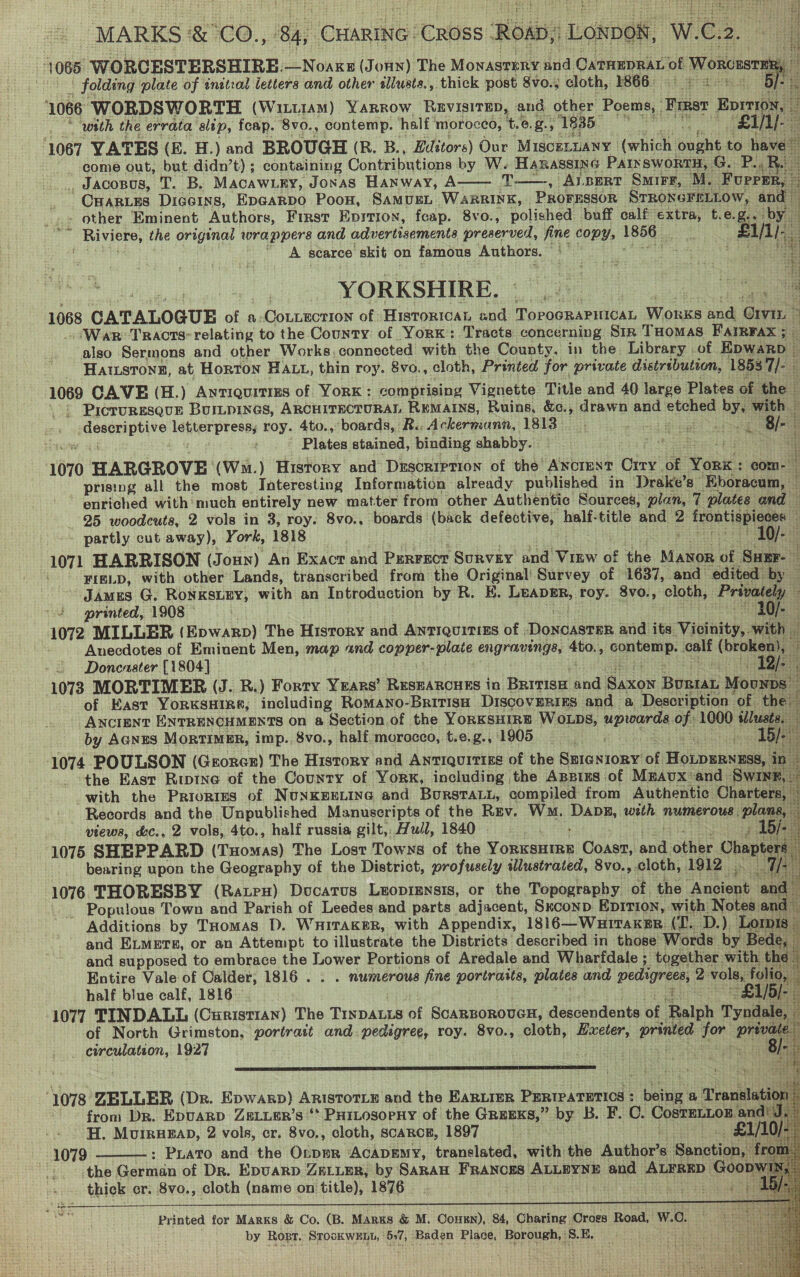 MARKS Sr ACO. ; Lo CHARING: CROSS ROAD; Lopes W. C2 2. : i O68 WORCESTERSHIRE:—Noaxz (Jonny) The MONASTERY and CATHEDRAL 0 of Woncusr : i ' folding plate of inital letters and other allusts., thick post Svo.; cloth, 1866. fides s 5] 1066 WORDSWORTH (Witt1AM) Yarrow, ReEvisitEp, and other Poems, Finer Bowen, ; : ‘with the errata sltp, feap. ‘8vo., contemp. half morocco, t.e. g. : ‘1835. ae £i/l [3 ‘ &amp; 1067 YATES (B. H.) and BROUGH (R. B., Editors) Our Misce1 LUANY | (which eae to haves come out, but didn’t); containing Contributions by W. HARASSING PAIN SWORTH, . G.. P. Re , JACOBUS, T. B. Macawury, Jonas Hanway, A—— T——, Albert Sire, M. Fuprer, es CHARLES Diceins, Ep@arpo Poon, SAMUEL WapgrInK, PROFESSOR STRONGFELLOW, and — - other Eminent Authors, First Epition, feap. 8vo., polished buff calf extra, t. e. &amp;. a Dye piere, the original wrappers and advertisements preserved, fine copy, 1p6G ieash at 13 A scarce skit on famous Authors. ae Mee cent).    YORKSHIRE. ween: Baugh 1068 CATALOGUE of a-CoLLEction of Historicat and Torogparitioat, Woxxs and Gri : ‘War: Tracts: relating to the County of Yorn: Tracts concerning Str Toomas Farrrax ; - also Sermons and other Works, connected with the County. in the Library of Epwarp — Hatstong, at Horton Hatt, thin roy. 8vo., cloth, Printed for private distribution, 1858 de : 1069 CAVE (H.) Aytiquitims of York: comprising Vignette Title and 40 large Plates of the _ --: Proruresgve Buripines, ARCHITECTURAL REMAINS, Ruins, &amp;c., drawn and etched bys with © jaa aah letterpress roy. 4to., ‘boards, R.. Ackermann, 1813 ise uf SERS Ee; gi. i Plates stained, binding shabby. tt oh, He an 1070 HARGROVE: (Wm.) History and Description of the’ ANCIENT Cine: of ap aks com- | prising all the most Interesting Information already published in Drake’s” Eboracum, — 4 enriched with'much entirely new matter from other Authentic Sources, plan, 7 plates and 25 woodcuts, 2 vols in 3, roy. 8vo., boards (back defective, half-title and 2 frontispicces i partly cut away), York, 1818 eeteenan, !) la: 1071 HARRISON (Joun) An Exacr and PERFECT Survey and Vinw of the Manor of Suer-— if FIELD, with other Lands, transcribed from the Rid oat Survey of 1637, and edited Ae JAmrs G. RoNKSLEY, with an Introduction by R. H. etre roy. 8vo., cloth, ‘Privately printed, 1908 — 10/- | 1072 MILLER (Epwarp) The Hisrory and Antiquitizs of | Doncaster and its Vioinity,. with . Anecdotes of Eminent Men, map und copper-plate engravings, 4to., Sonteme. pci (broken}, if Doncaster [1804] Pia) ae t 1073 MORTIMER (J. BR.) Forty Years’ RESEARCHES in Brivisa ee dato pws Mounps of East YorKSHIR«,; including RoMANo-Britisn DiscovERIES and a Description of the. ANCIENT ENTRENCHMENTS On a Section.of the YORKSHIRE WOLDS, uprnarda of. 1000 idlusts, | by AGNES MorTIMER, imp. 8vo., half morocco, t.e.g., 1905 ae Ae Eats trigitss 15/. ii 1074 POULSON (Georcx) The History and Antiquirizs of the SEIGNioryY of Hepnwkwiea in the East Riptne of the County of York, including the Appizs of Mzaux*and Swixr, with the Priortes of NuNKEELING and BurstaLu, compiled from Authentic Charters, ' Records and the Unpublished Manuscripts of the Rev. Wm. Das, hist numerous. Plant views, &amp;c., 2 vols, 4to., half russia gilt, Hull, 1840 ) Bj.” 1075 SHEPPARD (Tuomas) The Lost Towns of the Vouuatinen Coast, acd other Cheptent bearing upon the Geography of the District, profusely illustrated, 8vo., cloth, 1912 bial) 1076 THORESBY (Ratex) Docarus Leoprensis, or the Topography of. the Ancient ‘and i - Populous Town and Parish of Leedes and parts adjacent, Sxconp EpItTion, with Notes and Additions by THomas D. WHITAKER, with Appendix, 1816—Wutraxkgr (T.. D.) Loris. and ELMETE, or an Attempt to illustrate the Districts described in those Words by Bede, | and supposed to embrace the Lower Portions of Aredale and Wharfdale ; together with 1 the - , Entire Vale of Calder, 1816 . . . numerous fine portraits, plates and pedigrees, 2: vols, folio, ig half blue calf, 1816. ine ee 1077 TINDALL (CHRISTIAN) The TinpaLis of ScaRBOROUGH, descendents of Ralph Tyndale, — of North Grimston, portrait and. pedigree, roy. 8vo., cloth, ai printed Jor “7 _ circulation, 1927 . yt teat J Ins }     ys oS orl      “1078 ZELLER (Dr. Epwarp) ARISTOTLE and the EARLIER PERIPATETICS : beter a ‘Translation ie from Dr. Epuarp ZELLER’s ‘* PHILOSOPHY of the GREEKS,” by B. F. a CostELLon andi J. | H. Morruzap, 2 vols, cr. 8vo., cloth, scarce, 1897 : i _ £1/10 Le 1079: : PLATo and the OrppR ‘AcADEMY, translated, with the Aaphore Sanction, f from. '. the German of Dr. EpuaRD ZELLER, by SARAH FRANCES’ ALLEYNE and auinaah Goonw1 ei thick cr. 8vo., cloth (name on title), 1876 | seal | See hS Printed for Marks &amp; Co. (B. Mars &amp; M. Cou), 84, Charing Cross Road, W.C. by Rost. Brook WERT 57, ‘Baden Place, Borough, | ‘S. E, r   