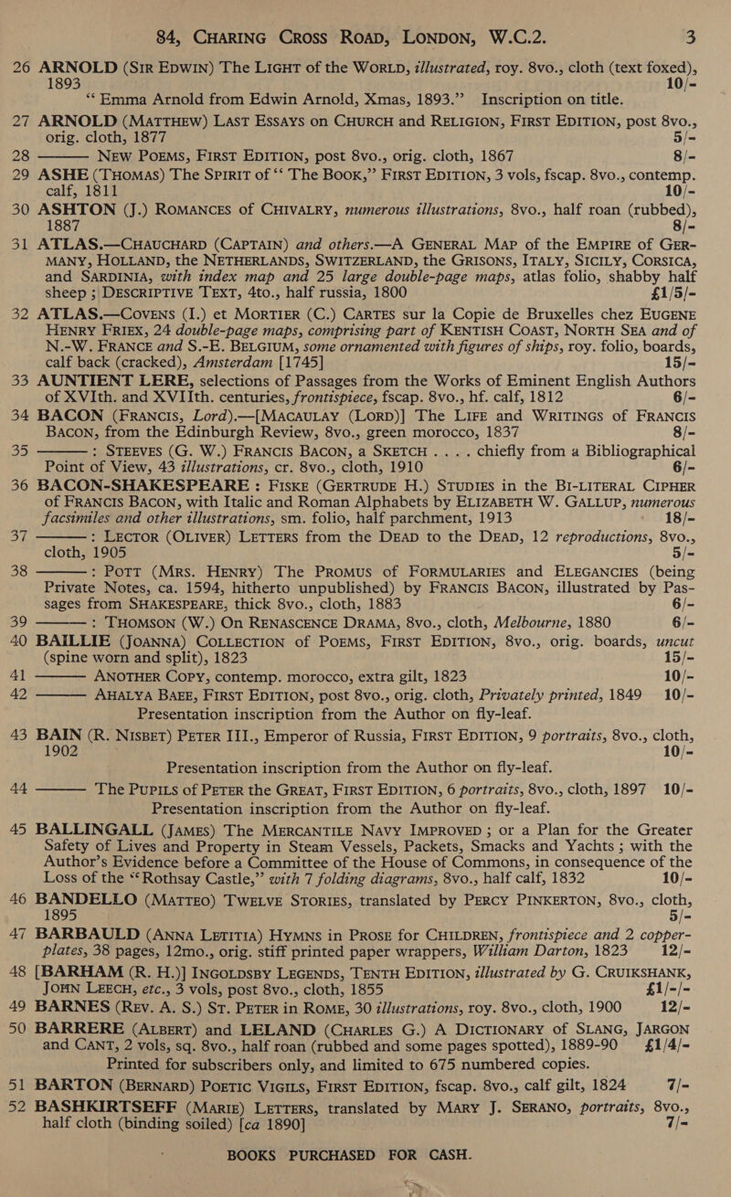 26 ARNOLD (SIR EpwIn) The Licut of the WorLD, z/lustrated, roy. 8vo., cloth (text Saar ve 1893 10/- ‘* Emma Arnold from Edwin Arnold, Xmas, 1893.’ Inscription on title. 27 ARNOLD (MATTHEW) LaAsT Essays on CHURCH and RELIGION, FIRST EDITION, post 8vo.,  orig. cloth, 1877 5/= 28 NEw POEMS, FIRST EDITION, post 8vo., orig. cloth, 1867 8/- 29 ASHE (Tuomas) The Spirit of ‘‘ The Book,” First EDITION, 3 vols, fscap. 8vo., contemp. calf, 1811 10/- 30 ASHTON (J.) ROMANCES of CHIVALRY, numerous illustrations, 8vo., half roan oe Sy 1887 B 31 ATLAS.—CHAUCHARD (CAPTAIN) and others.—A GENERAL Map of the EMPIRE of GER- MANY, HOLLAND, the NETHERLANDS, SWITZERLAND, the GRISONS, ITALY, SICILY, CORSICA, and SARDINIA, with index map and 25 large double-page maps, atlas folio, shabby half sheep ; DESCRIPTIVE TEXT, 4to., half russia, 1800 £1/5/- 32 ATLAS.—CoveEns (I.) et MORTIER (C.) CARTES sur la Copie de Bruxelles chez EUGENE HENRY FRIEX, 24 double-page maps, comprising part of KENTISH COAST, NORTH SEA and of N.-W. FRANCE and S.-E. BELGIUM, some ornamented with figures of ships, roy. folio, boards, calf back (cracked), Amsterdam [1745] 15/- 33 AUNTIENT LERE, selections of Passages from the Works of Eminent English Authors of XVIth. and XVIIth. centuries, frontispiece, fscap. 8vo., hf. calf, 1812 6/- 34 BACON (Francis, Lord).—[MACAULAY (LORD)] The LIFE and WRITINGS of FRANCIS BACON, from the Edinburgh Review, 8vo., green morocco, 1837 8/- : STEEVES (G. W.) FRANCIS BACON, a SKETCH .... chiefly from a Bibliographical Point of View, 43 illustrations, cr. 8vo., cloth, 1910 = 36 BACON-SHAKESPEARE : FISKE (GERTRUDE H.) STUDIES in the BI-LITERAL CIPHER of FRANCIS BACON, with Italic and Roman Alphabets by ELIZABETH W. GALLUP, numerous 35       Lie and other illustrations, sm. folio, half parchment, 1913 18/- op : LECTOR (OLIVER) LETTERS from the DEAD to the DEAD, 12 papennienans 8vo., cloth, 1905 5/= 38 : Pott (Mrs. HENRY) The PRomMus of FORMULARIES and ELEGANCIES (being Private Notes, ca. 1594, hitherto unpublished) by FRANCIS BACON, illustrated by Pas- eee from SHAKESPEARE, thick 8vo., cloth, 1883 6/- 39 : THOMSON (W.) On RENASCENCE DRAMA, 8vo., cloth, Melbourne, 1880 6/- 40 BAILLIE (JOANNA) COLLECTION of POEMS, First EDITION, 8vo., orig. boards, uncut (spine worn and split), 1823 15/- 4l ANOTHER Copy, contemp. morocco, extra gilt, 1823 10/- 42 AHALYA BAEE, First EDITION, post 8vo., orig. cloth, Privately printed, 1849 10/- Presentation inscription from the Author on fly-leaf. 43 BAIN (R. NIsBET) PETER III., Emperor of Russia, First EDITION, 9 portraits, 8vo., cloth, 1902 10/- Presentation inscription from the Author on fly-leaf. The Pupits of PETER the GREAT, FIRST EDITION, 6 portraits, 8vo., cloth, 1897 10/- Presentation inscription from the Author on fly-leaf. 45 BALLINGALL (James) The MERCANTILE NAvy IMPROVED ; or a Plan for the Greater Safety of Lives and Property in Steam Vessels, Packets, Smacks and Yachts ; 3 with the Author’s Evidence before a Committee of the House of Commons, in consequence of the 44  Loss of the “* Rothsay Castle,” with 7 folding diagrams, 8vo., half calf, 1832 10/- 46 BANDELLO (MatTEO) TwELve STorRIES, translated by PERCY PINKERTON, 8vo., cloth, 1895 3/- +t ~] BARBAULD (ANNA Letitia) Hymns in Prosz for CHILDREN, frontispiece and 2 copper- plates, 38 pages, 12mo., orig. stiff printed paper wrappers, William Darton, 1823 12/- 48 [BARHAM (R. H.)] INGoLpsBpy LEGENDS, TENTH EDITION, illustrated by G. CRUIKSHANK, JOHN L£ECH, etc., 3 vols, post 8vo., cloth, 1855 £1/-/- 49 BARNES (Rev. A. S.) St. PETER in RoME, 30 i/lustrations, roy. 8vo., cloth, 1900 12/- 50 BARRERE (ALBERT) and LELAND (CuarLes G.) A DICTIONARY of SLANG, JARGON and CANT, 2 vols, sq. 8vo., half roan (rubbed and some pages spotted), 1889-90 £1/4/- Printed for cnn only, and limited to 675 numbered copies. | 51 BARTON (BERNARD) POETIC VIGILS, FirsT EDITION, fscap. 8vo., calf gilt, 1824 7/- 52 BASHKIRTSEFF (Marte) Letters, translated by Mary J. SERANO, portraits, 8vo., half cloth (binding soiled) [ca 1890] 7/- bat BOOKS PURCHASED FOR CASH. —~ wT