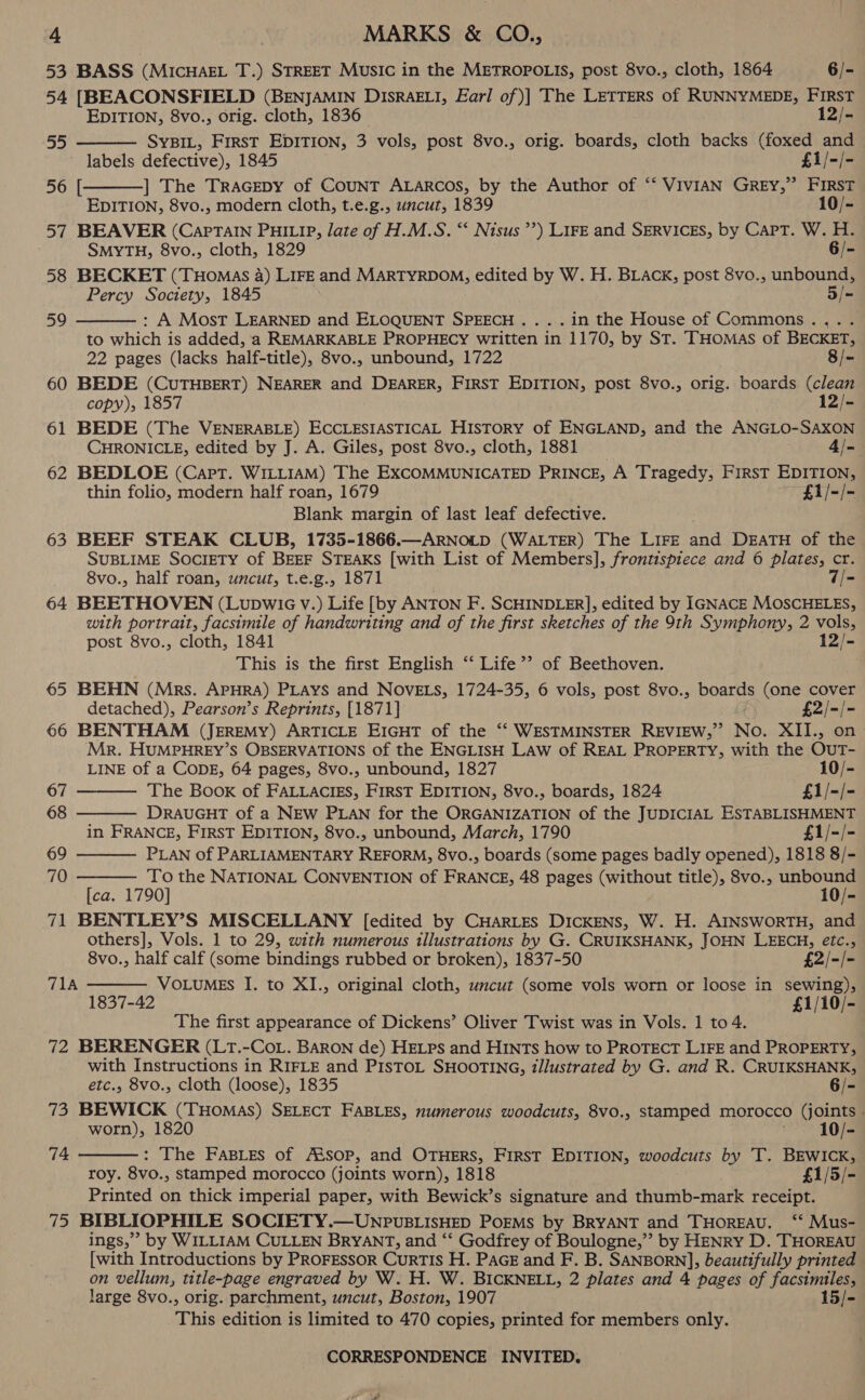 53 BASS (MICHAEL T.) STREET Music in the METROPOLIS, post 8vo., cloth, 1864 6/- 54 [BEACONSFIELD (BENJAMIN DISRAELI, Earl of )| The LETTERS of RUNNYMEDE, FIRST EDITION, 8vo., orig. cloth, 1836. 12/- SYBIL, First EDITION, 3 vols, post 8vo., orig. boards, cloth backs (foxed and labels defective), 1845 £1/-/- ] The Tracepy of CouNnT ALARcos, by the Author of “‘ VivIAN GREY,” FIRST EDITION, 8vo., modern cloth, t.e.g., uncut, 1839 10/- 57 BEAVER (CaPTAIN PHILIP, late of H.M.S. “ Nisus’’) LIFE and SERVICES, by Capt. W. H. SMYTH, 8vo., cloth, 1829 6/- 58 BECKET (Tuomas 4) LIFE and MARTYRDOM, edited by W. H. BLAcK, post 8vo., unbound, Percy Soctety, 1845 5/- : A Most LEARNED and ELOQUENT SPEECH... .in the House of Commons.,.. to which is added, ‘a REMARKABLE PROPHECY written in 1170, by St. THomas of BECKET, 22 pages (lacks half-title), 8vo., unbound, 1722 8 /~ 60 BEDE (CUTHBERT) NEARER and DEARER, FIRST EDITION, post 8vo., orig. boards (clean copy), 1857 12/- 61 BEDE (The VENERABLE) ECCLESIASTICAL HISTORY of ENGLAND, and the ANGLO-SAXON CHRONICLE, edited by J. A. Giles, post 8vo., cloth, 1881 4/- 62 BEDLOE (Capt. WILLIAM) The EXCOMMUNICATED PRINCE, A Tragedy, FirsT EDITION, thin folio, modern half roan, 1679 £1i/-/- Blank margin of last leaf defective. 63 BEEF STEAK CLUB, 1735-1866.—ARNOLD (WALTER) The LIFE ane DEATH of the SUBLIME SOCIETY of BEEF STEAKS [with List of Members], frontispiece and 6 plates, cr. 8vo., half roan, uncut, t.e.g., 1871 7/- 64 BEETHOVEN (Lupwic v.) Life [by ANTON F. SCHINDLER], edited by IGNACE MOSCHELES, with portrait, facsimile of handwriting and of the first sketches of the 9th Symphony, 2 vols, post 8vo., cloth, 1841 12/- This is the first English ‘‘ Life®’ of Beethoven. 65 BEHN (Mrs. APHRA) PLAYS and NOVELS, 1724-35, 6 vols, post 8vo., ponies (one cover detached), Pearson’s Reprints, [1871] £2/-/- 66 BENTHAM (JEREMY) ARTICLE EIGHT of the “‘ WESTMINSTER REVIEW,” Nol XII., on Mr. HUMPHREY’S OBSERVATIONS of the ENGLISH LAW of REAL PROPERTY, with the Out- “Je  56 [  59     LINE of a CODE, 64 pages, 8vo., unbound, 1827 10/- 67 The Book of FALLACIES, FIRST EDITION, 8vo., boards, 1824 £1/-/- 68 DRAUGHT of a NEW PLAN for the ORGANIZATION of the JUDICIAL ESTABLISHMENT in FRANCE, First EDITION, 8vo., unbound, March, 1790 £1/-/- 69 PLAN of PARLIAMENTARY REFORM, 8vo., boards (some pages badly opened), 1818 8/- 70 To the NATIONAL CONVENTION of FRANCE, 48 pages (without title), 8vo., unbound  [ca. 1790] 10/- 71 BENTLEY’S MISCELLANY [edited by CHARLES DICKENS, W. H. AINSWORTH, and others], Vols. 1 to 29, with numerous illustrations by G. CRUIKSHANK, JOHN LEECH, eétc.,  8vo., half calf (some bindings rubbed or broken), 1837-50 £2/-/- 71A VOLUMES I. to XI., original cloth, uncut (some vols worn or loose in sewing), 1837-42 £1/10/- The first appearance of Dickens’ Oliver Twist was in Vols. 1 to 4. ie BERENGER (Lr.-Cot. BARON de) HELPs and HINTS how to PROTECT LIFE and PROPERTY, with Instructions in RIFLE and PIsTOL SHOOTING, illustrated by G. and R. CRUIKSHANK, etc., 8vo., cloth (loose), 1835 6/- 73 BEWICK (THOMAS) SELECT FABLES, numerous woodcuts, 8vo0., stamped morocco von worn), 1820 10/- : The Fasies of At’sop, and OTHERS, FIRST EDITION, woodcuts by T. BEWICK, roy. 8vo., stamped morocco (joints worn), 1818 £1/5/- Printed on thick imperial paper, with Bewick’s signature and thumb-mark receipt. 75 BIBLIOPHILE SOCIETY.—UNPUvuBLIsHED POEMS by BRYANT and THoREAU. ““ Mus- ings,’ by WILLIAM CULLEN BRYANT, and ‘‘ Godfrey of Boulogne,”’ by HENRY D. THOREAU [with Introductions by PROFESSOR CurTIS H. PaGE and F. B. SANBORN], beautifully printed on vellum, title-page engraved by W. H. W. BICKNELL, 2 plates and 4 pages of fatto large 8vo., orig. parchment, uncut, Boston, 1907 15/- This edition is limited to 470 copies, printed for members only. 74  CORRESPONDENCE INVITED. P