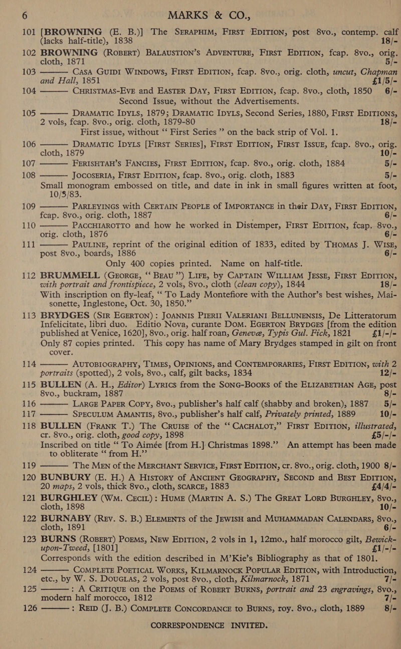 101 [BROWNING (E. B.)] The SERAPHIM, FIRST pet A post 8vo., contemp. calf          (lacks half-title), 1838 18/- 102 BROWNING (ROBERT) BALAUSTION’S ADVENTURE, FirsT EDITION, fcap. 8vo., orig. cloth, 1871 5/- 103 CasA GUIDI WINDOWS, FIRST EDITION, fcap. 8vo., orig. cloth, uncut, Chapman and Hall, 1851 £1/5/- 104 CHRISTMAS-EVE and EASTER DAY, FIRST EDITION, feap. 8vo., cloth, 1850 6/- Second Issue, without the Advertisements. 105 DRAMATIC IDYLS, 1879; DRAMATIC IDYLS, Second Series, 1880, First EDITIONS, 2 vols, fcap. 8vo., orig. cloth, 1879-80 ; 18/- First issue, without ‘‘ First Series ” on the back strip of Vol. 1. 106 DRAMATIC IDYLs [FIRST SERIES], FIRST EDITION, FIRST IssuE, fcap. 8vo., orig. cloth, 1879 10/- 107 FERISHTAH’S FANCIES, FIRST EDITION, fcap. 8vo., orig. cloth, 1884 5/= 108 JOCOSERIA, First EDITION, fcap. 8vo., orig. cloth, 1883 5/= Small monogram embossed on title, and date in ink in small figures written at foot, 10/8/83. 109 PARLEYINGS with CERTAIN PEOPLE of IMPORTANCE in their DAY, FirsT EDITION, fcap. 8vo., orig. cloth, 1887 6/- 110 PACCHIAROTTO and how he worked in Distemper, First EDITION, fcap. 8vo., orig. cloth, 1876 6/- 111 PAULINE, reprint of the original edition of 1833, edited by THoMAs J. WISE, post 8vo., boards, 1886 6/- Only 400 copies printed. ante on half-title. 112 BRUMMELL (GEorGE, ‘‘ BEAU’’) LIFE, by CAPTAIN WILLIAM JESSE, FIRST EDITION, with portrait and frontispiece, 2 vols, 8vo., cloth (clean copy), 1844 18/- With inscription on fly-leaf, “ To Lady Mioneefore with the Author’s best wishes, Mai- sonette, Inglestone, Oct. 30, 1850.” 113 BRYDGES (Sir EGERTON) : JOANNIS PIERII VALERIANI BELLUNENSIS, De Titkererornns Infelicitate, libri duo. Editio Nova, curante DOM. EGERTON BrYDGES [from the edition published at Venice, 1620], 8vo., orig. half roan, Geneve, Typis Gul. Fick, 1821 £1/-/- Only 87 copies printed. This copy has name of Mary Brydges stamped in gilt on front cover. AUTOBIOGRAPHY, TIMES, OPINIONS, and CONTEMPORARIES, FIRST EDITION, with 2 portraits (spotted), 2 vols, 8vo., calf, gilt backs, 1834 12/- 115 BULLEN (A. H., Editor) Lyrics from the SONG-BooKs of the ELIZABETHAN AGE, post 8vo., buckram, 1887 8/- 116 LARGE PAPER Copy, 8vo., publisher’s half calf (shabby and broken), 1887 5/- 117 SPECULUM AMANTIS, 8vo., publisher’s half calf, Privately printed, 1889 10/- 118 BULLEN (FRANK T.) The CRrvuIseE of the ‘‘ CACHALOT,” FirsT EDITION, t/lustrated, cr. 8vo., orig. cloth, good copy, 1898 £5/-/- Inscribed on title ‘‘ To Aimée [from H.] Christmas 1898.’ An attempt has been made to obliterate ‘‘ from H.”’ 119 The MEN of the MERCHANT SERVICE, FIRST EDITION, cr. Bo , orig. cloth, 1900 8/= 120 BUNBURY (E. H.) A History of ANCIENT GEOGRAPHY, SECOND and BEsT EDITION, 114     20 maps, 2 vols, thick 8vo., cloth, SCARCE, 1883 £4/4/- 121 BURGHLEY (Wo. CEcIL): HUME (MarTIN A. S.) The GREAT LORD BURGHLEY, od cloth, 1898 10/- 122 BURNABY (Rev. S. B.) ELEMENTs of the JEWISH and DOT AMMARAN CALENDARS, 8vo., cloth, 1891 6/- 123 BURNS (RoBERT) PoEMs, NEW EDITION, 2 vols in 1, 12mo., half morocco gilt, Bewick- upon- Tweed, [1801] £1/-/- Corresponds with the edition described in M’Kie’s Bibliography as that of 1801. COMPLETE PorTICAL Works, KILMARNOCK POPULAR EDITION, with Introduction, etc., by W. S. DouG.as, 2 vols, post 8vo., cloth, Kilmarnock, 1871 7/- : A CRITIQUE on the POEMS of ROBERT BURNS, portrait and 23 engravings, 8vo., modern half morocco, 1812 T|- : REID (J. B.) COMPLETE CONCORDANCE to BURNS, roy. 8vo., cloth, 1889 8/- 124   125  126