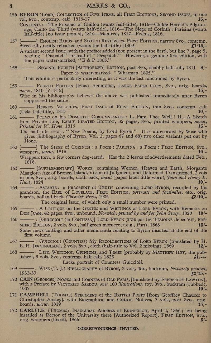 156 157 158 159 160 161 162 163 164 165 166 167 168 169 170 171 172 BYRON (LorpD) COLLECTION of FIVE ITEMS, all First EDITIONS, SECOND ISSUES, in one vol, 8vo., contemp. calf, 1816-17 } 15/- CONTENTS :—The Prisoner of Chillon (wants half-title), 1816—Childe Harold’s Pilgrim- age, Canto the Third (wants half-title), 1816—The Siege of Corinth : Parisina (wants half-title) [no issue points], 1816—Manfred, 1817—Poems, 1816. [ | ENGLISH BARDs, and SCOTCH REVIEWERS, FIRST EDITION, narrow 8vo., contemp. diced calf, neatly rebacked (wants the half-title) [1809] £1/15/- A variant second issue, with the preface added (not present in the first), but line 7, page 5, reading ‘‘ Dispatch ”’ instead of ‘‘ Despatch.”” However, a genuine first edition, with the paper water-marked, “‘E &amp; P 1805.” [SECOND] FOURTH [AUTHORISED] EDITION, post 8vo., shabby half calf, 1811 8/- Paper is water-marked, “‘ Whatman 1805.” This edition is particularly interesting, as it was the last sanctioned by Byron.    FOURTH EDITION [FIRST SPURIOUS], LARGE PAPER Copy, 8vo., orig. boards, uncut, 1810 [ ? 1812] 15/- Wise in his bibliography believes the above was published immediately after Byron suppressed the satire. HEBREW MELODIES, FIRST IssuE of First EDITION, thin 8vo., contemp. calf (lacks half-title), 1815 10/- PoEMS on his DOMESTIC CIRCUMSTANCES: I., Fare Thee Well ! II., A Sketch from Private Life, EARLY PIRATED EDITION, 32 pages, 8vo., printed wrappers, wer: Printed for W. Hone, 1816 15/= The half-title reads : ‘‘ New Poems, by Lord Byron.” It is unrecorded by Wise who gives (Bibliography of Byron, Vol. 2, pages 67 and 68) two other variants put out by Hone. [ | The S1EGE of CoRINTH: a Poem; PARISINA: a Poem; FIRST EDITION, 8vo., wrappers, uncut, 1816 10'- Wrappers torn, a few corners dog-eared. Has the 2 leaves of advertisements dated Feb., 1816.     [SUPPLEMENTARY] WORKS, containing Werner, Heaven and Earth, Morgante Maggiore, Age of Bronze, Island, Vision of Judgment, and Deformed Transformed, 2 vols in one, 8vo., orig. boards, cloth back, uncut (paper label little worn), John and Henry L. Hunt, 1824 10/- : ASTARTE: a FRAGMENT of TRUTH concerning LORD BYRON, recorded by his grandson, the EARL of LOVELACE, FIRST EDITION, portraits and facsimiles, 4to., orig. boards, holland back, Chiswick Press, 1905 £2/10/- The original issue, of which only a small number were printed. . : A CRITIQUE on the GENIUS and WRITINGS of LORD BYRON, with Remarks on Don JUAN, 42 pages, 8vo., unbound, Norwich, printed by and for John Stacy, 1820 10/- : [GUICCIOLI (la CONTESSA)] LORD BYRON JUGE par les TEMOINS de sa VIE, PRE- MIERE EDITION, 2 vols, 8vo., half green morocco; t.e.g., Paris, 1868 15/- Some news cuttings and ce memoranda relating to Byron inserted at the end of the first volume. : GUICCIOLI (COUNTESS) My RECOLLECTIONS of LORD BYRON [translated by H. E, H. JERNINGHAM], 2 vols, 8vo., cloth (half-title to Vol. 2 missing), 1869 12/- : Lire, WRITINGS, OPINIONS, and TIMES [probably by MATTHEW ILEy, the pub- lisher], 3 vols, 8vo., contemp. half calf, 1825 £1/-/- Lacks portrait of Countess Guiccioli. SAWISEX Es) areas tah of BYRON, 2 vols, 4to., buckram, Privately ee 1932-33 £2/15/- CAIN (GEORGES) Nooxs and Corners of OLD Paris, [translated by FREDERICK LAWTON], with a Preface by VICTORIEN SARDOU, over 100 illustrations, roy. 8vo., buckram (rubbed), 1907 10/- CAMPBELL (THoMas) SPECIMENS of the BRITISH PoETs [from Geoffrey Chaucer to Christopher Anstey]. with Biographical and Critical Notices, 7 vols, post 8vo., orig. boards, uncut, 1819 15/- CARLYLE (Tuomas) INAUGURAL ADDRESS at EDINBURGH, April 2, 1866; on being installed as Rector of the University there [Authorized Report], FIRST EDITION, 8vo., orig. wrappers (foxed), 1866 6/-      