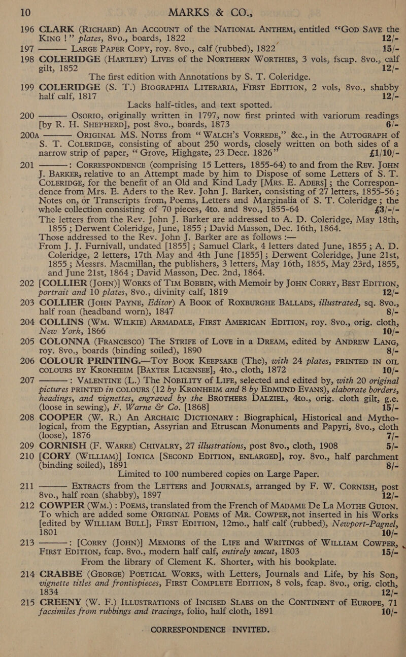 196 CLARK (RicHarRD) An AccouNT of the NATIONAL ANTHEM, entitled ‘‘Gop SAVE the KING !” plates, 8vo., boards, 1822 12/- 197 LARGE PAPER Copy, roy. 8vo., calf (rubbed), 1822 15/- 198 COLERIDGE (Hart Ley) Lives of the NORTHERN WORTHIES, 3 vols, fscap. 8vo., calf gilt, 1852 12/-  The first edition with Annotations by S. T. Coleridge. 199 COLERIDGE (S. T.) BIOGRAPHIA LITERARIA, FIRST EDITION, 2 vols, 8vo., shabby half calf, 1817 12/- Lacks half-titles, and text spotted. OsoRIO, originally written in 1797, now first printed with variorum readings [by R. H. SHEPHERD], post 8vo., boards, 1873 6/= ORIGINAL MS. Notes from ‘“ WALCH’s VORREDE,” &amp;c., in the AUTOGRAPH of S. T. COLERIDGE, consisting of about 250 words, closely written on both sides of a narrow strip of paper, ‘‘ Grove, Highgate, 23 Decr. 1826” £1/10/- : CORRESPONDENCE (comprising 15 Letters, 1855-64) to and from the REV. JOHN J. BARKER, relative to an Attempt made by him to Dispose of some Letters of S. T. COLERIDGE, for the benefit of an Old and Kind Lady [Mrs. E. Aprrs] ; the Correspon- dence from Mrs. E. Aders to the Rev. John J. Barker, consisting of 27 letters, 1855-56 ; Notes on, or Transcripts from, Poems, Letters and Marginalia of S. T. Coleridge ; the whole collection consisting of 70 pieces, 4to. and 8vo., 1855-64 ” £3/- |= The letters from the Rev. John J. Barker are Meidreiced to A. D. Coleridge, May 18th, 1855 ; Derwent Coleridge, June, 1855 ; David Masson, Dec. 16th, 1864. Those addressed to the Rev. John J. Barker are as follows :— From J. J. Furnivall, undated [1855] ; Samuel Clark, 4 letters dated June, 1855; A. D. Coleridge, 2 letters, 17th May and 4th June [1855]; Derwent Coleridge, June 21st, 1855 ; Messrs. Macmillan, the publishers, 3 letters, May 16th, 1855, May 23rd, 1855, and June 21st, 1864 ; David Masson, Dec. 2nd, 1864. 202 [COLLIER (JoHN)] Works of TIM BoBBIN, with Memoir by JOHN Corry, Best EDITION,  200  200A 201  portrait and 10 plates, 8vo., divinity calf, 1819 12/- 203 COLLIER (JOHN PAYNE, Editor) A Book of ROXBURGHE BALLADS, illustrated, sq. 8vo., half roan (headband worn), 1847 8/- 204 COLLINS (WM. WILKIE) ARMADALE, FIRST AMERICAN EDITION, roy. 8vo., orig. cloth, New York, 1866 10/- 205 COLONNA (FRANCESCO) The STRIFE of LOVE in a DREAM, edited by ANDREW LANG, roy. 8vo., boards (binding soiled), 1890 8/- 206 COLOUR PRINTING.—Toy Book KEEPSAKE (The), with 24 plates, PRINTED IN OIL COLOURS BY KRONHEIM [BAXTER LICENSEE], 4to., cloth, 1872 10/- 207 : VALENTINE (L.) The Nositity of Lire, selected and edited by, with 20 original  pictures PRINTED in COLOURS (12 by KRONHEIM and 8 by EDMUND Evans), elaborate borders, headings, and vignettes, engraved by the BROTHERS DALZIEL, 4to., orig. cloth gilt, g.e. (loose in sewing), F. Warne &amp; Co. [1868] 15/- 208 COOPER (W. R.) An ArcHaiIc DICTIONARY: Biographical, Historical and Mytho- logical, from the Egyptian, Assyrian and Etruscan Monuments and Papyri, 8vo., cloth (loose), 1876 7/- 209 CORNISH (F. WarRRE) CHIVALRY, 27 illustrations, post 8vo., cloth, 1908 5/=- 210 [CORY (W1LL1AM)] Ionica [SECOND EDITION, ENLARGED], roy. 8vo., half parchment (binding soiled), 1891 8/- Limited to 100 numbered copies on Large Paper. ExTRACTs from the LETTERS and JOURNALS, arranged by F. W. CornisH, post 8vo., half roan (shabby), 1897 12/- 212 COWPER (WM.) : POEMS, translated from the French of MADAME De La MoTHE GUION. To which are added some ORIGINAL POEMS of Mr. CoWPER, not inserted in his Works [edited by WILLIAM BULL], First EDITION, 12mo., half calf (rubbed), Newport-Pagnel, 211   1801 10/- 213 : [Corry (JOHN)] Memoirs of the LIFE and WRITINGS of WILLIAM CowpPER, FIRST EDITION, fcap. 8vo., modern half calf, entirely uncut, 1803 15/- From the library of Clement K. Shorter, with his bookplate. 214 CRABBE (GeorGE) PortTicaL Works, with Letters, Journals and Life, by his Son, vignette titles and frontispieces, FIRST COMPLETE EDITION, 8 vols, fcap. 8vo., orig. cloth, 1834 12/- 215 CREENY (W. F.) ILLUSTRATIONS of INCISED SLABS on the CONTINENT of Europe, 71 facsimiles from rubbings and tracings, folio, half cloth, 1891 10/- , a