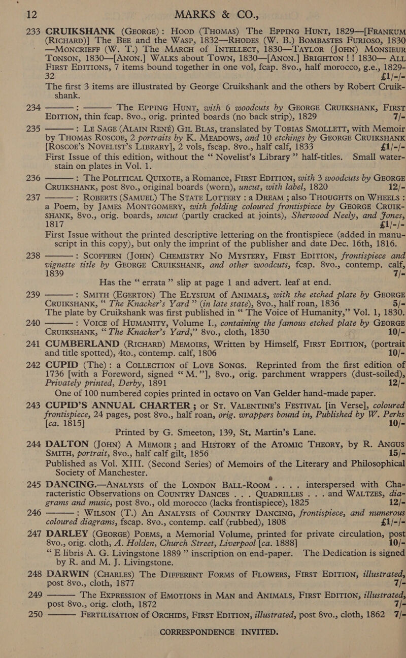 233 CRUIKSHANK (GEorRGE): Hoop (THomMaAs) The EPPING HUNT, 1829—[FRANKUM (RICHARD)| The BEE and the Wasp, 1832—RuHopEs (W. B.) BOMBASTES FuRIOSO, 1830 —MOoOnNCRIEFF (W. T.) The Marcu of INTELLECT, 1830—TAYLOR (JOHN) MONSIEUR TONSON, 1830—[ANON.] WALKS about Town, 1830—[ANON.] BRIGHTON ! ! 1830— ALL First EDITIONS, 7 items bound together in one vol, fcap. 8vo., half morocco, g.e., 1829-   32 £1/-/- The first 3 items are illustrated by George Cruikshank and the others by Robert Cruik- shank. 234 The Eppinc Hunt, with 6 woodcuts by GEORGE CRUIKSHANK, FIRST EDITION, thin fcap. 8vo., orig. printed boards (no back strip), 1829 7/- : Le SAGE (ALAIN RENE) GIL BLAs, translated by TOBIAS SMOLLETT, with Memoir by THOMAS ROSCOE, 2 portraits by K. MEADOWS, and 10 etchings by GEORGE CRUIKSHANK [ROSCOE’s NOVELIST’S LIBRARY], 2 vols, fscap. 8vo., half calf, 1833 £1/-/- First Issue of this edition, without the “‘ Novelist’s Library ”’ half-titles. Small water- stain on plates in Vol. 1. : The POLITICAL QUIXOTE, a Romance, First EDITION, with 3 woodcuts by GEORGE CRUIKSHANK, post 8vo., original boards (worn), uncut, with label, 1820 12/- : ROBERTS (SAMUEL) The STATE LOTTERY : a DREAM ; also THOUGHTS on WHEELS : a Poem, by JAMES MONTGOMERY, with folding coloured frontispiece by GEORGE CRUIK- SHANK, 8vo., orig. boards, uncut (partly cracked at joints), Sherwood Neely, and Jones, 1817 £1/-/- First Issue without the printed descriptive lettering on the frontispiece (added in manu- script in this copy), but only the imprint of the publisher and date Dec. 16th, 1816. : SCOFFERN (JOHN) CHEMISTRY No MysTERY, First EDITION, frontispiece and vignette title by GEORGE CRUIKSHANK, and other woodcuts, fcap. 8vo., contemp. calf, 1839 7/= Has the “errata ”’ slip at page 1 and advert. leaf at end. : SMITH (EGERTON) The ELys1uM of ANIMALS, with the etched plate by GEORGE CRUIKSHANK, ** The Knacker’s Yard ”’ (in late state), 8vo., half roan, 1836 The Way by Cruikshank was first published in “‘ The Voice of Humanity,” Vol. 1, 1830. : Voice of HUMANITY, Volume I., containing the famous etched plate by aa CRUIKSHANK, ** The Knacker’s Yard,” 8V0.5 cloth, 1830 10/- 241 CUMBERLAND (RIcHARD) MEmorrs, Written by Himself, FIrRsT EDITION, Co and title spotted), 4to., contemp. calf, 1806 10/- 242 CUPID (The): a COLLECTION of LovE Soncs. Reprinted from the first edition of 1736 [with a Foreword, signed “ M.’’], 8vo., orig. parchment wrappers (dust-soiled), Privately printed, Derby, 1891 12/- One of 100 numbered copies printed in octavo on Van Gelder hand-made paper. 243 CUPID’S ANNUAL CHARTER ; or ST. VALENTINE’S FESTIVAL [in Verse], coloured frontispiece, 24 pages, post 8vo., half ; roan, orig. wrappers bound in, Published by W. Perks [ca. 1815] 10/- Printed by G. Smeeton, 139, St. Martin’s Lane. 244 DALTON (JoHN) A Memoir; and History of the ATOMIC THEORY, by R. ANGUS SMITH, portrait, 8vo., half calf gilt, 1856 15/- Published as Vol. XIII. (Second Series) of Memoirs of the Literary and Philosophical Society of Manchester. 235  236  237  238  239   240  245 DANCING.—ANALYsIs of the LONDON Bart Room, . ... interspersed with Cha- racteristic Observations on COUNTRY DANCES . QUADRILLES . . . and WALTZES, dia- grams and music, post 8vo., old morocco (lacks frontispiece), 1825 12/- 246 : WILSON (T.) An ANALYsIs of COUNTRY DANCING, frontispiece, and numerous coloured diagrams, fscap. 8vo., contemp. calf (rubbed), 1808 £1/-/- 247 DARLEY (GeEorGE) Poems, a Memorial Volume, printed for private ee post 8vo., orig. cloth, A. Holden, Church Street, Liverpool {ca. 1888] 10/- be hoe A. G. Livingstone 1889 ”’ inscription on end- -paper. The Dedication is signed by R. and M. J. Livingstone. 248 DARWIN (CuHartes) The DIFFERENT ForMs of FLOWERS, FirsT EDITION, illustrated, post 8vo., cloth, 1877 7/- The ExprEssION of EMOTIONS in MAN and ANIMALS, First EDITION, tllustrated, post 8vo., orig. cloth, 1872 7/- FERTILISATION of ORCHIDS, FirsT EDITION, illustrated, post 8vo., cloth, 1862 7/- 249  250 