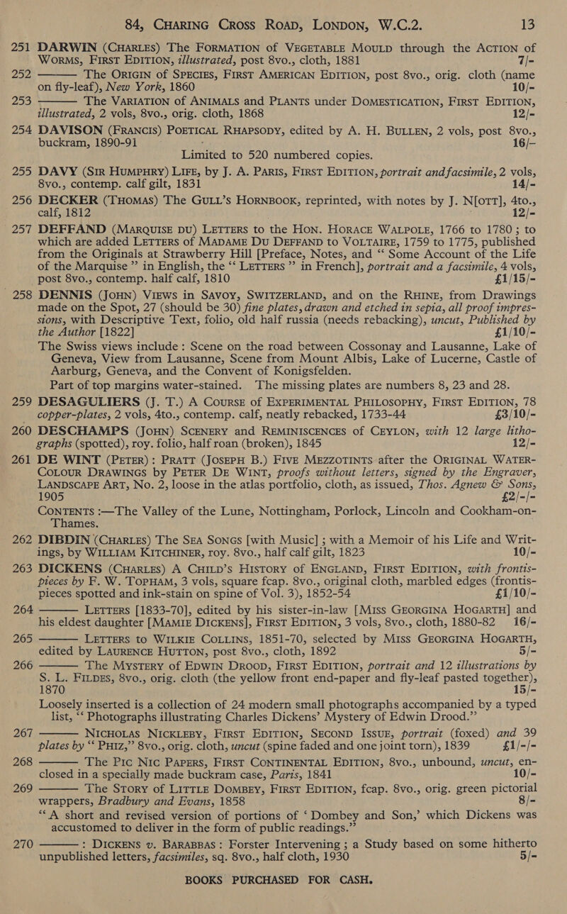 251 DARWIN (CHARLES) The FORMATION of VEGETABLE MouLp through the AcTION of   Worms, FIRST EDITION, zllustrated, post 8vo., cloth, 1881 7/- 22, The ORIGIN of SPECIES, FIRST AMERICAN EDITION, post 8vo., orig. cloth (name on fly-leaf), New York, 1860 10/- 253 The VARIATION of ANIMALS and PLANTS under DOMESTICATION, FIRST EDITION, illustrated, 2 vols, 8vo., orig. cloth, 1868 12/- 254 DAVISON (FRANCIs) POETICAL RHAPSODY, edited by A. H. BULLEN, 2 vols, post ae es buckram, 1890-91 16/- Tania to 520 numbered copies. 255 DAVY (Sir HuMPHRY) LIFE, by J. A. PARIS, FIRST EDITION, portrait and facsimile, 2 By 8vo., contemp. calf gilt, 1831 14/- 256 DECKER (THoMAS) The GULL’s HORNBOOK, reprinted, with notes by J. N[ott], Ato., calf, 1812 12/- 257 DEFFAND (MaARQUISE DU) LETTERS to the Hon. HORACE WALPOLE, 1766 to 17803 to which are added LETTERS of MADAME Du DEFFAND to VOLTAIRE, 1759 to 1775, published from the Originals at Strawberry Hill [Preface, Notes, and ‘‘ Some Account of the Life of the Marquise ” in English, the ‘‘ LETTERS ” in French], portrait and a facsimile, 4 vols, post 8vo., contemp. half calf, 1810 £1/15/- 258 DENNIS (JoHN) VIEWS in SAvoy, SWITZERLAND, and on the RHINE, from Drawings made on the Spot, 27 (should be 30) fine plates, drawn and etched in sepia, all proof impres- stons, with Descriptive Text, folio, old half russia (needs rebacking), uncut, Published by the Author [1822] £1/10/- The Swiss views include: Scene on the road between Cossonay and Lausanne, Lake of Geneva, View from Lausanne, Scene from Mount Albis, Lake of Lucerne, Castle of Aarburg, Geneva, and the Convent of Konigsfelden. Part of top margins water-stained. ‘The missing plates are numbers 8, 23 and 28. 259 DESAGULIERS (J. T.) A Cours of EXPERIMENTAL PHILOSOPHY, FirsT EDITION, 78 _ copper-plates, 2 vols, 4to., contemp. calf, neatly rebacked, 1733-44 £3/10/- 260 DESCHAMPS (JOHN) SCENERY and REMINISCENCES of CEYLON, with 12 large litho- graphs (spotted), roy. folio, half roan (broken), 1845 12/- 261 DE WINT (PETER): PRATT (JOSEPH B.) FIVE MEZZOTINTsS after the ORIGINAL WATER- COLOUR DRAWINGS by PETER DE WINT, proofs without letters, signed by the Engraver, LANDSCAPE ART, No. 2, loose in the atlas portfolio, cloth, as issued, Thos. Agnew &amp; Sons, 1905 £2/-/- CONTENTS aT he Valley of the Lune, Nottingham, Porlock, Lincoln and Cookham-on- Thames. 262 DIBDIN (Cuarzs) The Sza Sones [with Music] ; with a Memoir of his Life and Writ- ings, by WILLIAM KITCHINER, roy. 8vo., half calf gilt, 1823 10/- 263 DICKENS (CuHaries) A CHILD’s History of ENGLAND, First EDITION, with frontts- pieces by F, W. TopHaM, 3 vols, square fcap. 8vo., original cloth, marbled edges (frontis- pieces spotted and ink-stain on spine of Vol. 3), 1852- 54 £1/10/- LETTERS [1833-70], edited by his sister-in-law [Miss GEORGINA HoGarTH] and his eldest daughter [MAMIE DICKENS], FIRST EDITION, 3 vols, 8vo., cloth, 1880-82 16/- LETTERS to WILKIE COLLINS, 1851-70, selected by Miss GEORGINA HOGARTH, edited by LAURENCE HUTTON, post 8vo., cloth, 1892 5/- The Mystery of EDWIN Droop, FIRST EDITION, portrait and 12 illustrations by S. L. FILDEs, 8vo., orig. cloth (the yellow front end-paper and fly-leaf pasted ana: 1870 15/- Loosely inserted is a collection of 24 modern small photographs accompanied by a typed list, “‘ Photographs illustrating Charles Dickens’ Mystery of Edwin Drood.”’ : NICHOLAS NICKLEBY, FirsT EDITION, SECOND ISSUE, portrait (foxed) and 39 plates by “‘ Putz,” 8vo., orig. cloth, uncut (spine faded and one joint torn), 1839 £1/-/- The Pic Nic PApErs, First CONTINENTAL EDITION, 8vo., unbound, wncut, en- closed in a specially made buckram case, Paris, 1841 10/- The Story of LITTLE Domsey, First EDITION, fcap. 8vo., orig. green pictorial wrappers, Bradbury and Evans, 1858 8/- ““A short and revised version of portions of ‘ Dombey and Son,’ which Dickens was accustomed to deliver in the form of public readings.” : DICKENS v. BARABBAS: Forster Intervening ; a Study based on some hitherto unpublished letters, facsimiles, sq. 8vo., half cloth, 1930 5/= 264  265  266  267  268  269  270 