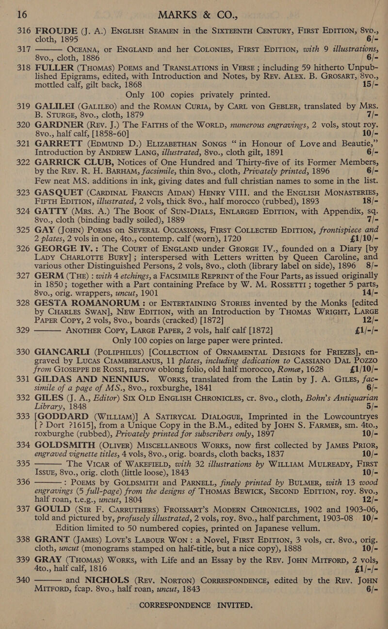 316 Si 318 319 320 321 322 323 324 325 326 B27 328 329 330 331 352 333 334 SES 336 eit} 338 339 340 FROUDE (J. A.) ENGLisH SEAMEN in the SIXTEENTH CENTURY, FirsT EDITION, 8vo., cloth, 1895 6/- OCEANA, or ENGLAND and her COLONIES, eee EDITION, with 9 illustrations, 8vo., cloth, 1886 6/- FULLER (THoMas) POEMS and TRANSLATIONS in VERSE ; including 59 hitherto Unpub- lished Epigrams, edited, with Introduction and Notes, by REv. ALEX. B. GROSART, 8VO., mottled calf, gilt back, 1868 15/- Only 100 copies privately printed.  GALILEI (GALILEO) and the ROMAN CurIA, by CARL von GEBLER, translated by Mrs. B. STURGE, 8vo., cloth, 1879 7/- GARDNER (Rev, J.) The FAItTus of the Wortp, numerous engravings, 2 vols, stout roy. 8vo., half calf, [1858-60] ee GARRETT (EDMUND D.) ELIZABETHAN SONGS “in Honour of Love and Beautie,” Introduction by ANDREW LANG, illustrated, 8vo., cloth gilt, 1891 6/- GARRICK CLUB, Notices of One Hundred and Thirty-five of its Former Members, by the Rev. R. H. BARHAM, facsimile, thin 8vo., cloth, Privately printed, 1896 6/- Few neat MS. additions in ink, giving dates awe full christian names to some in the list. GAS QUET (CarpDINAL FRANCIS AIDAN) HENRY VIII. and the ENGLISH MONASTERIES, FIFTH EDITION, illustrated, 2 vols, thick 8vo., half morocco (rubbed), 1893 18/- GATTY (Mrs. A.) The Boox of Spars ENLARGED EDITION, with Appendix, sq. 8vo., cloth (binding badly soiled), 1889 7/- GAY (JOHN) PoEMs on SEVERAL OCCASIONS, FIRST COLLECTED EDITION, frontispiece and 2 plates, 2 vols in one, 4to., contemp. calf (worn), 1720 £1/10/- GEORGE IV.: The Court of ENGLAND under GEORGE IV., founded on a Diary [by Lapy CHARLOTTE Bury]; interspersed with Letters written by Queen Caroline, and various other Distinguished Persons, 2 vols, 8vo., cloth (library label on side), 1896 8/- GERM (THE) : with 4 etchings, a FACSIMILE REPRINT of the Four Parts, as issued originally in 1850; together with a Part containing Preface by W. M. ROSSETTI ; together 5 parts, 8vo., orig. wrappers, uncut, 1901 14/- GESTA ROMANORUM : or ENTERTAINING STORIES invented by the Monks [edited by CHARLES SWAN], NEW EDITION, with an Introduction by THOMAS WRIGHT; LARGE PAPER Copy, 2 vols, 8vo., boards (cracked) [1872] 12/- ANOTHER Copy, LARGE PAPER, 2 vols, half calf [1872] £1/-/- Only 100 copies on large paper were printed. GIANCARLI (Po.ipHILus) [COLLECTION of ORNAMENTAL DesiGNs for FRIEZES], en- graved by Lucas CIAMBERLANUS, 11 plates, including dedication to CASSIANO DAL POZZO from GIOSEPPE DE RossI, narrow oblong folio, old half morocco, Rome, 1628 £1/10/- GILDAS AND NENNIUS. Works, translated from the Latin by J. A. GILEs, fac- simile of a page of MS., 8vo., roxburghe, 1841 6/- GILES (J. A., Editor) Six ehes ENGLISH CHRONICLES, cr. 8vo., cloth, Bohn’s Matern Library, 1848 5/= [GODDARD (WILLIAM)] A SaTIRYcAL DIALOGUE, Imprinted in the Lowcountryes [? Dort ?1615], from a Unique Copy in the B.M., edited by JOHN S. FARMER, sm. 4to.,    roxburghe (rubbed), Privately printed for subscribers only, 1897 10/- GOLDSMITH (OLIvEr) MISCELLANEOUS WorKS, now first collected by JAMES PRIOR, engraved vignette titles, 4 vols, 8vo., orig. boards, cloth backs, 1837 10/- The Vicar of WAKEFIELD, with 32 illustrations by WILLIAM MULREADY, FIRST IssuE, 8vo., orig. cloth (little loose), 1843 10/- : POEMS by GOLDSMITH and PARNELL, finely printed by BULMER, with 13 wood engravings (5 full-page) from the designs of THOMAS BEWICK, SECOND EDITION, roy. 8Vvo., half roan, t.e.g., uncut, 1804 12/- GOULD (Sir F. CARRUTHERS) FROISSART’S MODERN CHRONICLES, 1902 and 1903-06, told and pictured by, profusely illustrated, 2 vols, roy. 8vo., half parchment, 1903-08 10/- Edition limited to 50 numbered copies, printed on Japanese vellum. GRANT (James) Love’s LaBourR WON : a Novel, First EDITION, 3 vols, cr. 8vo., orig. cloth, uncut (monograms stamped on half-title, but a nice copy), 1888 10/- GRAY (THomas) Works, with Life and an Essay by the REv. JOHN MITFORD, 2 vols, Ato., half calf, 1816 £1/-/- and NICHOLS (Rev. Norton) Beet ha ends edited by the Rev. JOHN Mirrorp, fcap. 8vo., half roan, uncut, 1843 6/- 