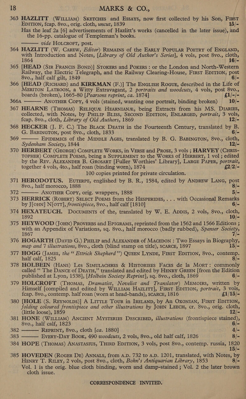 363 HAZLITT (WILLIAM) SKETCHES and Essays, now first collected by his Son, Fist EDITION, fcap. 8vo., orig. cloth, uncut, 1839 Has the leaf 2a [6] advertisements of Hazlitt’s works eandelida in the later fea Gi hnd the 16-pp. catalogue of Templeman’s books. |  vide HOLCROFT, post. | 364 HAZLITT (W. Carew, Editor) REMAINS of the EARLY POPULAR POETRY of ENGLAND, eee Introduction and Notes, [Library of Old Author’s Series], 4 vols, post 8vo., at d6e 365 [MUIEAD (Sir FRANCIS BOND)] STOKERS and PoKERs : or the London and North-Western Railway, the Electric Telegraph, and the Railway Clearing-House, FirST EDITION, post 8vo., half calf gilt, 1849 6/- 366 [HEAD (RICHARD) and KIRKMAN (F.)] The ENGLIsH RoGuE, described in the Life of MERITON LATROON, a Witty Extravagant, 2 portraits and woodcuts, 4 vols, post 8vo., boards (broken), 1665-80 [Pearsons reprint, ca. 1874] | £1/-/- 366A ANOTHER Copy, 4 vols (stained, wanting one portrait, binding broken) 10/- 367 HEARNE (THomas) RELIQUM HEARNIAN®, being Extracts from his MS. DIARIES, collected, with Notes, by PHitip BLiss, SECOND EDITION, ENLARGED, portrait, 3 vols,   fcap. 8vo., cloth, Library of Old Authors, 1869 12/- 368 HECKER (J. F. C.) The Black DEATH in the Fourteenth Century, translated by B. G. BABINGTON, post 8vo., cloth, 1833 6 /- 369 EPIDEMICS of the MiIpDLE AGEs, translated by B. G. BABINGTON, 8vo., cloth, Sydenham Society, 1844. 12/- 370 HERBERT (GEORGE) COMPLETE WORKS, in VERSE and PROSE, 3 vols ; HARVEY (CHRIS- TOPHER) COMPLETE POEMS, being a SUPPLEMENT to the Works of HERBERT, 1 vol ; edited by the Rev. ALEXANDER B. GrosarT [Fuller Worthies’ Library], LARGE PAPER, portrait, together 4 vols, 4to., half roan (binding worn), 1874 £2/2/- 100 copies printed for private circulation. 371 HERODOTUS. EUTERPE, englished by B. R., 1584, edited by ANDREW LANG, post  8vo., half morocco, 1888 8/- 372 ANOTHER Copy, orig. wrappers, 1888 5/- 373 MERRICK (ROBERT) SELECT POEMS from the HESPERIDES, . . . with Occasional Remarks by J[oHN] N[OTT], frontispiece, 8vo., half calf [1810] 6/- 374 sooner: DocumENTs of the, translated by W. E. AppDIs, 2 vols, 8vo., Se 375 HEYWOOD (JoHN) PROVERBS and EPIGRAMS, reprinted from the 1562 and 1566 Editions ; with an Appendix of Variations, sq. 8vo., half morocco (badly rubbed), Spenser ae 1867 Tie 376 HOGARTH (Davip ces ) PHiLip and ALEXANDER of MACEDON : Two Essays in Biography, map and 77 illustrations, 8vo., cloth (blind stamp on title), SCARCE, 1897 15/- 377 HOGG (JAMEs, the “ Ettrick Shepherd’’) QUEEN LYNDE, FIRST EDITION, 8vo., contemp. half calf, 1825 8/- 378 HOLBEIN (Hans) Les SIMULACHRES &amp; HISTORIEES Faces de la Mort: commonly called ‘‘ The DaNcE of DEATH,” translated and edited by HENRY GREEN [from the Edition published at Lyon, 1538], [Holbein Society Reprint], sq. 8vo., cloth, 1869 6/- 379 HOLCROFT (THomas, Dramatist, Novelist and Translator) MEMOIRS, written by Himself [compiled and edited by WILLIAM HaziitTT], First EDITION, portrait, 3 vols, fcap. 8vo., contemp. half roan (worn at head-bands), SCARCE, 1816 £1/15/- 380 [HOLE (S. REYNOLDs)] A LITTLE Tour in IRELAND, by An OXONIAN, FIRST ee folding coloured frontispiece and other illustrations by JOHN eee cr. 8vo., orig. cloth,  (little loose), 1859 12/- 381 HONE (WILLIAM) ANCIENT MYSTERIES DESCRIBED, lasieatons (frontispiece stained), 8vo., half calf, 1823 6/- 382 REPRINT, 8vo., cloth [ca. 1880] — 4l= 383 - EvERY-DaAy Book, 490 woodcuts, 2 vols, 8vo., old half calf, 1826 8/-  384 HOPE (Tuomas) ANASTASIUS, THIRD EDITION, 3 vols, post 8vo., contemp. russia, 1820 385 HOVEDEN (RoGER DE) ANNALS, from A.D. 732 to A.D. 1201, translated, with Notes, by HENRY T. RILEY, 2 vols, post 8vo., cloth, Bohn’s Antiquarian Library, 1853 8/- Vol. 1 is the orig. blue cloth hindi, worn and rps i ioe a Vol. 2 the later brown cloth issue.