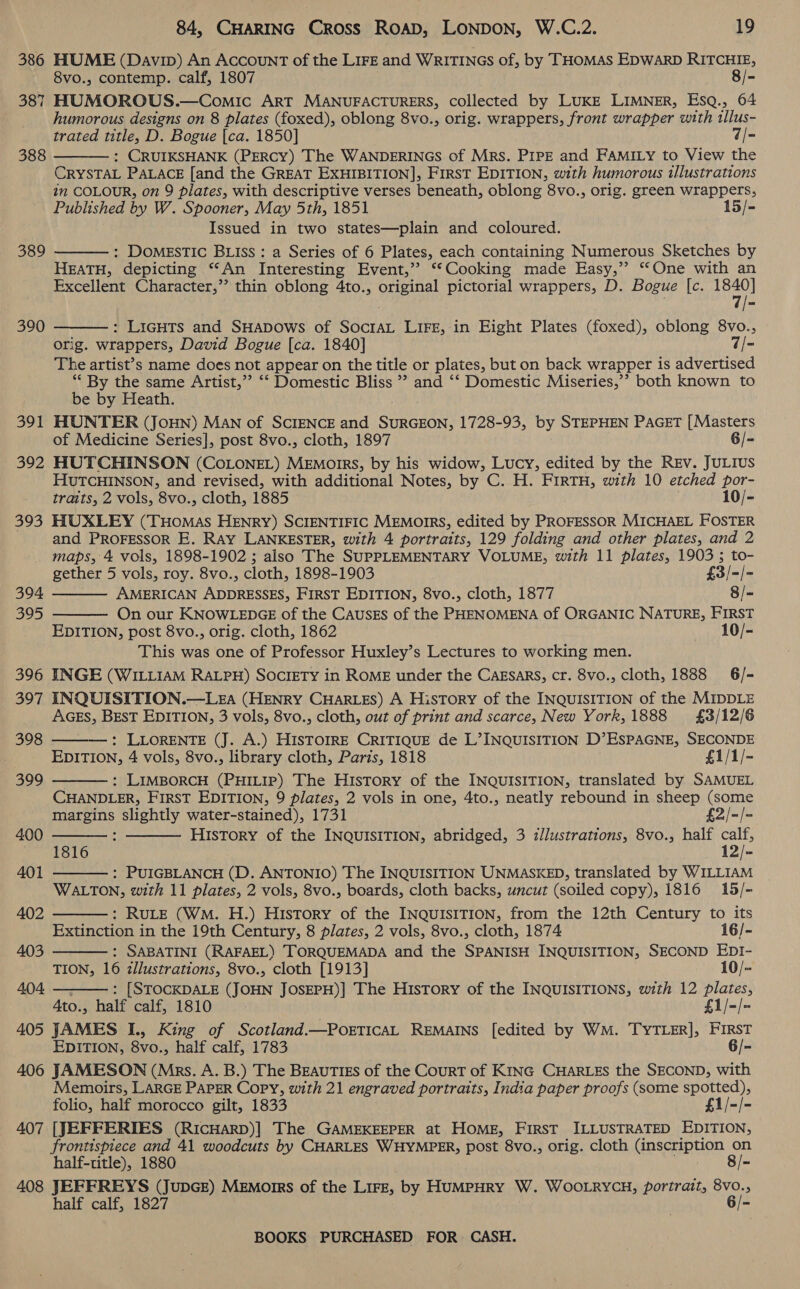 386 HUME (Davip) An AccounT of the LIFE and WRITINGS of, by THOMAS EDWARD RITCHIE, 8vo., contemp. calf, 1807 8/- 387 HUMOROUS.—Comic ART MANUFACTURERS, collected by LUKE LIMNER, EsqQ., 64 humorous designs on 8 plates (foxed), oblong 8vo., orig. wrappers, front wrapper with tllus- trated ise) D. Bogue [ca. 1850] 7/- : CRUIKSHANK (PERCY) The WANDERINGS of Mrs. PIPE and FAMILY to View the CRYSTAL PALACE [and the GREAT EXHIBITION], First EDITION, with humorous illustrations in COLOUR, on 9 plates, with descriptive verses beneath, oblong 8vo., orig. green REPS Published by W. Spooner, May 5th, 1851 15/- Issued in two states—plain and coloured. : Domestic BLIss : a Series of 6 Plates, each containing Numerous Sketches by HEATH, depicting “An Interesting Event,’ ‘“‘Cooking made Easy,’’ “One with an Excellent Character,’’ thin oblong 4to., original pictorial wrappers, D. Bogue [c. 1840] 7/- 388  389  390 : LigHTs and SHaDows of SocrAL LIFE, in Eight Plates (foxed), oblong 8vo., orig. wrappers, David Bogue [ca. 1840] 7/- The artist’s name does not appear on the title or plates, but on back wrapper is advertised ** By the same Artist,” ‘‘ Domestic Bliss ” and ‘‘ Domestic Miseries,’? both known to  be by Heath. 391 HUNTER (JoHN) MAN of SCIENCE and SURGEON, 1728-93, by STEPHEN PAGET [Masters of Medicine Series], post 8vo., cloth, 1897 6/- 392 HUTCHINSON (COLONEL) Memoirs, by his widow, Lucy, edited by the Rev. JULIusS HUTCHINSON, and revised, with additional Notes, by C. H. FIRTH, with 10 etched por- traits, 2 vols, 8vo., cloth, 1885 10/- 393 HUXLEY (Tuomas HENRY) SCIENTIFIC MEmorrs, edited by PROFESSOR MICHAEL FOSTER and PROFESSOR E. Ray LANKESTER, with 4 portraits, 129 folding and other plates, and 2 maps, 4 vols, 1898-1902 ; also The SUPPLEMENTARY VOLUME, with 11 plates, 1903 ; to-   gether 5 vols, roy. 8vo., cloth, 1898-1903 £3/ -/- 394 AMERICAN ADDRESSES, FIRST EDITION, 8vo., cloth, 1877 8/- 395 On our KNOWLEDGE of the CAusEs of the PHENOMENA of ORGANIC NATURE, FIRST EDITION, post 8vo., orig. cloth, 1862 10/- This was one of Professor Huxley’s Lectures to working men. 396 INGE (WILLIAM RALPH) SOCIETY in ROME under the Cagsars, cr. 8vo., cloth, 1888 6/- 397 INQUISITION.—Lga (HENRY CHARLES) A History of the INQUISITION of the MIDDLE AGES, BEST EDITION, 3 vols, 8vo., cloth, out of print and scarce, New York, 1888 £3/12/6 : LLORENTE (J. A.) HISTOIRE CRITIQUE de L’INQUISITION D’ESPAGNE, SECONDE EDITION, 4 vols, 8vo., library cloth, Paris, 1818 £1/1/- 398     399 : LIMBORCH (PHILIP) The HisTory of the INQUISITION, translated by SAMUEL CHANDLER, FIRST EDITION, 9 plates, 2 vols in one, 4to., neatly rebound in sheep (some margins slightly water-stained), 1731 £2/-/= 400 : History of the INQUISITION, abridged, 3 illustrations, 8vo., half calf, 1816 12/- 401 : PUIGBLANCH (D. ANTONIO) The INQUISITION UNMASKED, translated by WILLIAM  WALTON, with 11 plates, 2 vols, 8vo., boards, cloth backs, uncut (soiled copy), 1816 15/-    402 : RuLE (Wm. H.) History of the INQUISITION, from the 12th Century to its Extinction in the 19th Century, 8 plates, 2 vols, 8vo., cloth, 1874 16/- 403 : SABATINI (RAFAEL) TORQUEMADA and the SPANISH INQUISITION, SECOND EDI- TION, 16 illustrations, 8vo., cloth [1913] 10/- 404 : [STOCKDALE (jon JOsEPH)] The History of the INQUISITIONS, with 12 Hoeteyis Ato., half calf, 1810 £1/-/- 405 JAMES I., King of Scotland.—PoETICAL REMAINS [edited by WM. TYTLER], mee EDITION, 8vo., half calf, 1783 6/- 406 JAMESON (Mrs. A. B.) The BEAUTIES of the CourT of KING CHARLES the SECOND, with Memoirs, LARGE PAPER Copy, with 21 engraved portraits, India paper proofs (some spotted), folio, half morocco gilt, 1833 £1/-/- 407 [JEFFERIES (RICHARD)| The GAMEKEEPER at HOME, First ILLUSTRATED EDITION, frontispiece and 41 woodcuts by CHARLES WHYMPER, post 8vo., orig. cloth (inscription on half-title), 1880 8/- 408 JEFFREYS (JupGe) MeEmorrs of the Lirz, by HuMPHRY W. WOOLRYCH, portrait, 8vo., half calf, 1827 6/-