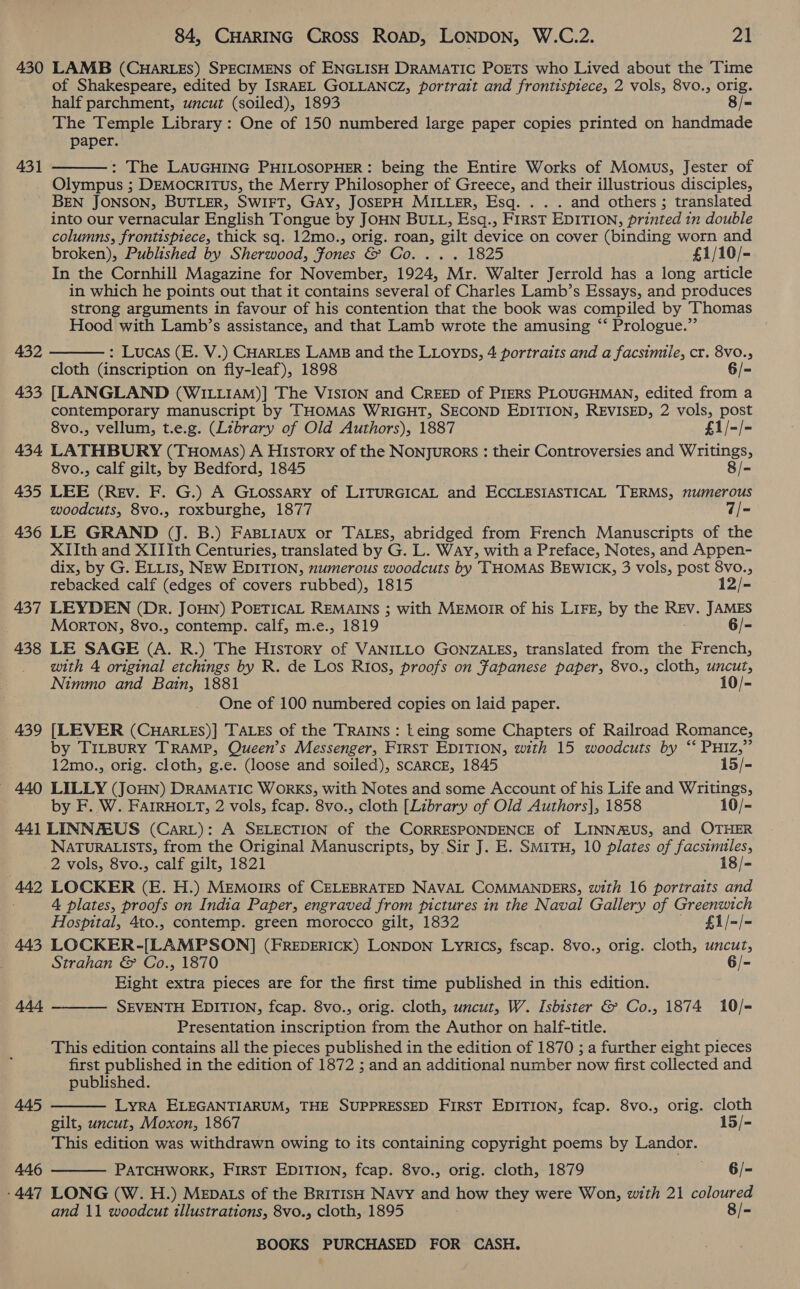 430 LAMB (CHARLES) SPECIMENS of ENGLISH DRAMATIC PoETS who Lived about the Time of Shakespeare, edited by IsRAEL GOLLANCZ, portrait and frontispiece, 2 vols, 8vo., orig. half parchment, uncut (soiled), 1893 8/= The Temple Library : One of 150 numbered large paper copies printed on handmade paper. 431  : The LAUGHING PHILOSOPHER: being the Entire Works of Momus, Jester of Olympus ; DEMocRITUsS, the Merry Philosopher of Greece, and their illustrious disciples, BEN JONSON, BUTLER, SWIFT, GAY, JOSEPH MILLER, Esq. . . . and others; translated into our vernacular English Tongue by JOHN BULL, Esq., FIRST EDITION, printed in double columns, frontispiece, thick sq. 12mo., orig. roan, gilt device on cover (binding worn and broken), Published by Sherwood, Fones CPG Axe sneel Son £1/10/- In the Cornhill Magazine for November, 1924, Mr. Walter Jerrold has a long article in which he points out that it contains several of Charles Lamb’s Essays, and produces strong arguments in favour of his contention that the book was compiled by Thomas Hood with Lamb’s assistance, and that Lamb wrote the amusing ‘‘ Prologue.” : Lucas (E. V.) CHARLES LAMB and the LLoyps, 4 portraits and a facsimile, cr. 8v0., cloth (inscription on fly-leaf), 1898 6/- 433 [LANGLAND (WILLIAM)] The VISION and CREED of PIERS PLOUGHMAN, edited from a contemporary manuscript by THOMAS WRIGHT, SECOND EDITION, REVISED, 2 vols, post 8vo., vellum, t.e.g. (Library of Old Authors), 1887 £1/-/- 434 LATHBURY (Tuomas) A History of the Nonyurors : their Controversies and Writings, 8vo., calf gilt, by Bedford, 1845 8/- 435 LEE (Rev. F. G.) A Gtossary of LITURGICAL and ECCLESIASTICAL TERMS, numerous woodcuts, 8vo., roxburghe, 1877 7/- 436 LE GRAND (J. B.) Fasiiaux or TALES, abridged from French Manuscripts of the XIIth and XIIIth Centuries, translated by G. L. Way, with a Preface, Notes, and Appen- dix, by G. ELLIs, NEW EDITION, numerous woodcuts by THOMAS BEWICK, 3 vols, post 8vo., 432  rebacked calf (edges of covers rubbed), 1815 12/- 437 LEYDEN (Dr. JOHN) POETICAL REMAINS ; with MEMOIR of his LIFE, by the REV. JAMES Morton, 8vo., contemp. calf, m.e., 1819 6/- 438 LE SAGE (A. R.) The History of VANILLO GONZALES, translated from the French, with 4 original etchings by R. de Los Rios, proofs on Japanese paper, 8vo., cloth, uncut, Nimmo and Bain, 1881 10/- One of 100 numbered copies on laid paper. 439 [LEVER (CHARLES)] TALES of the TRAINS Leing some Chapters of Railroad Romance, by T1iLBuRY TRAMP, Queen’s Messenger, FIRST EDITION, with 15 woodcuts by “‘ PHIZ,” 12mo., orig. cloth, g.e. (loose and soiled), SCARCE, 1845 15/- 440 LILLY (JoHN) DRAMATIC WoRKS, with Notes and some Account of his Life and Writings, by F. W. FAIRHOLT, 2 vols, fcap. 8vo., cloth [Library of Old Authors], 1858 10/- 44] LINNAEUS (Cari): A SELECTION of the CORRESPONDENCE of LINNMUS, and OTHER NATURALISTS, from the Original Manuscripts, by Sir J. E. SmitH, 10 plates of facsimiles, 2.Vols,.8vo., calf gilt, 1821 18/- 442 LOCKER (E. H.) Memoirs of CELEBRATED NAVAL COMMANDERS, with 16 portraits and 4 plates, proofs on India Paper, engraved from pictures in the Naval Gallery of Greenwich Hospital, 4to., contemp. green morocco gilt, 1832 £1/-/- 443 LOCKER-[LAMPSON] (FREDERICK) LONDON Lyrics, fscap. 8vo., orig. cloth, uncut, Strahan &amp; Co., 1870 6/- Eight extra pieces are for the first time published in this edition.    444 SEVENTH EDITION, fcap. 8vo., orig. cloth, uncut, W. Isbister &amp; Co., 1874 10/= Presentation inscription from the Author on half-title. This edition contains all the pieces published in the edition of 1870 ; a further eight pieces first published in the edition of 1872 ; and an additional number now first collected and published. 445 LyRA ELEGANTIARUM, THE SUPPRESSED FIRST EDITION, fcap. 8vo., orig. cloth gilt, uncut, Moxon, 1867 15/- This edition was withdrawn owing to its containing copyright poems by Landor. 446 PATCHWORK, FIRST EDITION, fcap. 8vo., orig. cloth, 1879 6/- ‘447 LONG (W. H.) MEDALS of the BRITISH Navy and how they were Won, with 21 coloured and 11 woodcut illustrations, 8vo., cloth, 1895 8/-