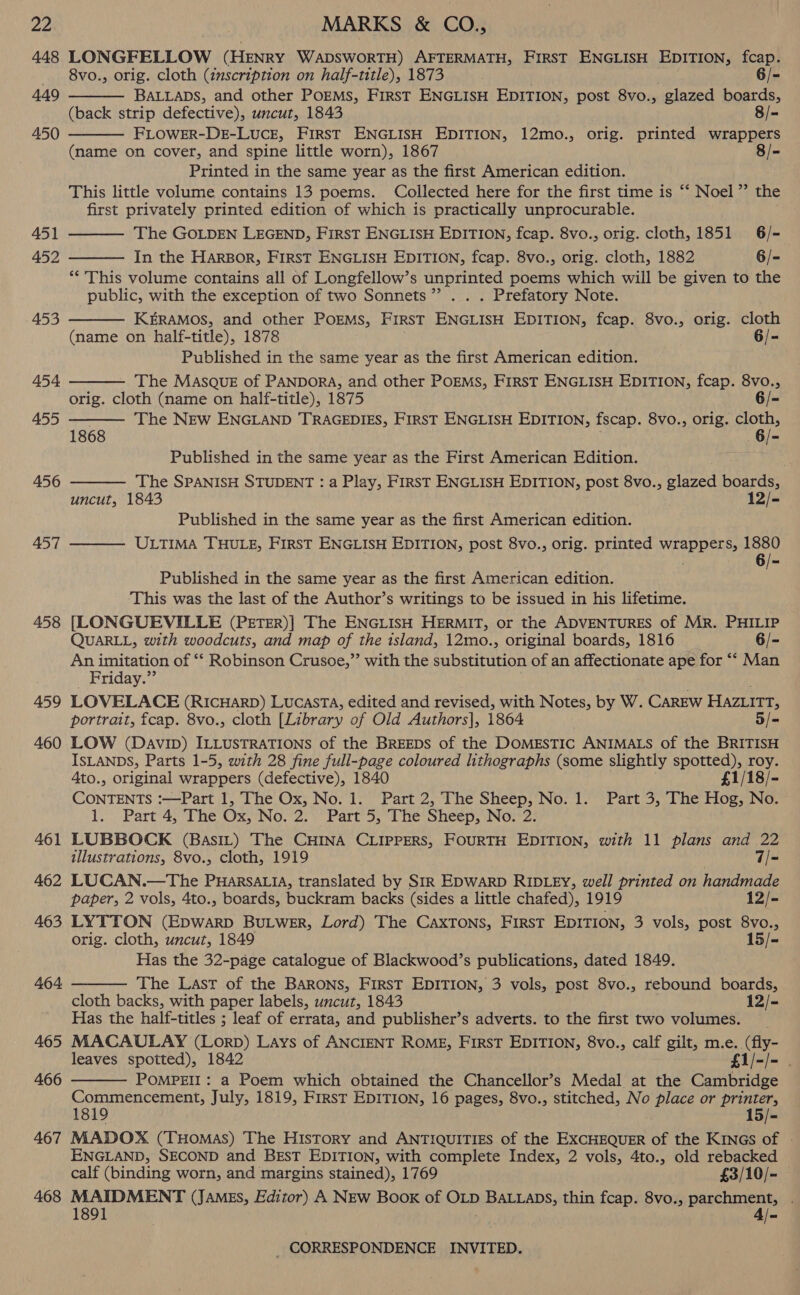 a 448 449 450 451 452 453 454. 455 456 457 458 459 460 461 462 463 464 465 466 467 468   MARKS &amp; CO., LONGFELLOW (HENRY WADSWORTH) AFTERMATH, FIRST ENGLISH EDITION, fcap.  8vo., orig. cloth (inscription on half-title), 1873 6/- BALLaDs, and other POEMS, FIrRsT ENGLISH EDITION, post 8vo., glazed boards, (back strip defective), uncut, 1843 8/- FLOWER-DE-LucE, First ENGLISH EDITION, 12mo., orig. printed wrappers (name on cover, and spine little worn), 1867 8/- Printed in the same year as the first American edition. This little volume contains 13 poems. Collected here for the first time is “‘ Noel ” the first privately printed edition of which is practically unprocurable.     The GOLDEN LEGEND, FirsT ENGLISH EDITION, fcap. 8vo., orig. cloth, 1851 6/- In the Harbor, FIRST ENGLISH EDITION, fcap. 8vo., orig. cloth, 1882 6/- ‘** This volume contains all of Longfellow’s unprinted poems which will be given to the public, with the exception of two Sonnets”? . . . Prefatory Note. KERAMOS, and other POEMS, FirsT ENGLISH EDITION, fcap. 8vo., orig. cloth (name on half-title), 1878 6/- Published in the same year as the first American edition. The MASQUE of PANDORA, and other POEMS, FIRST ENGLISH EDITION, fcap. 8vo., orig. cloth (name on half-title), 1875 6/- The NEw ENGLAND TRAGEDIES, FIRST ENGLISH EDITION, fscap. 8vo., orig. cloth, 1868 6/- Published in the same year as the First American Edition. The SPANISH STUDENT : a Play, FIRST ENGLISH EDITION, post 8vo., glazed boards,  uncut, 1843 12/- Published in the same year as the first American edition. ULTIMA THULE, FIRST ENGLISH EDITION, post 8vo., orig. printed wrappers, 1880 6/-  Published in the same year as the first American edition. This was the last of the Author’s writings to be issued in his lifetime. [LONGUEVILLE (PETER)] The ENGLISH HERMIT, or the ADVENTURES of MR. PHILIP QUARLL, with woodcuts, and map of the island, 12mo., original boards, 1816 6/- Mada of ‘“* Robinson Crusoe,”’ with the substitution of an affectionate ape for ““ Man riday LOVELACE (RICHARD) LUCASTA, edited and revised, with Notes, by W. CAREW Hazuitt, portrait, fcap. 8vo., cloth [Library of Old Authors], 1864 5/- LOW (DavIip) ILLUSTRATIONS of the BREEDS of the DOMESTIC ANIMALS of the BRITISH ISLANDS, Parts 1-5, with 28 fine full-page coloured lithographs (some slightly ptr roy. 4to., original wrappers (defective), 1840 £1/18/- Ghee :—Part 1, The Ox, No. 1. Part 2, The Sheep, No. 1. Part 3, The Hog, No. 1... Part’ 4; The Ox, Wo. 2, Part 55 ine Sheep, No. 2. LUBBOCK (BasiL) The CHINA CLIPPERS, FOURTH EDITION, with 11 plans and 22 illustrations, 8vo., cloth, 1919 7/- LUCAN.—The PHARSALIA, translated by SIR EDWARD RIDLEY, well printed on handmade paper, 2 vols, 4to., boards, buckram backs (sides a little chafed), 1919 12/- LYTTON (Epwarp BuLwer, Lord) The CaxTons, First EDITION, 3 vols, post 8vo., orig. cloth, uncut, 1849 15/- Has the 32-page catalogue of Blackwood’s publications, dated 1849. The Last of the BARONS, FIRST EDITION, 3 vols, post 8vo., rebound boards, cloth backs, with paper labels, uncut, 1843 12/- Has the half-titles ; leaf of errata, and publisher’s adverts. to the first two volumes. MACAULAY (Lorp) Lays of ANCIENT ROME, FirsT EDITION, 8vo., calf gilt, m.e. (fly- leaves spotted), 1842 £1/-/- . POMPEII: a Poem which obtained the Chancellor’s Medal at the Cambridge Recon 7 ae July, 1819, First EDITION, 16 pages, 8vo., stitched, No place or eis 8 15/- MADOX (THoMAS) The History and ANTIQUITIES of the EXCHEQUER of the KinGs of - ENGLAND, SECOND and BEST EDITION, with complete Index, 2 vols, 4to., old rebacked calf (binding worn, and margins stained), 1769 £3/10/- MAIDMENT (James, Editor) A New Book of OLD BALLADS, thin fcap. 8vo., parchment, . 1891 ; 4/-  