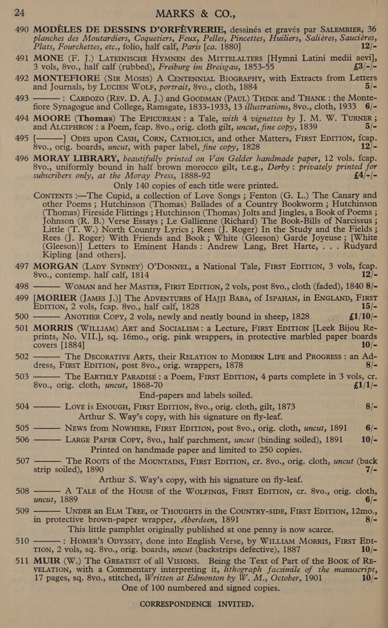 490 491 492 493 494 495 496 497 498 499 500 501 502 503 504 505 506 507 508 509 510 511 MODELES DE DESSINS D’ORFEVRERIE, dessinés et gravés par SALEMBIER, 36 planches des Moutardiers, Coquetiers, Feux, Pelles, Pincettes, Huiliers, Saliéres, Sauctéres, Plats, Fourchettes, etc., folio, half calf, Paris [ca. 1880] 12/- MONE (Ff. J.) LaTEINIScHE HYMNEN des MITTELALTERS [Hymni Latini medii aevil, 3 vols, 8vo., half calf (rubbed), Freiburg im Breisgau, 1853-55 £3/-/- MONTEFIORE (Sir MosesEs) A CENTENNIAL BiOGRAPHY, with Extracts from Letters and Journals, by LucIEN WOLF, portrait, 8vo., cloth, 1884 5/= : CARDOZO (REV. D. A. J.) and GOODMAN (PAUL) THINK and THANK : the Monte- fiore Synagogue and College, Ramsgate, 1833-1933, 13 illustrations, 8vo., cloth, 1933 6/- MOORE (Thomas) The EPICUREAN: a Tale, with 4 vignettes by J. M. W. TURNER 5   and ALCIPHRON : a Poem, fcap. 8vo., orig. cloth gilt, uncut, fine copy, 1839 5/= [ ] ODES upon CasH, CorN, CATHOLICS, and other Matters, FirsT EDITION, fcap. 8vo., orig. boards, uncut, with paper label, fine copy, 1828 12/- MORAY LIBRARY, beautifully printed on Van Gelder handmade paper, 12 vols. fcap. 8vo., uniformly bound in half brown morocco gilt, t.e.g., Derby : privately printed for subscribers only, at the Moray Press, 1888-92 £4/-/- Only 140 copies of each title were printed. CONTENTS :—The Cupid, a collection of Love Songs ; Fenton (G. L.) The Canary and other Poems ; Hutchinson (Thomas) Ballades of a Country Bookworm ; Hutchinson (Thomas) Fireside Flittings ; Hutchinson (Thomas) Jolts and Jingles, a Book of Poems ; Johnson (R. B.) Verse Essays ; Le Gallienne (Richard) The Book-Bills of Narcissus ; Little (T. W.) North Country Lyrics ; Rees (J. Roger) In the Study and the Fields ; Rees (J. Roger) With Friends and Book; White (Gleeson) Garde Joyeuse ; [White (Gleeson)] Letters to Eminent Hands: Andrew Lang, Bret Harte, . . . Rudyard Kipling [and others]. MORGAN (Lapy SYDNEY) O’DONNEL, a National Tale, FirsT EDITION, 3 vols, fcap. 8vo., contemp. half calf, 1814 12/- WOMAN and her MASTER, FIRST EDITION, 2 vols, post 8vo., cloth (faded), 1840 8/- [MORIER (JaMEs J.)] The ADVENTURES of HAJjI Basa, of ISPAHAN, in ENGLAND, FIRST EDITION, 2 vols, fcap. 8vo., half calf, 1828 15/- ANOTHER Copy, 2 vols, newly and neatly bound in sheep, 1828 £1/10/- MORRIS (WILLIAM) ART and SOCIALISM: a Lecture, First EDITION [Leek Bijou Re- prints, No. VII.], sq. 16mo., orig. pink wrappers, in protective marbled paper boards      covers [1884] 10/- The DECORATIVE ARTS, their RELATION to MODERN LIFE and PROGRESS : an Ad- dress, FirsT EDITION, post 8vo., orig. wrappers, 1878 8/- The EARTHLY PARADISE : a Poem, FIRST EDITION, 4 parts complete in 3 vols, cr. 8vo., orig. cloth, uncut, 1868-70 £1/1/- End-papers and labels soiled. LovE is ENOUGH, FIRST EDITION, 8vo., orig. cloth, gilt, 1873 8/- Arthur S. Way’s copy, with his signature on fly-leaf. News from NOWHERE, FIRST EDITION, post 8vo., orig. cloth, uncut, 1891 6/- LARGE PAPER Copy, 8vo., half parchment, uncut (binding soiled), 1891 10/- Printed on handmade paper and limited to 250 copies. The Roots of the MOUNTAINS, FIRST EDITION, cr. 8vo., orig. cloth, uncut (back strip soiled), 1890 7/= Arthur S. Way’s copy, with his signature on fly-leaf.       A TALE of the House of the WoLFINGS, FIRST EDITION, cr. 8vo., orig. cloth, uncut, 1889 . 6/- UNDER an ELM TREE, or THOUGHTS in the COUNTRY-SIDE, FirsT EDITION, 12mo., in protective brown-paper wrapper, Aberdeen, 1891 — 8/= This little pamphlet originally published at one penny is now scarce. : HOMER’S OpyssEy, done into English Verse, by WILLIAM Morris, First EpI- TION, 2 vols, sq. 8vo., orig. boards, uncut (backstrips defective), 1887 10/- MUIR (W.) The GrReEaTEsT of all Visions. Being the Text of Part of the Book of RE- VELATION, with a Commentary interpreting it, lithograph facsimile of the manuscript, 17 pages, sq. 8vo., stitched, Written at Edmonton by W. M., October, 1901 10/- One of 100 numbered and signed copies.